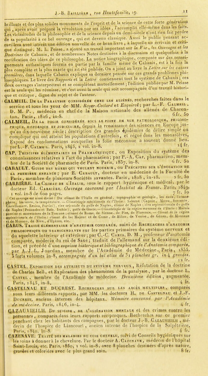 J.-B. Uiii,LiBRi! , rue Ihulcfeiiille, ig. biiUauls et des plus solides raoniiments de l'csiirit et de la science de celle forte gêneratiou qui , après avoir préparé la révolution par ses idées , l'accomplit elle-même dans les iaits. Les vicisMludes de la philosophie et de la science depuis un dcrai-sièclc n'ont rien fait perdre de sa popularité à ce bel ouvrage , qui est devenu classique. Aussi le public pensant ac- cueillera avec intérêt une édition nouvelle de ce beau livre , à laquelle un écrivain et criti- que distingué. M. L. Pcisse. a ajouté un travail important sur la Viejes Ouvrages et les Doctrines de Cabanis, et de nombreuses Notes destinées à la discussion et quelquefois a la rectification des idées de ce philosophe. La notice biographique, composée sur des rensei- gnements authentiques fournis en partie par la famille même de Cabanis, est a la fois la plus complète et la plus exacte qui ait été publiée. On a joint au livre la Lettre sur les causes premières, dans laquelle Cabanis explique sa dernière pensée sur ces grands prob emçs phi- ' losophiques. Le livre des Rapports et la Lettre contiennent tout le système de Cabanis ; ces deux ouvrages s'interprètent et se complètent mutuellement ; l'édition publieepar M. Peisse est la seule qui les réunisse, et c'est aussi la seule qui soit accompagnée d'un travail histori- que et critique , digne du sujet et de l'auteur. I CALMEIL. Db LA PAB4LY81B coHSioÉRiK cHRi LES AuÉsis. recherchcs faitcs dans le service et sous les yeuÂ de MM. Royer-Collard et Esquirol; par L.-F. Calmeil . D. M. P. . médecin en cbefde la Maison nationale des aliénés de ^o^'en- ton. Paris, 1826, in-8. ' ^° I ÇALMEIL. De LA folie considSriSk socs le poiki de vbk pathologiqde, philoso- PHiQOE, nisioaiQUE et jddiciaieb, depuis la renaissance des sciences en Europe jus- qu'au dix-neuvième siècle; description des grandes épidémies de délire simple ou compliqué qui ont atteint les populations d'autrefois, et régné dans les monastères, Exposé des condamnations auxquelles la folie méconnue a souvent donne lieij. parL.-F. Calmeil. Paris, i845, 2 vol. in-8. '4ir- CAP. PeI.-ICIPBS liLÉMENTAlBES DE PHARMACEUTIQUE , OU ExpOsitioll du SystèOie deS connaissances relatives à l'art du pharmacien ; par P.-A. Cap, pharmacien, mem- bre de la Société de pharmacie de Paris. Paris, 1837, in-8. ^ tj fi'. 5o CARAULT. Gdidb des mères gor vbulekt ifOtJBRia, ou Préceptes sob l'éddcation de LA pBBMiBEB BKFAHCE; par E. Garault, doctcup en médecine de la Faculté de Paris . membre de plusieurs Sociétés savantes. Paris , 182S , in-i8. a fr. 5o CARRIÈRE. Le Climat DE l'Italie, fous le rapport hygiénique et médical, par le docteur Ed. Cabrikbe. Ouvrage couronné par l'InstUut de France. Paris, 1849, 1 vol. in-8 de 600 pages. 7 Cfl outrage e«l ainsi divisé : Du climat de l'Ilalie tn général, lopograpliie el Béolopio, les eaux, l:i(moi- ] pbére, les venls, la tempéralurc. — C;/molo/ojie meiWioiiale da rlliiliu : Salerrie (Caprcii, Ma^sa , Sorienle Caslfllamarp. r.e^ina, Porlici) , rive orionlale du polte de Naples, cllmal de NapIfS ; riva spplenlnnnale dii Kolfe .de N.iple»(Pouzioleiel Daîa, ^^ch;a ) , goll'e de Gaele.—Cliiimiologi» rfe la rngUm moyenne de i'Ka.'ie : Marais I oonlinsfl niaremcue» de laTo»eane : climal de Rome, de Sienne, de Pisc, de Florence. — Climat de la région , ^ptenlrionale de l'Italie: eliinal du lac Majeur et de Coiue , de Milan, de Venise, de Gênes, de ilauloue < cl dç &ïonuco, de Nice , d'tlyères, etc. ^ I CARUS. Tbaiib kLSMBHTAiBB d'anatomib comparée, suivi de Recherches d anatomib PHiLOSoPHiQDK ou THAHsCEUDANTs sup Ics parties primaires du système nerveux et du squelette intérieur et extérieur; par C.-C. Carcs, D. M., profe.sseur d'anatoinie comparée, médecin du roi de Saxe; traduit de l'allemand sur la deuxième édi- tion, et précédé d'une esquisse historique el bibliographique de L'Analomie comparée, par A.-J.-L. Jourdan, membre de l'Académie de Médecine., Paris, iS35. S forts volumes in-8, accompagnés d'un bel allas de ?i planches gr. in 4 gravées. 12 fr. CASTEL. Exposition des attributs du système nerveux , Réfutation de la doctrine de Charles Bell, et Explication des phénomènes de la paralysie , par le doetcnr L. Castei. . membre de l'Académie de médecine. Deuxième édition , augmentée. Paris, 1845, in-8. 4 fr. ÇAÇTELNAU et DUCnUST. Recbercbes sub les abcès multiples, comparés sous leurs différents rapports, par MM. les docteurs H. de Castelnau et J.-F. Di'CREST, anciens internes des hôpitaux. Mémoire couronné par l'Académie de médecine. Paris, 1846, in-4. 4 fr. QAZAUVIEILIL Do suicide, de l'aliénation mentale el des crimes contre les personnes , comparés dans leurs rapports réciproques. Recherches sur ce premier penchant chez les habitants des campagnes, par le docteur J.-B, Cazauvieilu , mé- dec iii de l'hospice de Liancourt , ancien interne de l'hospice de la Salpêtrière. Paris, iS^o. in-8. _ _ _ _ 4 fr. CAZEN.WE. Traité des maladies du coib cuevbio, suîVi de Conseils hygiéniques sur les .'oins à donnera la chevelure. Par le docteur A. Cazcnave , médecin de I hipilal Saint-Louis, etc. Paris, i85o, 1 vol. in-8, avec 8 planches dessinées d'après nature, gravées et coloriées avec le plus grand soin. 8 fr.