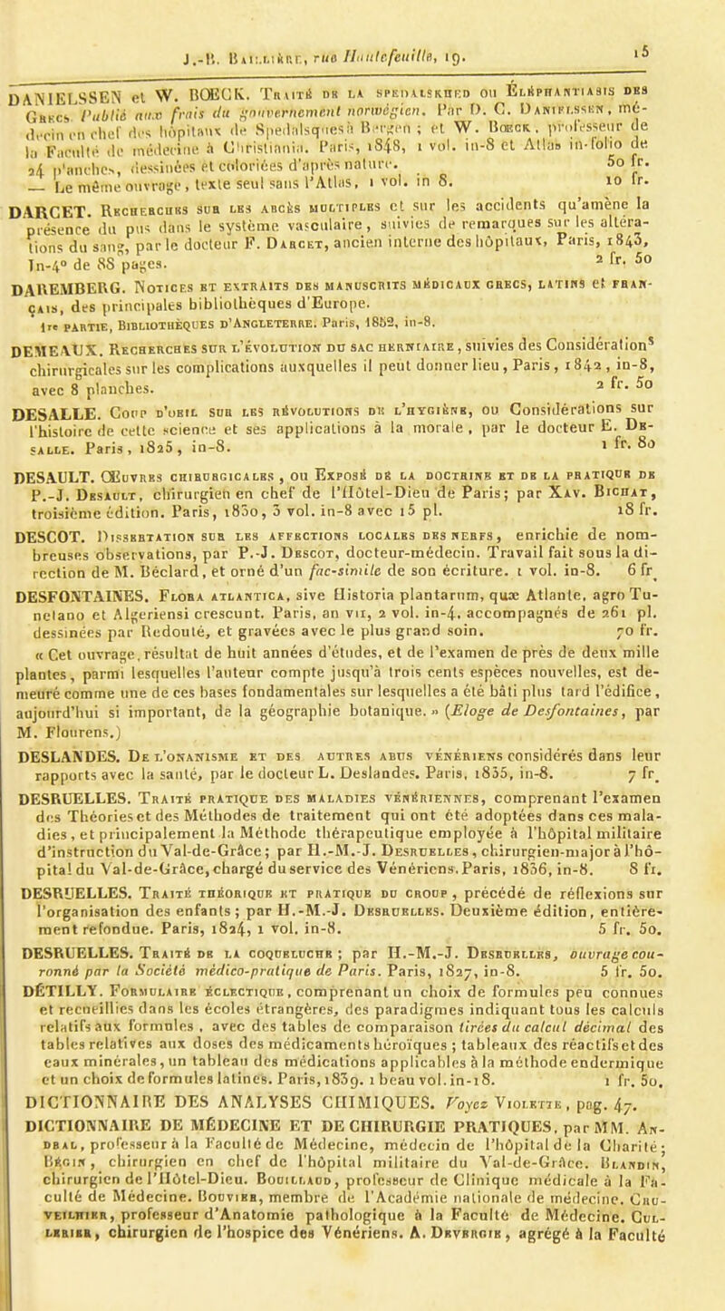 J.-ll. \iKt:.i.\kRr., rue ILiiilcfeiiillo, 19. DANIELSSEN el W. BGÎCK. Tnurà ds la sPEiiAiSKnKo ou ELiipHAmusis des Ghkcs rubtié aii.v frais du {;nnve.rnemml uonvégicn. l'ar D. C. Danii'i.skun . iné- (Irciii en clu!- rl.N honilniu .1.- Speiliilsquesà BiM-.-n ; fl W. Uœck. , pn.IVsse.ir de l;i Fm-nllé -h md.lecim! ii O'irisliania. Paris, i848, 1 vol. in-8 et Alla, in-loho de. i/l p'anclics, (iessiiiéc'S et colonùes d'après natui-r. 5o fr. — Le môme ouvrage , lexle seul sans l'Atlas. 1 vol. in 8. 10 Ir. DARCET. Rkcbebcuks sua les Anciis hogtiplb3 et sur les accidents qu'amène la piéscnce' du pus dans le système vasculaire, suivies de reraaroues sui- les altéra- tions du sang, par le docteur F. Dabcet, ancien interne des hôpitaux, Pans, 1843, în-4° de 88pages. 2 fr. 5o DAKEMBEUG. Notices bt extraits des MAnuscniTS miîdicadx gbkcs, UTins et fbam- ÇAis, des principales bibliollièques d'Europe, lie PARTIE, Bibliothèques d'Angleterre. Paris, 1852, in-8. DEMEAUX. Recherches scr l'évolution do sac herwiaire , suivies des Considération' chirurgicales sur les complications auxquelles il peut donner lieu, Paris , 1842, in-8, avec 8 planches. ^ DESALLE. Gopp d'ubil sdb les rSvolutiohs du l'hygiène, ou Considérations sur l'histoire de celte scienci; et ses applications à la morale , par le docteur E. De- SALLE. Paris, 1825, in-8. 1 fr. 80 DESAULT. CEuvRBS chibdbgicales , ou Exposii de la docibink bt de la pbatiqdr de P.-J. Desault, chirurgien en chef de l'IIùtel-Dieu de Paris; par Xav. Bicdat, troisième édition. Paris, i85o, 3 vol. in-8 avec i5 pl. 18 fr. DESCOT. OifSEETATioii SDB LES AFFBCTions Loc A LBS DES WEB ES, enrichie de nom- breuses observations, par P.-J.Descot, docteur-médecin. Travail fait sous la di- rection de M. Béclard, et orné d'un fac-slmiU de son écriture, t vol. in-8. 6 fr_ DESFOJVTAIiVES. Floba atlantica, sive Bistoria plantarnm, qux Atlante, agroTu- nclano et Algériens! crescunt. Paris, an vu, 2 vol. in-4. accompagnés de 261 pl. dessinées par Redouté, et gravées avec le plus grand soin. 70 fr. « Cet ouvrage, résultat de huit années d'études, et de l'examen de près de deux mille plantes, parmi lesquelles l'auteur compte jusqu'à trois cents espèces nouvelles, est de- meuré comme une de ces bases fondamentales sur lesquelles a été bâti plus tard l'édifice, aujourd'hui si important, de la géographie botanique.» {Eloge de Desfontaines, par M. Flourens.) DESLANDES. De l'onanisme et des autres abus vénériens considérés dans leur rapports avec la santé, par le docteur L. Deslandes. Paris, i835, in-8. 7 fr_ DESRUELLES. Traité pratique des maladies vénériennes, comprenant l'examen di:s Théories et des Méthodes de traitement qui ont été adoptées dans ces mala- dies, et principalement la Méthode thérapeutique employée à l'hôpital militaire d'instruction du Val-de-Grâce; par Il.-M.-J. Desruelles, chirurgien-major à l'hô- pital du Val-de-Grâce, chargé du service des Vénériens. Paris, i836, in-8. 8 fi. DESRUELLES. Traité théorique ht pratique dd croop , précédé de réflexions sur l'organisation des enfants; par II.-M.-J. Desbuellbs. Deuxième édition, entière- ment refondue. Paris, 1824, 1 vol. in-H. 5 fr. 5o. DESRUELLES. Traité DE la coqueluche; par H.-M.-J. Desbdellks^ ouvrage cou- ronné par la Société mèdico-praliqiie de Paris. Paris, 1827, in-S. 5 fr. 5o. DÉTILLY. F0RMULA1EB éclectique , comprenant un choix de formules peu connues et recueillies dans les écoles étrangères, des paradigmes indiquant tous les calculs relatifs aux formules , avec des tables de comparaison tirées du calcul décimal des tables relatives aux doses des médicaments héroïques ; tableaux des réactil'seldes eaux minérales, un tableau des médications applicables à la méthode endermique et un choix de formules 1.t tin es. Paris, 1839. 1 beau vol. in-18. i fr. 5o. DICTIONNAIHE DES ANALYSES CHIMIQUES. Toycz Violetie , pog. 47. DICTIONNAIRE DE MÉDECINE ET DE CHIRURGIE PRATIQUES, par MM. An- DBAL, professeur .i la Faculté de Médecine, médecin de l'hôpital de la Cliarilé- r.ÉoiR, chirurgien en chef de l'hôpital militaire du Val-de-Grftce. liLANDiM, chirurgien de l'IIôtel-Dieu. Bouillaod, professeur de Clinique médicale à la Fa- culté de Médecine. Bodvibb, membre de l'Académie nationale de médecine. Ciiu- veilhikr, professeur d'Anatomie pathologique à la Faculté de Médecine. Gul- libiir, chirurgien de l'hospice des Vénériens. A. Dbvbroib , agrégé i la Faculté