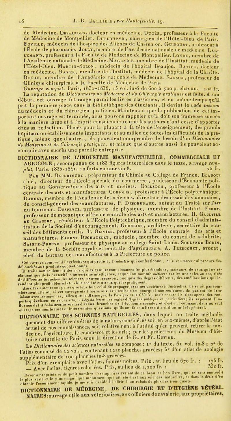 de Médecine. Deslanoes, docteur en médecine. Dccis, professeur à la Faculté de Médecine de Montpellier. Dupuïtren, cliiiurgien de l'Hôtel-Dieu de l'aris. Fovii,t,E, médecin do l'hospice des Aliéné» de Cliaicnion. Guibourt. prolV-sveur ii l'École de pharmacie. Jolly, mi'mbie de l'Ac;idéiiii« nationale de mildecnic. Lal- LEMAwn, professeur à lit Faniill> de Médecine de Montpellier. Lokhe, membre de l'Académie nationale de Médecine. Magendie, membre de l'Institut, médecin de l'Hôtel-Dieu. Mahtin-Solon . médecin de l'hôpital Beaujon. Ratif.r. duclcur en médecine. Rateii. membre dcl inslilut, médecin de l'hôpital de la Charité. Roche, membre de l'Acadéiiiie nalionale de Médecine. Sanso.x, professeur de Clinique chirurgirali» à la Faculté de Médecine de Paris. Ouvrage complet. Pari?, i8So-i856, 15 vdl. in-8 de Goo à 700 p. chacun. jo5 fr. La réputation du Dictionnaire de Médecine et de Chirur/^ie pratiques est faite. A son début, cet onviaf^e fut rangé parmi les livres classiques, et en môme temps qu'il prit la première place dans la bibliothèque des étudiants, il devint le vade tnccum du médecin et du chirurgien piaticiei). Maintenant que la publication de cvt im- portant ouvrage est terminée, nous pou vons rappeler qu'il doit son immense succès à la manière large et à l'esprit consciencieux que les auteurs n'ont cessé d'apporter dans sa rédaction. Placés pour la plupart à la tète de l'enseignement, des grands hôpitaux ou établissements importants, et au milieu de toutes les difficultés de la pra- tique, mieux que d'autres, ils pouvaient comprendre le besoin d'un Z)ic<iOKnai>a de Médecine et de Chirurgie, pratiques , et mieux que d'autres aussi ils pouvaient ac- complir avec succès une pareille entreprise. DICTIONNAIRE DE L'INDUSTRIE MANUFACTURIÈRE, COMMERCIALE ET AGRICOLE ; accompagné de 1183 figures intercalées dans le texte, ouvrage corn- plei, Paris, i835-i84i- 10 forts volumes in-8, î5 fr. Pab MM. Baudbimout, préparateur de Chimie au Collège de France. Blahqoi ainé, directeur de l'Ecole spéciale du commerce , prolessour d'Économie_poli- tique au Conservatoire dps arts et métiers. Collador, professeur à l'Ecole centrale des arts et manufactures. Gonintis, professeur à l'École polytechnique. Dabcbt, membre de l'Académie des sciences, directeur des essais des monnaies, du conseil-général des !!)anul'acturc8, P. Desobmeaox, auteur du Traité sur l'art du tourneur. Despbktz, professeur de pliysiquc, membre de l'Institut. FgBBr, professeur de mécanique à l'Ecole centrale des arts et manufactures. II. Gaoltili DE Ci.AUBBY, répétiteur à l'École Polytechnique,membre du conseil d'admini»- tration de la Société d'encouragement. Goublieb, architecte, secrétaire du con- seil des bâtiments civils. T. Olivieb, professeur à l'École centrale des arts et manufactures. Parent-Uuchatklkt, médecin, membre du conseil de salubrité. Saihi e-Preutr, professeur de physique au collège Saint-Louis. Soclakcb Boom, membre de la Société royale et centrale d'agriculture. A. TbiSeochet, avocat, chef du bureau des manufactures à la Préfecture de police. Cel outr-ipc comprend Vagriculture qui produil, rinrfuilri» qui confeclionne , elle fciiim«rct qui procuredet déliouclic» jux produit» coureclionncs. , , . . , Il traite non seuli meul des arli qui exisent Itsconnaiwance» les plus élcndui'« , mnuau,»! de ceux qui ne ré- clament que de I» dextérité, une certaine intelliRence, et que l'on nomme métiers ; car les uns et le» autres, lilés dedirfirenle» branches de» science», peuvent rece»oir. quoiqn a des degrés différents, des améliorations qui le- rendent plusprolilables à lar.iità la société elo ceux qui les pratiquent. Aussi les auteurs ont pense que leur but, celui de propager les saines doctrine» industrielles, ne serait pasrom- ptétemeut atteint, si cet ouvrage était borne aux an» seuls ; c'est pourquoi non seulement ils parlent de leur liaison avec le» sciencej, telles que la Jl<!r<im'i)U«, la Plijiiqur et la Chimie, mai» encore ils soccupenl des rsp- BOrI» qui existent entrecesarls. 1.1 /.^sisl.iliin et le» règle» d'Hjgiin. puH/?ue et r»rli'ruli'ire ; il. exposent l'in- fluence del'/ldinim'ilrali.in sur les diverses brancbe» de l'économie sociale; et c'est en réunissant dan» un stal ouvrage ces nombreuses et intéressante, question», qu'ils ont fait un livre utile et d'un intérêt général. DICTIONNAIRE DES SCIENCES NATURELLES, dans lequel on traite méthodi- quement des différents dtrcs de la nalure,considérés soil en eux-mêmes, d'après l'état actuel de nos connaissances, .soil relativement à l'utilité qu'en peuvent retirer la mé- decine, l'agriculltire. le commerce et les arts ; par les professeurs du Muséum d'his- toire naturelle de Paris, sous la direction de G. et Fr. CuvtKE. It Dictionnaire des sciences naturelles se compose : i du texte, 6t vol. in-8; a» de l'atlas composé de 12 vol., contenant mo planches gravées; 3° d'un allas de zoologie suppiémenlaire de 100 planches in-S gravées. er Prix d'un exemplaire avec l'atlas, figures noires. Prix , nu lieu de 670 fr. : 175 Ir. \vec l'atlas, figurescolurite.s, Ptiv, au lieu de 1,200 fr. : 35ofr. Devenu propriétaire du petit nombre d'exemplaire, restant de ee be.vi et bon livre, qui est sans conlredil le dIu» vaste et le plus niagninque ninnuiuenl qui ail été élevé aux sciences naturelle», et dan» le désir d en obtenir l'écoulemeut rapide, je uie suis décidé à l'uirrir à un rabais de plus des trois quarts. DICTIONNAIRE DE MÉDECINE, DE CHIRURGIE ET D'HYGIÈNE VÉTÉRl- N.VlRE8;ouvr»ge utile aux vétérioaircsj aux oCTiciers decaTalerie,aux propriétaire»,