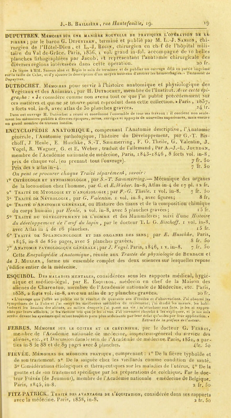 DUPOTTREN. MiHOiBR sna ons uanièrk roovkllk de pb*tiqder L'oPisArioN OK il piBBEs; par le baron G. UopoYrRKN , terminé et publié par M. L.-J. Sanson , clii- rurgieii de l'Ilolel-Dieu , et L.-J. Bkgin, chirurgien eu cli. i'de l'hôpital mili- taire du Val de-Grâce. Paris, i85(). i vol. grand in-lol. accompagné de lo belles planches lilhograplxiécs par Jacob, i-t représentant l'analiimie chirurgicale des diverses régions iuléiessées dans cette opération. 20 fr. . Je lè-ur. k 5IiM. Saiisoli aîné el Bpgiii if soin Ub H.riiiincr el de pulilier im ouvrage iU.\à tii partie icupiimé «urla lailk do CUsi-, «l d'j aiouliir la desi-riplloi. d'un moyen uouïeau d'nnéier le» héuiOrrfiogic». . Te.lo.nenl J. Dupujtren. DUTROCHET. MkuoiaES pour servir à l'histoire anatomique et physiologique des Végétaux et des Animaux , par II. Dlieociiet^ membre de l'inslilut./ii te celte épi- grai-'he: • Jeionsidère coinuic non aveim tout ce que j'ai publié précédemment sur ces matières el qui ne se trnuve point rrpi oduil dans celle collection. • Paris , ibSj, 3 l'orts vol, in-8, avec atlas de 3o planches gravées. j4 Dans cet ouïr^ige M. nmrocljel a réuni el coordonné ^en^emble de louî ses Irayaux : il conlienl non «eule- mcnl le» luènioiie» publié» i diverse» vpuHUe», retu», corriges cl appuyé» de uouTelle» eiperiencM, mai» encore an grdud nombre de travaux inédil». ENCYCLOPÉDIE ANATOMIQUE , comprenant l'Aiiatomie descriptive , l'Analomie générile, l'Aiiatomie pathologique, lliistoire du Développement, par G.-T. Bis- choff, J Henle, E. Huschke, S.-T. Sœinmerriug, F. G. Theile, G. Valentin, J. Yogel, R. Wagner, G. et E. Weber , traduit de l'allemand , Par A.-J.-L. Joijrdan, membre de l'Académie nationale de médecine, Paris, 1843-1846, 8 forts vol. in-8, prix de cbatiue vol. (eu prenant tout l'ouvrage). 7 fr. Sa Prix des 2 allas iu-4. 7 fr- 5o On ptiu se procurer chaque Traité séparément, savoir: 1» OsTÉOLOGiEET SYNDtsMOLOGiE , par 5.-T. ^ccmmem«g.— Mécanique des organes de la locomotion chez l'homme, par G. elE.Weber. In-8,Atlas in-4 de ^^ pl. 12 l'r. 2° Traité DE Myologie ET d'angéiologie ; par i'.-G. Tlieile. i vol. iu-8. 7 fr. 5o 3° Traité de Névrologie, par G. Falcnlin. i vol. in-8, avec figures; 8 fr. 40 Traité d'Anatomie générale, ou Histoire des tissus et de la composition chimique du corps humain ; par Henle. 2 vol. iu-8, avec 5 planches gravées; i5 fr. 5° Traité do DÉvELorrEMENT de l'homme et des Mammtfei es ; suivi d'une Histoire du développement de l'œuf du lapin , par le docteur T. L G. Bischoff. 1 vol. iii-8, avec Allas iu 4 de 16 planches. i5 Ir. 6° Traité de Splahcunulogie et des organes des seks; par E. Huschke. Paris, 1845, iu-8 de 85o pages, avec 5 planches gravées. S Ir. 5o 7° Ahatomie pathologique générale ; par/. ^ogc/. Paris, 1846, i v. iu-8. 7 Ir. 5o CtUe Encyclopédie Anatomique, réunie aux Traités de physio/ogie de Burdacu et de J. MuLLER , forme un ensemble complet des deux sciences sur lesquelles repose l'édifice entier de la médecine. ESQUIROL. Des MALADIES me«tales, considijrées sous les rapports médical, hygié- nique et médico-légal, par E. Èsqijirol, médecin en chef de la Maison des aliénés de Gharcnlon, uiembre de l'Académie nationale de Médecine, etc. Paris, i858, 2 forts vol. in-8, avec un atlas de 27 planches gravées. 20 fr. • L'ouTrsge que j'offre au publie est le résultat de quaiante an» d'études et d'obsertaliona. J'ai obAcrvé le» Symptômes de la folie et j'ai essayé les meilleures luétiiodes de Iraitemeul; j'ai étudié les mu-ur», les babi- ludeset les besoins des alii-nés, au milieu deacjuels j'ai passé ma rie : m'atlacbani aux fait», je les ai rappro- chés par leur» afluiites, je le» raconte ti-l» que \e les ai vus. J'ai rarement eberché à les expliquer, et je nie suis arrête devant le» syilémes qui m'ont loujours paru plus séduisants par leur éclat qu'unie» par leur application. • Extrait de la préface Ue t'auleur. FERRUS. MÉuoiBE iVK i.e goitre et i.b caSTtmSMK. par le docteur G. Ferrus, meiiibre de l'Acadetnie nationale île meilecine, inspeclettt-jjéneral du si-rvice des aliénés, elc., et Dist ussion dans le sein de l'Aca'Jéinie de médecine. Paris, i85i, 2 par- ties in-8 -Je 88 et de 89 pages avec 5 planches. 4fr- FlÉVÉE. MÉMOIRES de médecine pratique, comprenant : i De la fièvre typhoïde et de son Iraitement. 2° De la .•laignée chez les vieillards comme condition de santé. 3 Ct>n>idéralions éliologiqttes el lhéra|iculi(pies sur les maladies de l'ulériis, 4° De la goiilte et de ?on traitemeut spécilique par les préparations de colchique. Par le doc- leur piÉvÉE (de Jeumoni), membre de l'Académie nationale emédeciue de Belgique. Paris, iK46,in-8. 2 fr. 5o FITZ PATRICIt. TiiiiTÉ des avauixges db b'iquiiAiion, considérée dans ses rapports avec la médecine. Pari«, t838, in-8. 2 fr. 5o
