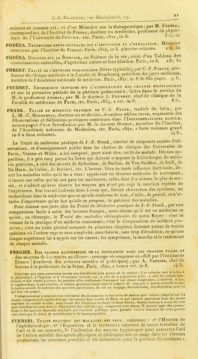 J.-li. UA;i.i.iic«K , MIC Uautufeuille, ly. * | science et comme art. et d'un Mémoire sur la thérapeutique; parM. FoniBA, correspondant de l'Institut de France, docteur en médecine, professeur de physio- logie de l'Université de Falerme, etc. Paris, 1831, in-8. 3 Ir. 5o FODÉRA. Rbchbbchïs BXPilHiMKriTALKS sun l'aesorpiion bt l'exhalatiob, Mémoire couionné par l'Institut de France, l'aris. 1824, in-8. planche coloriée. 2 ir. 5o FODÉRA. Disconns sor la Biologib, ou Science de la vie, suivi d'un Tableau des connaissances naturelles, d'après leurnature et leur lilialion. Pans, in-8. atr. 5o FORGET. Tbaité de l'bntbrite FOLticoLEoaB (fièvre typhoïde), par G.-P. Fobget, pro- fesseur de clinique médicale à la Faculté de Strasbourg, président des jurys médicaux, membre de l'Académie nationale de médecine. Paiis, iS/ii. ' S de 85o pages. 9 Ir. FOURIVET. liEcnEBciiES cukiqubs sor l'auscolt\tios des obganes bespieatoibes et sur la première période de la phthisie pulmonaire, faites dans le service de M. le professeur Abdbal, par M. le docteur J. Foubkbt. chef de clinique de la Faculté de médecine de Paris, etc. Paris, iSôg, a vol. in-8. 8 tr. FRANK. Tbaitb de uédkcine pbatiqde db P.-J. Fbank, traduit du latin, par J.-M.-C.GonDABEAo, docteur en méderinf, deuxième édition revue, augmentée de» Observations et lîéllexions pratiques contenues dans l'InTEnraETATionEs clinicj!, accompagné d'une Introduction par M. le docteur Double , membre de l'inslitut. de l'Académie nationale de Médecine, etc. Paris, i84a. 2 forts volumes grand in-8 à deux colonnes. Le Traité de médecine pratique de J.-P. Frank, résnllat de cinquante années d'ob- servations , et d'enseignement public dans les chaires de clinique des Universilés de Pavie, Yienne et Wilna, a éié composé, pour ainsi dire, au lit du malade. Dèsson ap- parition, il a pris rang parmi les livres qui doivent composer la bibliothèque du méde- cin praticien, à côté des œuvres de Sydenham, deBaillou, de Yan-Swiéten, de SloU, de DeHaen, de Cullen,de Borsieri, etc. L'auteur, libre de toute influence doctrinale, dé- crit les maladies telles qu'il les a vues : appréciant les diverses méthodes de Iraiicmenl, il insiste sur celles qui lui ont paru les meilleures, celles dont il a obtenu le plus de suc- cès, et n'admet qu'avec réserve les moyens qui n'ont pas reçu la sanction répétée de l'expérience. Son travail s'adresse donc à ceux qui, faisant abstraction des systèmes, ne recherchent dans la médecine que ce qu'elle renferme de vrai, d'utile, de positif, et n'at- tache d'importance qu'au but qu'elle se propose, la guérison des maladies. Pour donner une juste idée du Traité de Médecine pratique de J.-P. Frank , par une praliqu ticien; c'est un traité général composé de plusieurs chapitres formant autant de traités spéciaux où l'auteur expi se avec simplicité, sans théorie, sans trop d'érudition, ce qu'une longue expérience lui a appris sur les causes, les symptômes, la marche elle traitement de chaque maladie. FREGIER. Des classes dahgkbbdsks db la populatioi» dans les gba.-ïdes villes, et des moyens de 1rs rendre mt-illi urc-; ouvrage récompensé en i858 par l'institutde France (Académie des sciences morales et politiques) ; par A. Fbégieb, chef de bureau à la préfecture de la Seine. Paris. i84o, 2 beaux vol. in-8. i4 fr- L'ou»rai!« que n«us annonçons louche anx inlérêl» te« plu» graii-s de la sociùlé i il Je raltache loul à ta foi» a la plijsioloRie, à l'hjgiéne et à l'éronomie sociale ; lar, à coKide la populalisn ricl.c , a cole d.^s cla«8es labo- rieujM el de» clnf»!» painres. Ii » grandi-» ville» renfermenl forci menl des dattes dangereuses.^ 1,'oi.slTele , le )cu, le ragabondage, la pro-lilulion, la misère, groMi»»enl »an» ce»?e le iinmlire de ceux que la police surveille el que la juflice allend. l.abilcnl de» quarliers parliculier», ils. onl un tangaee, des liabilude», des disordres, une vio qui leur est propre. I.'adminislratenr y trouvera non scnlerar.nl des documcnis cl de» Irails de mmur» peu connus jusqu'ici sur le» classe» dangereuse» el mis^ralile, qui foifonncnl dans la ville de Paris, el qui exlflenl épaleiiienl dans les aulre» capitales du monde civilisé; oiais encore des détail» sur la classe vicieuse lettrée, détails curieux a cause du rôle nue l'intelligence jouo dan» la dépravation des individus qui composent celte classe. Il pourra juger des pricau- lions et des oiojen» répressify îmployé» par l'aulerilé publique pour garantir Tordre intérieur de celle grande cité, ainsi que la sûreté de se» habitants et de leurs propriétés. FURNARI. Trait* pra.tiqoe des malauies des îbiix, conlcnaiil. : 1° l'Histoire de l'ophlbalinBlogie ; 2» fExpo.silinn el le Iraitemenl raisonné de toutes maladies de l'œil et de ses annexes; 3o l'indication des moypiis hygiéniques pour préserver l'œil de l'action nuisible des agents physiques et chimiques mis eu usage dans l(^s diverses professions; les nouveaux procédés et les in'-lrumeiit^ pour la guérison du strabisme ;