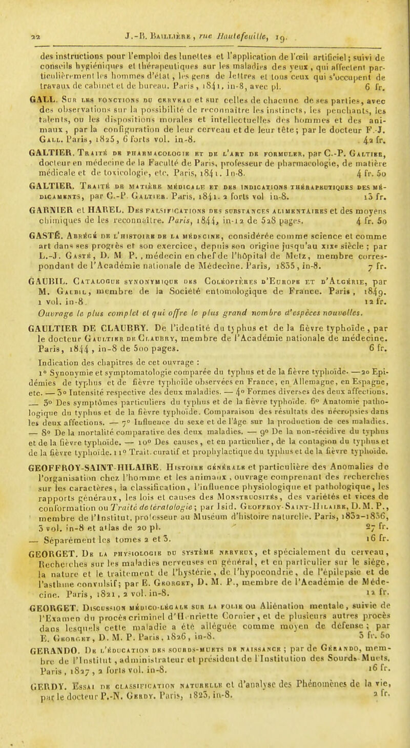 J.-15. Baii.i.ière , rwc JJiuilefeuitle, ig. des instructions pour l'emploi des lunettes et l'applioation del'reil erliOciel; suivi de conseils bygiéniiiups et lliérapeutiques sur les maladies des yeux , qui affeelenl par- licnlièri-menl les homme» d'élal , les {,'cns de leltreg et tous ceux qui s'occupent de travaux de cabinet et de bureau. Paris , iS41, iii-8, avec pl. 6 fr, GALL. Sur les fonctions do crbvbad et sur celles de chacune de ses partiei;, avec des observalÏDns sur la possibilité de rcconnailre les instincts, les pericliants, les talenls, ou les dispositions morales et intellectuelles des hoiunies et des ani- maux, parla confif^nration de leur cerveau et de leurtÊte; parle docteur F.-J. Gall. Paris, 1826, G l'orts vol. in-8. fr. GALTIER, Traite db pharmacolocib kt de l'abt de fohhdler, par C.-P. Galtibe, docteur en médecine de la Faculté de Paris, professeur de pharmacologie, de matière médicale et de toxicologie, etc. Paris, 184 i. In-8. ^(r. 5o GALTIER. Tbaité de matièbe m^dicalk et des inoiCATions tuâaapbutiqoks des ui- DicAUBKTS, par G.-P. Galtieb. Paris, i84i. î forts vol iu-8. i3 fr. GARNIER cl HAREL. Des falsifications des sobstances aliuentaibes et des moyens cliimiqucs de les reconnaître. Paris, i844» in-ii de SiS pages. 4 fr. 5o GASTÉ. ABRicé de l'histoire de la hédfcine, considérée comme science et comme art dans «es proRiès et son exercice, depuis son origine jusqu'au xixc siècle ; par L.-J. Gasté, D. m p. , médecin en chef de l'hôpital de Metz, membre corres- pondant de l'Académie nationale de Médecine. Paris, i835, in-8. 7 fr. GAUIUL. Catalooub synonymiqdk obs ColkopiÈbes d'Eobopb et d'Algérie, par M. Gaibil, membre de la Sociélé enlnmologique de France. Pari», 1849. 1 vol. in-8 11 fr. Ouvrage le plus complet cl qui offre te plus grand nombre d'espèces nouvelles. GAULTIER DE CLAUBRY. De l'identité du tj phus et delà fièvre typhoïde , par le docteur Gaultibr dk Ci.adbry, membre de l'Académie nationale de médecine. Paris, 1844 » in-8 de 5oo pages. 6 fr. Indication des chapitres de cet ouvrage : l Synonymie et symptomatologie comparée du typhus et de la fièvre typhoïde. —io Epi- démies de typhus et de fièvre typhoïde observées en France, en Allemagne, en Espagne, etc. — S Intensité respective des deux maladies. — 4° Formes diverses des deux affeclions. 50 Des sympliimcs particuliers du typhus et de la fièvre ty])hoide. 6 Anatomie patho- logique du typhus et de la fièvre typhoïde. Comparaison des résultats des nécropsics dans les deux affections. — 7° luflueure du sexe et de l'âge sur la production de ces maladies. — 8° De la mortalité comparative des deux maladies. — g» De la non-récidive du typhus et de la ûèvre typhoïde.— lo» Des causes, et en particulier, de la contagion du typhus et de la fièvre typhoïde, i\° Trait, curatlf et prophylactique du typhus et de la lièvre typhoïde. GEOFFKOY-SAINT-IIILAIRE. Histoire céNÉaiLB et particulière des Anomalies do l'organisatiiin chc7. l'hoinme et les animaux , ouvrage comprenant des recherches sur les caractères, la classification, l'influence physiologique et pathologique, les rapports généraux, les lois et causes des Morstsuosit^s, des variétés et vices de conformation ou Traité de tératologie ; par Isid. GiiOFFBoy-SAiKT-lliLAiBE, D.M. P., membre de l'institut, pro'csseur au Muséum d'histoire naturelle. Paris, i85a-i8?i6, 3 vol. in-8 et allas de ao pl. ' 27 fr. — Séparément les tomes a et 3. 16 fr. GEORGET. De la physiologie du système nbbvedx, et spécialement du cerveau, liechcicbes sur les maladies nerveuses en général, et en parliculier sur le siège, la nature et le traitement de l'hystérie, de l'hypocondrie, de l'épilepsie et de l'asthme oonviilsif; par E. Gkorgbt, D. M. P., membre de l'Académie de Méde- cine. Paris , 1821 , 2 vol. in-8. il fr. GEORGET. Discussion uèuico-lkgalb sue la folie ou Aliénation mentale, suivie de l'Examen du procès criminel d'il, nriette Coru;er,et de plusieurs autres procès dans lesquels cetle maladie a été alléguée comme moyen de défense ; par E. Gkorc.et, d. m. p. Paris. 1826, in-8. 5 fr. 5o GERAKDO. Db i.'iïdiication des soobds-hubts db haissakcb ; par de Géeaivdo, mem- bre de rinstiliit , adininisiraleur et président de l'Institution des Sourds-Muets. Paris , 1827 , a i'oris vol. in-8. '6 fr. GERDV. Essai ns classification natubkllb cl d'analyse des Phénomènes de la vie, paç le docteur P.-N. Gbbdv. Paris, 1823, in-8. a fr-