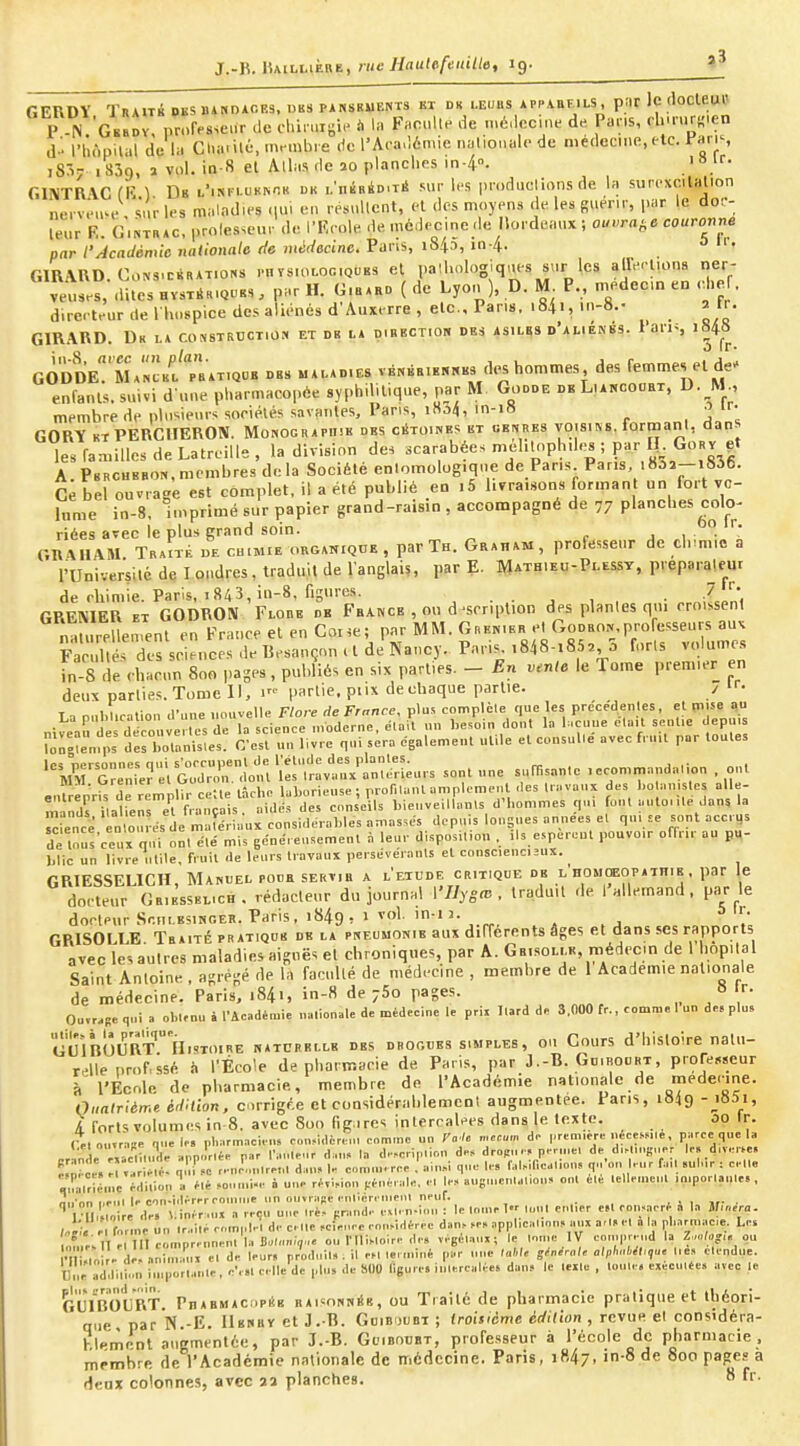 J.-K. lUiLnÈBE, nie Hautefeitille, 19. GERDY TRAui DBS»iNDiCE3, DBS PANSRUE^T3 Kl DK LEUHS APPA.BF1LS, p;ir Ic floCUUl' P N G«»Dv, prof.s.cMT .Je olù, uii;ic à In PncUe de .né.lccme de Par.s, , lmur,Men d '- l'hnpilal dc li. Charité, mnnb. e ,1c l'Aoa.lémie nalionalc de médecine, (le. l^nris i8:v 1839. î vol. in-8 et Allas de îo planches in4°. GINTR'VCfR ^ Db l'isf..ukk-;r dk i.'iiBnàD.ti! sur irs produclions de la surcxcitalion nerv-'u^e Inv les maladies iiui en .eM.Ucnt, el des moyens de les guerii-, par le dor- leur R. G.NTRAC. prolesscur de l'Kcole de mc.lecine de liordeaux ; Oin,rat,e couronne par l'Académie nationale do médecine. Pans, i84a, in-4. o Ir- GIRARD. CoNS.cBRATiQNS ..HTSu.Lon.QUBS et palhologiqnes svir les airerlioqa ner- veuses, dites HvsxiHiQUBS. par H. G.bxkd ( de Lyon ), D. M P., médecin en chef, d.rerteur tle I hospice des aliénés d'Auxerre , etc.. Pans. i84i, m-S.- a tr. GIRARD. Dk l* consTRCCTio:* et de i.a oibection des asilbs d'amekbs. 1 ans i848 gÔ'Se^'mancbu'Tbat.qob DBS MA.AD.E8 vÉNBEiKRKKs d.^ hommes des femmes et de' enfants, suivi d'une pharmacopée syphilitique, par M Godde de Liancooei, D. M , membre de plusieurs soriélés savantes. Pans, iSo4, in-i8 ir- GORY KT PERCIIEROIV. Monographie des c^toiives bt ub|,res yoisiss. formant, dans les familles de LatreiUe, la division des scarabées mehUiphde^ ; par lî GoRv .t A. Pbrchbbon,membres delà Société en.omolog.qne de Pans Pans .8ô2-i836. Ce bel ouvrage est complet, il a été publié en .5 livraisons forman un fort vo- lume in-8, imprimé sur papier grand-raisin, accompagné de 77 planches colo- riées avec le plus grand soin, j 1 ^^ GRAIIAM TraÎté de ca.MiE organique , par Th. Graham, professeur de drmio a l'Université de I ondres, traduit de l'anglais, par E. Mathieu-Plessy, preparalem de rhimie. Paris, 1843, in-8, figures. . , , . GRENIER ET GODRON Flore db Fba.nce , ou d -scriplion des planles qui rroissenl na urellen.enl en France el en Coi.e; par MM. Grenier el Godron,professeurs au. IVul és des sciences de Besançon U de Nancy. Paris. ,848-85, 5 forls volumes in-8 de < hacun 800 |)agps, publiés en six parties. - En vente le Tome premier en deux parties. Tome 11, partie, piix de chaque partie. / t. La o..l.lic=lion d'une nouvelle Flore de France, plus complèle que les précedenles, et mise «u niî;arde deco ive ,es de la science moderne, élait un l,esoin dont la hcune ela.l sentie depuis Ton^enips des botanisles. C'est un livre qui sera également utile el consulle avec f. uU par toutes '''y;ï^GS:;^r;mU i::ir:;:^mt;urs somune s«msa„lc ,ecom™anaalK.n . cm enlrenV^ d^rlmplTr ce-.te tâche laborieuse ; proniant amplement des travaux des l.o an.stes alle- Z^dr^aliens et Lnçais. aidd.s des conseils hienveillanls d'hommes qu, foui autonte dans la ^fence In oui es ie matériaux considérables amasses depuis lonsnes années et qu, se sont accrus de tout'ceuxon, e,é mis généreusement à leur disposition , ,1s espereut pouvo.r offrir au pw- blic un livre utile, fruit de leurs t.avaux perseveiants el conscenc,îux. GRIESSELICH, Manuel pour sertir a l'étude critique de l'homceopathie. par le docteur Gbiessbl.ch. rédacteur du journal l'7iys«3 . traduit .le 1 allemand . par le docteur .SouLESiNGER. Paris, 1849, 1 vol. in-i J. , . j GRISOLLE. Traité pratique de la pneumonie aux différents âges et dans ses rapports avec les autres maladies aiguës et chroniques, par A. Gbisolle, médecin de I hôpital Saint Antoine, agrégé de la faculté de médecine , membre de 1 Académie nationale de médecine. Paris, 1841, in-8 de 760 pages. 8 r. pu„-Re qui a obunuè l'Académie na,iouak de médecine le prix llard de 3,000 fr., comme 1 un de, plus UuÎbOIJRt Histoire natceelle des drogues simples, ou Cours d'histoire natu- relle i.rof. ssé i, l'École de pharmacie de Paris, par J.-B. Gd.roubt, prore«cur à l'Ecole de pharmacie, membre de l'Académie nationale de rnede.-ine. Oiialrième édaion, c irrigée et considérahlemcnl augmentée. Pans, 1849 -j85i, i forts volumes in 8. avec 800 figircs intercalées dans le texte. 00 Ir. l>,o„«r-.BP nue le, pl,arm.-,ci, n, c,„„idèren, cnmme un Ta /e m.™m do première néceSMle, parce que la „rlnde êVicli,.. le app..rlée par r,u.,eMr d:,,,. la d.-.cri|.llon do.» droRu r, porme, de d.M.nguer Ir, d.ver^e. ï Ôce. 1 • T i r. -,re,„ d,u„ U cornu,, rce alu.i que le, f.,l.ir,ea1,on, qn'ou rur fa,, sulur : cU, q'râl.iénVe édillon I. été ,o i-o à une rf,l,ion générale, el le, augu.enlaUo,,» on, éle lellemeiU ,mporla„le» , nii'on iieiil le con-idérrrcouiiiie un ouvrade enlièremenl neuf. , . i. ,r- . ^ rlbllo re de. \.inér .ux a reçu une Irè, pninde cMen-ion : le Inme I luu, enUer «1 ron,aerf a la îf.a.ro. e forme un lr.,i,é enm,,|el de celle «ienee enn^Héree d»n. .e, „p|,l,ea„nn, aux arl, el a la pharmace. Les , V/lT el III comnreunenl h, Buli,n;,„« ou riliMoire ,1e. ,égél.iux; le Inme IV comprend la Z.o/o-,. ou •TnJlo e d »^3x e, de leur, pr'odui,, . il eM ,.r,uiné par une ,a>.,e gMroU clph„M„,u. „è., clendue. Due addi.ion i,,pôr,.»,le, c'e., eelle'de plu, de 800 ligure. iu,e.re,dée, dan, le leile . loule. exéculée. avec le GU^'BOlj'RT. PnABMAcapÉB raisonnSb, OU Traité de pharmacie pratique et théori- que par N -E. IIerby et J.-R. Guibdubi ; iroi$icme édition , revue el considéra- hlemcnl augmentée, par 3.-B. Guibodbt, professeur à l'école de pharmacie, membre de l'Académie nationale de médecine. Paris, i847- 'S de 800 pages a