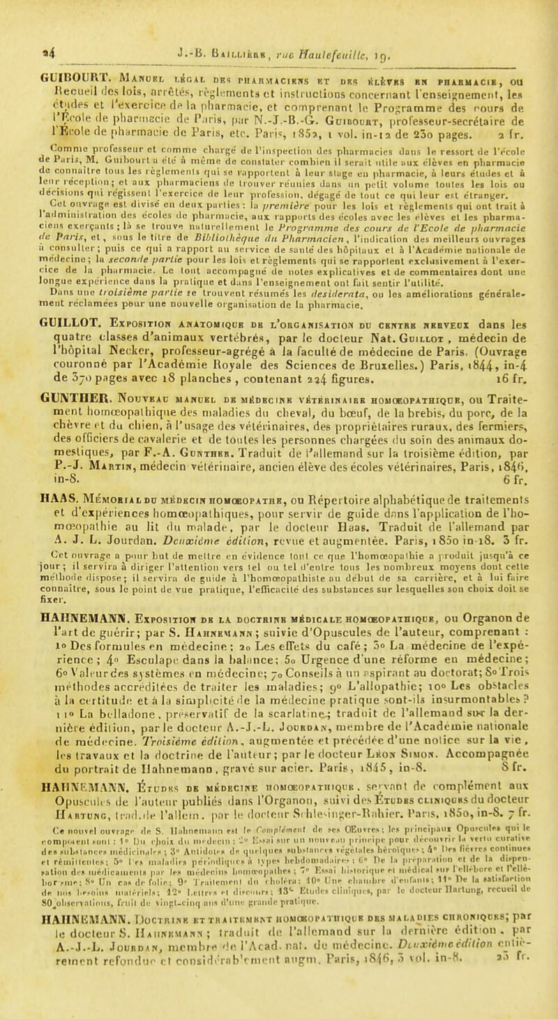«4 J.-B. bAiixiàaii, rue Haulefeuillc, 19. GUIBOURT. Mahuel i.ir.At oui niinMACiRNs bt dus jiLÈVKS bw phabuacie, ou lîecLieil des lois, nriûlé.s règlimiunts ot iiislriiclions concernant l'cnselKnemcnt, les ct;i(les et l'exercice dp la pharmacie, et comprenant le Programme des cours de l'F.cole (le pharmacie de Paris, piir N.-J.-B.-G. Goidoubt, professeur-secrélaire de l'Ecole de pharmacie de Paris, etc. Paris SSï, i vol. in-ia de 25o pages. 2 fr. Comme professeur et comme charge de l'iiispeclion des pharmacies dans le ressort de l'rcole de Piirij, M. Giiihourta ete à même de coiislaliM- combien il serait nlilc aux élèves en pharmacie de connailro tous les règlemenls qui se rapportciil à leur slugc eu pharmacie, à leurs études et à leur le'ceptiiiu; et aux pharmaciens de trouver réunies dans un petit volume toutes les lois ou décisions qui rc'gissent l'exercice de leur profession, dégagé de tout ce qui leur est étranger. Cet ouvrage est divisé en deux parties : la première pour les lois et règlements qui ont Irait à l'adminislration dos écoles do pharmacie, aux rapports des écoles avec les élèves et les pharma. cicus exerçants; là se trouve nulurellement le Programme ries cours de l'Ecole rie pharmacie rte Pnris, et, sous le titre de Bibliothèque du Pharmacien, l'indication des meilleurs ouvrages ù consulter; puis ce qui a rapport au service de santé des hôpitaux et à l'Académie nationale de médecine; lu seconde partie pour les lois et règlemenls qui se rapportent exclusivement à l'exer- cice de la pharmacie. Le tout accompagné de notes explicatives et de commentaires dont une longue expérience dans la pratique et dans l'enseignement ont fait sentir l'utilité. Dans une troisième partie se trouvent résumés les desiderata, on les améliorations générale- ment réclamées pour une nouvelle organisation de la pharmacie. GUILLOT. ExposiTiOH anatouiqdb db l'obgahisatioji du CKitTBB nEBVEox dans les quatre classes d'animaux vertébrés, par le docteur Nat. Guillot , médecin de l'hôpital Keckcr, professeur-agrégé à la faculté de médecine de Paris. (Ouvrage couronné par l'Académie Royale des Sciences de Bruxelles.) Paris, t844j '-i de 370 pages avec 18 planches , contenant 2î4 figures. 16 fr. GUIVTIIER. Nouveac makoel de médecine vétbuinaibe houoeopathiqoe, ou Traite- ment hoinceopalliique des maladies du cheval, du bœuf, de la brebis, du porc, de la chèvre rl du chien, à l'usage des vétérinaires, des propriétaires ruraux, des fermiers, des officiers de cavalerie et de toutes les personnes chargées du soin des animaux do- mestiques, par F.-A. Gdkthbb. Traduit de l'allemand sur la troisième édition, par P.-J. Martik, médecin vétérinaire, ancien élève des écoles vétérinaires, Paris, i84''. in-S. 6 fr. HAAS. MiîMOBiALDD MÉDECiirnoKOBOPATBE, OU Répertoire alphabétique de traitements et d'expériences hûmœo|ialhiques, pour servir de guide d;ins l'application de l'ho- mœopaihie au lit du malade, par le docteur Eaas. Traduit de l'allemand par A. J. L. Jourdan. Dciixtcme édition, revue et augmentée. Paris, iS5o in i8. 3 fr. Cet ouvrage a pour hut de mettre en évidence tout ce que l'homoeopalhie a jiroduit Jusqu'à ce jour; il servira à diriger l'attention vers lel ou tel d'entre tous les nonilireux moyens dont cette méthode dispose; il sei-vira de guide à rhomœopalhiste au début de sa carrière, et à lui faire connaître, sous le point de vue pratique, t'eiTicacité des substances sur lesquelles son choix doit se fixer. HAHISEMANN. Expositioh de la doctbikb médicale ROHCEOPATniQDE, ou Organonde l'art de guérir; par S. Hahnemakn; suivie d'Opuscules de l'auteur, comprenant : 1» Des formules en médecine: 20 Les encl.< du café; 5o La médecine de l'expé- rience ; 4 Esculapi; dans la hal'ince; 5o Urgence d'une réforme en médecine; 6» Vali'urdes systèmes en médecine; 70 Conseils à un .ispirant au doctorat; So frois méthodes accredilécs de traiter les maladies; 9 L'allopathie; lo Les obstarics à lii certitude et à la sirjplicité de la médecine pratique ,<ont-ils insurmontables ? 1 10 La belladone, préservatif de la scarlatine.; traduit de l'allemand siw la der- nière édition, par le docteur A.-J.-L, Jodrdan, membre de l'Académie nationale de médecine. Troisième édition, augmentée et précédée d'une notice sur la vie, les travaux et la doctrine de l'autiur; par le docteur Léon Simon. Accompagnée du portrait de IJahnemann. gravé sur acier. Paris, i8i5, in-8. S fr. HAUNEMANN. Étudks de uÉDECirtE nojioiiOPATuiQtiB. se;vnnt de complément aux Opuseuli s de l'auteur publiés dans l'Organou, suivi des Études cliniquks du docteur riABTurtc, (rad.de l'allein. par le doeleur Si lileMiij;er-Riihipr. l'aris, iK5o, in-S. 7 fr. Ce uouïpI ouTr.ipi' de S. llahueniiiuu f.«l li- rump'tmUMl de .«c.< OEuvre.s: les prici|>.iui Opusciili-s qui le eom|inienl mul : 1» Du rjioix du un di-eni ; V-'H't »r un nonvciu |iriui-i|ie [lour di rinnrir I.. verlu curainc de» MiL»li.ni:c.« inédirin.d.-i' ; 3° Aulidiil. » lU tpi. lipic,i Mib.<nuic-i« végélidcs hOroïqut> ; 4° t'rs (Ici rcs conlinur» rl rimillfulrs; 5° I r» inaladirs périndiiiiicsà l.v|ie> hl•bdon)ildllin■^ ! li Hc la pri-|i.ir.iliou cl de la P'- fatiou dm niprlicauienls Im niiklceins hniiin'npiillirs ; F.ssni lii-loriqur rl uifdical ^ur fi-lli-borc cl I cllé- hor rinc; S» Un cii« de folie ; 9' Triiilfuirn I du ihul/ra: 10° Dur elunubri- d>nr.uiUi ; U De la •.ilii.façlion de MUS l.i'.'olu.. nuilf-ric!..; 11' l.clirr.'. i-l dijc ■« ; 13'- lîludrs cliuîcpus, par le docteur Ilarluug, recueil de SO^obiennlious, fruil de Tiupt.cinq mis d'une grande protii|iTe. HAIINEIWANN. Doctrine KTTRAITHMK^T homokopatiiiqub dbs maladies cnRORiQOKs; par le docteur S. Haiinhmanis ; Iraduit de l'allemand sur la dernière édition, par A.-J.-L. Jourdan, membre '!e l'Acad.nal. de médecine. Deuxième cdilion eul»'- reinrnt refondue cl cnnsidi'rab'rment augni. Paris, iS^fi, 3 vol. in-f(. 2.1 fr.