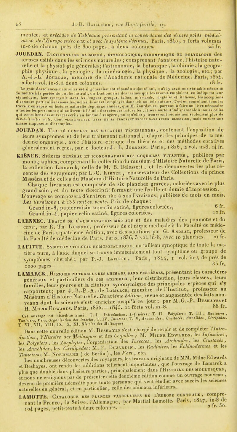 »8 J.-B. liiiLLiKHK , rue. Jlijiili ffiille, if). mentée, et prêccdùe de Tableaiiao présenlant la concordance dm divers poids médici- naux dct'Europc entre eux et avec le système décimal. Pijris, i84o, i forts volumca in-ti(le chacun près de Sou paf;e.s , à deux colonne». a5 fr. JOURDAN. DlCTlOHNAlBB HAiSOHNk , ÉTYMOLOGIQUE, SyNOHÏMIQUB BI POLYGLOTTE dc! tecmes usités dans Icsscii nces naturelles; comprcn'iut l'analomie, l'histoire natu- relle el la )ihysiol<igie générales ; l'astronomie, la botanique , la chimie , la géogra- phie physique , la géologie , la minéralogie , la physique . la zoologie , etc.; par A.-J.-L. JocBoAn, membre de l'Académie nationale dc Médecine. Paris, i834. a forts vol. in-8, à deux eolonnes. 18 fr. L« goûl deK Bciencos n»Uirf!lti>s est pi gèinîraît-iiitnt répandu auiourd'liiiit qu'il y avait une véritable nécerAÎtè de mettre à la portée du public instruit, uti Dictionnaire des ternie» que les savants etuploieni, en indiqu; ot leur étymologie. leur tvncjnjiiiie duna Ul f'iiigucj grecque^ latine.^ altemande, anglatie et italienne, les acceptions diversesel parlintlicres sous le.^qurlle!* iU ont été eiupli>yés d;tn!» tels on tels tiuteur». C'e«t en cuni-nltant tous les trav-inx entrepris en histoire naturelle depuis 4o années, que M. Jourdan est parvenu à faire un li^re néresi^ire à tonte» les peisonnes qui se livrent à l'étude des seiences naturelles , il sera surtout îndit^pensr.ble à toutes celles qui consultent des ouvrages écrits en langue étrangère, puisqu'elles y trouveront réunis non seulement plus de •iiX'huil mille mdtj, dont LUS Dtis nnul TiEns NB ss tbocvent lîîconB Diiss swcDS CLOssiinB, mais encore une masse imposante d'exemples. JOURDAN. TbaitiS complut des maladies vi^KÉniENKES, ronlenant l'pxpnsilion de leurs symptômes et dc leur traitement rationnel, d'après les principes de la mé- decine organique, avec l'Iiisloiie criliqtie des ihét/rie» el des méthodes curalives généralemenl reçties, par le docteur J.-L. Jocbdan. Paris, i 8a6, a vol. in-8. i4 fr. KIÉNER. Spécies giInkbal et iconographie des coquilles vivantes , publiées par monographies, comprenant la collection du muséum d'Hisloire naturelle dc Paris, la colleciioti Lamarck, celle de M. B. Delcssert, et les découvertes les plus ré- centes des voyageurs; par L.-C. Kikneb , conservateur des Collections du prince Massénaetde celles du Muséum d'UistoireNaturelle de Paris. Chaque livraison est composée de six planches gravées, coloriées avec le plus grand soin , et du texte descriptif formant une feuille et demie d'impression. L'ouvrage se compo.-era d'environ i5o à aoolivraisons, publiées de mois en mois, Les livraisons i à i55 sont en vente. Prix de chaque : Grand in-8, papier raisin superfîn satiné, figures coloriées, 6 fr. Grand in-4, papier vélin satiné, Cgures coloriées, i2fr. LAEIÏNEC. TnAiTÉ de l'abscultation ukdiair et des maladies des poumons et du cœur, par R. Tu. Labnnrc, professeur de clinique médicale à la faculté de méde- cine de Paris ; quatrième étlition, avec des additions par G. Ahdbal, professeur de la Faculté de médecine de Paris. Paris, i856, 3 vol. in-8, avec 10 planches. ai fr. LAFITTE. Symptomatologie HOMOi.oPATHiqnE, ou tahleau synoptique de toute la ma- tière pure, à l'aide duquel se trouve immédialemeut tout symptôme ou groupe de symptômes cherché; par P.-J. Lafitte , Paiis , 1844, i vol. in-4 de près de 1000 pages. LAMARCK. HiSTOiHB natuiielledes animaux sans VKETiBBES, présentant les caractères généraux et particuliers de ces animaux, leur distribution, leurs classes, leurs familles, leurs genres et la citation synonymique des principales espèces qui s'y rapportent; par J.-B.-P.-A. de Lamabck, membre de l'Institut. professeur au Muséum d'Histoire Naturelle. Deuxième édition, revue et augmentée des faits non- veaux dont la science s'est enrichie jusqu'.'i ce jour; par M.G.-P. DESHAYEset H.MiLHB Eo-wABDS.Paris, i835.—1845. ji forts vol.in-8. f>8 fr. Cet ouvrage est d-rslril,né ainsi: T. I. In(,oJ.;clion. InHa.r ; T tl P^ljpf.r., T. ^^^^^^ ^'V'• T.nicier.,Ffrs,Orsani,atlon de. irs.rlw ; T. 1V, In.«(«. ; T. V.drachmde., Cru.taci. , Annel.de. , C,„,p.i... T. VI , Vit, VIII, IX, X, XI, Histoire des Mollusques. Dans cette nouvelle cditiou M. Deshayes s'est chargé de revoir et de conipléter l'/n/ro- dvction , VHistoire des Mollusques et des Co'juilles ,■ M. MiLKE Edwards, les In/usoires , les Polypiers, les Zocphyles,\'ot-^au\s^lioa des Insectes, les Ai-chntdes, les Crustacés, les AnnéUdes, les Cirrhipèdes; M. F. Diijardik , les Radiaires, les Échmodermes et les Taniciers;^. ISordmanm { de Bcrliu ) , les Fers , etc. Les nombreuses découvertes des voyageurs, les travaux originaux de MM. Milne Edwards et Deshaycs, ont rendu les additions tellement importautcs , qtic l'ouvrage de Lamarck a plus que doublé dans phisifMtrs parties, principalement dans I'Histoiee des mollusques , et nous ne craignons i.as de présenter cette deuxième édition comme un ouvrage nouyean , devenu dc première nécessite pour toute personne qui veut étudier avec succès les sciences naturelles eu général, et en particulier, celle des animaux inférieurs. LAMOTTE. Catalogue dbs plantes vascolaires de l'eubopb ceiïtealb , c9'P''j- nanl la France, la Suisse, l'Allemagne, iinr Martial Lamolle. Pans, 1847. io4 pages, pelil-lcxle à deux colonnes. '°-