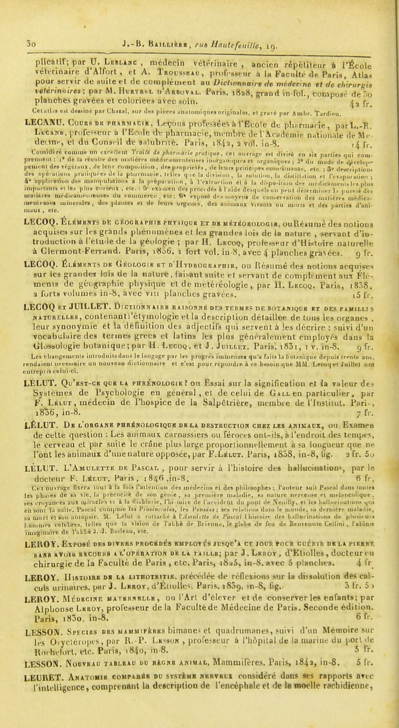 plicatiV; par U. LgïLtHc , médecin vétérinaire , ancien répéliteiir 6 l'École véUrinaire d'AIfort , et A. Tboussuau, prorcssuir a la Faculté d.; Paris, Alla., pour servir de suite et de coiiipléinent au Dictionnaire dis méHecine et de ehiruruie vélérininres : par M. Hufn ni l ..'Abbovai.. Paris, 1828, grand In fo!., composé de'.o platicties gravées et coloriées avec soin. Çj. Celull.18 e»l ilei..inù par CbaiBl, sur Jn» pii^cc» aiiiiloHiii)iip»originales, el praié par Aiiilir. Tardieu. LECiVNU. CooBs DK pnABMACiK, Leçons professées à VËcoie de pliiirmarîe, parL.-B. LtCANW. pnjie-^ieur à l'Eode dt pharmacie, mtmhve de l'Académie nationale de Me- deone, el du Consi-il de s.ilubriié. Paris, 1842, 2 vrfl. in-8. )4 fr. ConsiilVTé comme un oiri^Menl Traité de phiirmarie pratique. cel ounagf^ »l AWiti en lii parties qui coiu- prcnuenl : i de la rùculle des nialiéri-s niéiliranieiili-n*i-s incirRaniciui » el nrj;anii|Me« j 2» du mode de diiclt.i.- peilR-nl desïifîélanx, de leur eumpo-illun, de» propritlf», de leur» principe eon-'iliiaiil», el,- : 3» dwciiption. dos opéialions prali(|U.'e. de la pliarniaele, Ulle» q-ie la diïiMoii , la foluli..ii, la dislillalion fl l'éiaporiTlioii • 4» applii oiiun di s aiaiii|iulalioii» à la préparai],.ii, à l'exlraelii.» el à la di>po-ilioii de., niédicanieni» l, s plu» iniporlaiils el le» plu» curieux , elc. : 6 examen ili's proc. dé» h l aide de»quel»un prnl délerniiuer !.. purelé de» luaiibies médieanjeuleuse» du eonnnerc-. eic; «• expos* d» moyens de eoii»ei-ialion des malières luédica- mrnleutes minérales, de» piaules el de leurs ol^ant», des animaux virauu ou uinrls et des parliw d'ani- lujui , elc. LECOQ. ÉliSmerts de gêoceaphib physiqdk et de uétéohologib, ouRésumè des notious acquises sur les grands phénomènes et les grandes loi^ de la nature , servant d'iu- troduction à l'élude de la géologie; par H. Lecoq, prole.sscur d'Histoire nalurelle à Clermonl-Fenand. Paris, i856. i fort vol. io-8, avec 4 planches gra^ écs. g fr. LECOQ. Élïments db Okologik ht D'HyDBOGnAi'HiB, ou Résumé des notions acquises sur les grandes lois de la nature. (aisant suite et servant de complément ans Flé- mcnts de géographie physique et de metéréoiogie, par IL Lkcoq. Pari.s, i83S, a torts volumes in-8, avec viii planches gravées. i5 IV. LECOQ ET JUILLET. Dictiohnairb baisonivé des terme? de botanique it de.s fahild s KAinBELLBS, contenantl'étymoiogie et la description détaillée de tous les organes , leur synonymie et la défiuilion des adjectifs qui servent à les décrire : suivi d'un Tocabuliiire des termes grecs et latins les plus généralement employés dans la Glossologie botanique ; par U. Lecoq,et J. Juillet. Paris, i83i, i v. in-S. g fr. Les rliangemenis inlroduilbdans le laupage par le» progrès immenses qu'a faîls la l>oIanique depuis Irenle an», rendaieul nécessaire un nouveau dielionnaire el c'est pour répoudre à ce besoin que Mil. Lecoq el Juillet ont elllrepns celui-ci. LELUT. Qu'est-ce que la PHRéNOLOGiE î ou Essai sur la si^^nincation et la valeur des Systèmes de Psychologie en général, el de celui de Gall en particulier, par F. Lélut , médecin de l'hospice de la SalpCtrière, membre de l'inslitul. Pari-, 1806, in-8. 7 fr, LÉLUT. Db l'organe PHBiNOLOGiQDB DE la DESTBDCTtOK CHEZ les AHIKADX, OU Examen de celle question : Les animaux ciirnassiers ou féroces oiil-iis, à l'endroit des tenipt.'^, le cerveau el par suite le crâne plus large proporlionnellemeul à sa longueur que n^ l'ont les animaux d'une nature opposée, par F.Lélot. Paris, i858, in-8, lig. 3 fr. 5j LÉLUT. L'Amui:.ette de Pascal , pour servir à l'histoire des biilticiiiation% par le ddcteiir F. LSlut. Paris, 184(1 ,in-,S. 6 fr. Cet ouvrage lixera loul à la Fois l'alleulion des inéderius el des philosophes; l'anleur suit Pascal dans loules tes pti.ises de sa vie, la piecocilé de son génie, sa première maladie, sa iialure nerveuse el mélancolique, ses i-royain-e» aux miracles el à la diableiie, l'bi-ioiie de l'acidi-nl du ponl de Neuilly, el les liallueiiialiun» ^iti eu sont 1.1 suile. l'a.';eal compose les P,oeùii-,o/«3, te» l'etiséej; ses rel-ilicus dans le ii,onde, sa dernière lualailie, sa mort el son aulupsie. M- Lélul a i-all.ielM- à l'.:Jiiiri/ttf<! de Pascal lliisloire des liallueinalions de plusieuis lionimi-s célèbres, lelles que la vision de l'abbé de Brieune, le globe de Teu de Benfenulo Cellilli , l'abîute imaginaire de l'abbé J--^. Iloileau, elc. LEHOY. Exposé des ditebs prociIdés EsiPLorés jusqo'a ce jour tocr coérir de la piebbf. 8AB8 AToIU BEC0DI19 A l'o P KR ATION DE LA TAILLE; par J . LerOY , d'KtiollcS , doCtCUr Cil chirurgie de la Faculté de Paris , etc. Pari.*, i8-j5, in-8. avec 5 planclw.'s. 4 ^ LEROY. Histoire dk la lithotbitie. préfH'dée de réllcxions sur U dissolution des cal- culs urinaires. par J. Lbroy, d'ÉliolIcs, Paris. iSjg. in-8, fig. 3 Ir. 5 1 LEROY. MÉDECINE MATERNELLE , OU l'Art d'élcver et de conserver les enfants; par Alphonse Leroy, professeur de la Faculté de iVlédecine de Paris. Seconde édition. Paris, i83o. in-8. 6 fr. LESSON. Specibs des mammifères bimane-; et quadrumanes, suivi d'un Mémoire sur les Oiycléiopes, par I\. P. Le^sok , professeur à l'hôpital de la marine du port de Rix hclort. etc. Paris, i84o, in-8. 5 Tr. LESSON. NoovBAD TABLHAo DB BtcNB ANIMAL, Mamoiirèrcs. Paris, i84î, in-8. 5 fr. LEUBET. Anatomib compabiIk du système nerveux considéré dans ses rapports aTec l'intelligence, comprenant la description de l'encéphale et de la moelle rarhidienne,