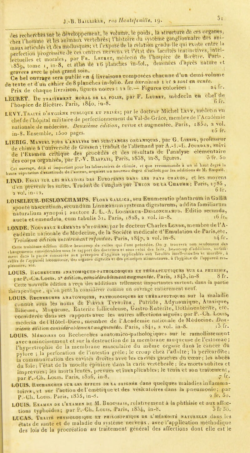 }..timititM, me Ilautel^eitilte, iij. ^' .iM rechefchWSUV \e développement, le To\ninv. le poids, la Btructurfe de ^n-ganes, ^ei nuimme elles anima..V veHébrés; n.isloire .lu .yslème ftanglvontiake tlP5 «tii- .naux arliculés el .U» molU.squev. ,1 IVxposérfela reh,lion .radu. Ile q.n existe en re h perfection progressive de ces .entres ni.rvrm vl l'etHt des f.eolles .nsUncmes, ,ntel- lecluelles et moraU-s, par Fr. I.buebt, médecin de l'hospice de Birèt.e. P^irVs ,839, tome .,in-8, ei allas de i 6 planeiies Vn-fol., dessinées d après natuve a gravées avec le plus grand soin. , • „,i„„,„ Ce bel ouvrage sera publie en 4 livraison» composées chacune d un demi volume de texte et d'uu cahier de 8 planches in-folio. Les livrnisons i et a sont en vcnto. Prix de chaque livraison, Ggures noires : n fr.- Figures coloriées : ai- Ir. LEURET. DoTRiiTKMïMT BOBAi. DB LA rouE, par F. Lkuhbt, médecin en chei; de l'hospice de Bicétre. Paris, i84o. io-8. LEVY Traité d'hygième rontiQUE et pRivÉt; par le docteur Michel Uvv, médecin tJi chef de l'hôpital militaire de perfeclionne.neut du Val-de-Gràce, memhrede l'Académie nalionale de médecine. Deuxième édition, revue et augmenlée. Pans, i85o, 2 vol. iu-8. Ensemble, i5oo pages. LIEBIG M»Kost posa iânalyse dbs scBstawces onciniQUES, par G. Libbig, professeur de chimie à l'ùniversité de Giessen ; traduit de l'allemand par A.-l .-L. Jourdan. suivi de l'Exameti critique des procédés et des résultats de l'analyse élémentaire des corps organisés, par F.-V. Raspail, Paris. l5ô8, in-8, iigures. o (r. 5o Cel ou.r^Re, déià .i imporlan.pourle.labor.loiresdrchimi., el que rpcommnnde à .... si l,aul d,sr* b r pu.r.im. d'«ac.ilud,. de l'....eu,, a<-qui.r. ud nouveau degré d'.ulèrel par le. mld.l.o... de M. tU^pa.l. LIND Essai SUR. LES BAïAD.Bi DBS EusopékWS dans lbs pays chacds, et les moyens dVn prévenir les suites Tradiill de l'-angiais par T«io« de la Guaumii ; Pari-s lyKs , 1 vol. in-11. LOISELEUR-DESLONCHAMPS. Flora gallica, seu Enumeratio piantarnm in GalliA 8pontènasceutinm,8ecundiim Linnaeannin système digeslarum, addila familiarum naturaliura synopsi ; auctore J. L.-A. LoiSELKUB-DEbLOwcuAMpii, Edilio se«:uiida, aucta et emeudala, cum tahulis 3i. Paris, 1828, 2 vol. iu-8. 16 li. LONDE Nouveaux klbmbms d'iiygièn»; par le docteur Charles Londk, membre de l'A- cadémie nalionale de Médecine, de la Sociél* médicale d'Emulation de Paris,etc. Troisienre édition enlrèremeiil rejoiMue. Paris, 1847, a vol. in-8. i4 fi'- nilf IroMéme édiliou dillér» beaucoup de oelles qui l'ont préeé.lée. On y Iroiivpra ..on t-ulenie..! dts cLa..en.n,., ; o.,MderhMe. .ous le rapporl des doclii.... e. sou. . elui d, » fa.ls, be.ue..up a addiLo.,», ..oiam- me... >=. la pa, .ie conférée au, précep.e, dl.ysiène applicable., aux racullés .n.ell.-c.ue, « w n.orab-s , a lies de l'appareil lucouioleur, des organe» digcslils el de» priuc.pe» ai..i.eula.n;», a 1 bjg.eue de I appareil res. pîraloire, etc. LOUIS. ItsCHBRCnES ARATOUIQOES-PATnOlCOlQOBS ET xnKRAPEOTIQDBS SUR LA PHTMISIB, par P.-Ch. Louis, a édition, considérablement augmentée. Paris, i843,in-8 8 fr. Cette nuuvelle édition a ret^a des additions tellement importautes surtout, dans la partie thérapeutique , qu'on peut la'coQsidérer comme un ouvrage entièrement neuf. LOUIS RBcnKacBK» aratomiquks, pathologiques et TnSRAPnoTiQUBS sur la maladie connue sous les noms de F.fevi.ï Typhoiue , Putride, Adyiiamique, Alaxique, lillie.ise, Moqueuse, Eiiterile foUiculeusc, Gastro-Eotéiile, Uotliinentérite, etc. considérée dans ses rapports avec les autres alltclions aiguës ; par P.-Ch. Louis, médecin de l liùtel-Uieu , membre de l'Académie nalionale de Médecine. Deu- xième édition considérablement augmenlée. Paris, i84i, 2 vol. in-8. <3 Ir. LOUIS. Mémoires ou Ueclierches anatomico-palhologiquos Sur le ramollissement avec amincissement et sur la destruction de ia inembiane muqueuse de l'cslomac; l'byprirtrophie de la membrane musculaire du même organe dans le cancer dii pylore ; la perforation de l'intestin grêle; le croup chez l'adulte; la pcricardite; la communication des cavités droites avec les cavités gauches du cœur; les abcès du l'oie; l'état de la moelle épiniére dans la carie vi;riebrale ; les morts subites et imprévues; les morts lentes, prévues etintjxplicables; le ténia et son traiiement, par P.-Ch. Lotis. Paris, 1S26, in-8. 7 fr. LOUIS. HBcnuBCHES sca lks bitets dk la sAicniiB dans quelques maladies inllamma- toin s et sur l'action de l'émétique et des vésicaloires dans la pneumonie; par P.-Cil! Louis. Paris, i835, in-ri. '2 fr. ào. LOUIS. ExAMK.i DB l'bxaueh DR M. Baoo«8Ais, relativement k la phthisie et aux all'ec- tionu typhuides; par P.-Cli. Louis. Paris, i834, in-8. 5 Ir Su. LUCAS. Traité physiologique et philosophique ob l'hérédité «aturbllb dans les états de saute et de maladie du système nervcu» . avec l'application inélluidiquc de» loi» de la procréation au Iraitemenl général de» affeclioDs dont elle est le