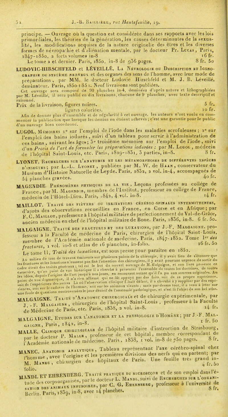 principe. — Ouvrage où la question est considérée dans ses rapports avec les loij prinioriliales, les théories de la génération, les causes détei rainaules de la sexua- lité, les modificalious acquises de la n;iture originelle des Êtres cl les diverses formes de névropa'hie et d'idiénalion mentale, par le docteur Pr. Lccis, Paris, i847-i85o, 2 forts volumes in-8 16 fr. Le tome i et dernier. Paris, i85o, in-8 de 936 pages. 8 fr. 5o LUDOVIC-UIRSCHFELD et LÉVEILLÉ, La Nbveologie on Dbscripiior bt Icoho- catPHiK DU srsièirtE rehvbu\ et des organes des sens de l'homme, avec leur mode de préparations, par MiVI. le docteur Ludovic Hirsclifeld et M. J. B. Léveillé, dessiuali ur. Paris, i85o-) 85 1. Neuf livraisons,■•ont publiées. C(.'l ouvrage sera compose' de 90 plauclies in-4, dessinées d'uprès Diitiire et lilliographiées par M. Lcveilie, il sera publie'en dix livraisons, cliucune de 9 plaucbes, avec texte descriptif et raisonne. Prix de la livraison, figures noires. 5 fr. (i^urfs coloriées. 10 fr. Afin de donner plus d'i nscmblc el de rc'sularile à cet oiivr.ngc. les auteurs n'ont voulu en com- mencer la publicu'.ion que lorsque les dessins en étaient achevés ; c'est une garantie pour le public d'uu ouvrage bien coordonne. LUGOL. Mémoires 1° sur l'emploi de l'iode dans les maladies scrofuleuses ; a» sur l'emplci des bains iodurés , suivi d'un tableau pour servir à l'administration de ces bains , suivant les fige»; 3 troisième mémoire sur l'emploi de l'iode , suivi d'un Précis de l'art de formuler les préparations iodurées ; par M. Logol , médecin de l'hôpital Saint-Louis, etc. Paris, 1829-1831, 3 parties, in-8. 8 fr. LïONET. RKCHBiicnKs sua l'AîfiTOMiB kt les iiilTAMOBPirosES de diffébentes espèces d'iksectks; par L.-L. Lyonei , publiées par M. W. de Uaan, conservateur du Muséum d'Histoire Naturelle de Leyde. Paris, i832, 2 vol. in-4, accompagnés de 54 planches gravées. 4o fr. MAGENDIE. Phénomènes physiques du la vie , Leçons professées au collège de France , par M. Magbhdib, membre de l'Institut, professeur au collège de France, médecin de l'Hotel-Dieu. Paris, .842, 4 in-S. i4 f''. MAILLOT. Traité des fièvres od ibe;t*tioiss cérébro-spihales iktebuittehies, d'aiirè» des observations recueillies en France, en Corse et en Afrique; par F C Maillot, professeur à l'hùpital militaire de perfeclionneinent du Val-de-Grâcc, ancien médecin en chef .le l'hôpital militaire de Bone. Paris, i836, in-8. 6 fr. 5o. MALGiVIGNE Traité des fractures et des luxations, par J.-F. Maloaicne, pro- fesseur à la Faculté de médecine de Paris, chirurgien de l'hôpilal Saint-Louis, membre de l'Aca lémie nationale de médecine. Paris, 1847-1862. Tome I dcj fractures, 1 vol. iu-S et atlas de 16 planches, in-folio. 16 fr. 5o Le tome U, Traité des luxations, esl sous presse pour paraître en iSSa. ' A„ milieu de lanl d« iravanl émiunnl» M.l-plusipnrs points de la chirureip, il y avait lieu de tVlonner quP 1 r r el les luxations n'eussent pas Uxé raUenlion de» cli.rurg.en^, ,1 j a«a,l pourlani urpcnce de sortir du ''j ', at tr il e éraui: teU le but du nouvel ouvrage d. M.Maisaigne, el .>ou bvrc pr.^enle or. cadre etrou d . tr ,1 „ener ^ ^ ^ , ^ ^ Penseu.ble de toute, les doctrn..., de .„u.« f'^ 'aenuil'tr Kine de Part iusqu'à nos jours, eu recourant autant qu'il l'a pu =ux ,o„rce. ong.ua!.,. Au les ,dee., dep . u.w,^ e ^ . j,., ^^i, p^„p„ exp.neuee, t'exae^fere d .'i™ La où l'observation clinique7.isait délau,, il a oin.rché à y supplier par des expe- ,0,1 de I expérience oc,. |e, „„i,„aui vivant,; ma,, pardessus lou,, il a leuu a lelcr sur :':rfoui: dl ^lellion' c^utterr» idour déci,ir de fana.oiuie pathologique, e, ce,t là fobie. de son bel alla,. MALGAIGNE. Tra.té d'Anatomif. chirurgicale et de chirurgie expérimentale, par T F Malga.cne, chirurgic.t de I hôpital Saint-Loms , professeur a la tacuité de Médecine de Paris, etc. Paris, i838, 2 vol. in-8. i4 Ir. MALGAIGNE. Etodes sor l'anatomie et la physiologie dHomère ; par J.-F. Mal- t.;iriTF^rfrtou'B^CHilu'itGicALE de l'hôpital militaire d'instruction de Strasbourg, uL fed .creur P MA..LE, professeur de cet hôpital. membre correspotulanl de {■Acidémle nationale tle métlecine. Paris. i858. x vol. .n-8 de ySo pages. 8 fr. 'lirZ^Bc:lituS:r des h'ôpitatix de Paris. Une feuille très grand in- lr:u,»::s:'rrr.:F:i;ro'ES, par c. g. e......... professeur à l'université de BLrlin. Paris, iSSg, in-8, avec .4 planches.