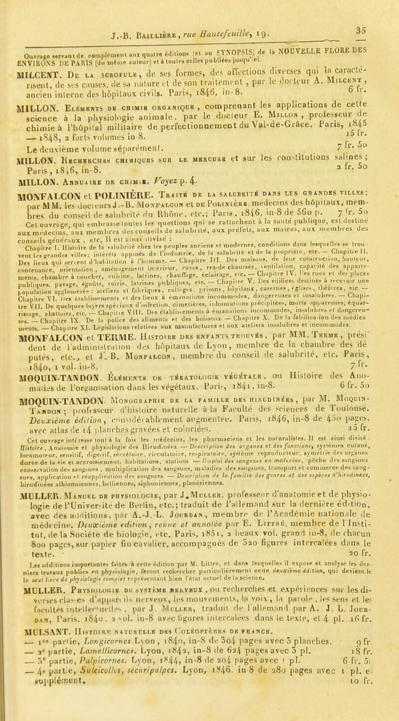 Ou.ra,. d. oon,,.lé.n.n..uMua.r.édi>ion. (M »u cYNÇPSIS) de la NOUVELLE FLOUE DES ENVIHONS IIE PAUIS (du même, .uileur) el è louli-s celles |)ubliéc» iii»qu ici. MILCENT. De la sorofulk, de s.-s formes, des anVctions diverses qui la carnclé- nsent, de si s causes. <le sa iinlure vl de son trailenu'ul , par k docteur A. Milckivt , ancien inlerne des liôpilaux civils. Paris, i846, in-8. '• MILLON. Eléubnts db CHiMiB oaoANiQDB, comprenant les applications de celle science à la physiologie animale, par le doclcur E. Millon professeur d.i chimie h riiùpilal militaire de perfectionoement du Vsl-de-Grâce. Pans, ia4& — 1S48, 1 forts volumes in 8. Le deuxième volume séparément. ^ 7 fr. .<o MILLON. Rbchbkchbs chiuiques sor ce UBRonaB et sur les ron-ilitulions salines; Paris, 18,6, in-S. ^ MILLON. Aknuaihe dr oniiii». Koyez p. 4- MOîMFAI.CON et POLIIVIÈIIE. TbaitS dk la saluebité dans les grandes villss; par M M. les docu wrs J .-U. Monfalcon el de Polinièbb. médi-cins des hôpuaus, mem- bres du conseil de sahilirité lin Klione.ete.; l>ans . 1846, in-8 de 56o p. 7'r. 5o Cel ouvrnee qui embi .isse loules 1« questions qui so roUi.cllenl à lu saule pul)lique, esl dosline aux médecins, au.1 meml.ies des conseils de salub,iLe, aux prélels. aux maires, aux membres des conseils ecneraux . elc. It esl ainsi divisé : j i n . Cliaoilre t. lli.u.ire de la f.ilubrilè .-lier lf« peuple» annen» «I modernes, condil.nn, dans lesquelles te Irou- Ttnl Lserandes ailles: iulérè.s opposés de l'iudnslrie, de la «lilubrilé et de la pioprielé, elc. - Cl..ip.lre 11. Ues lieui qui >er,rnl dM,al.il..liui, à l'|j.,umie. - Cliapilre Tll. De. maison», de leur col„lruci,„u, baultur, cmleuanee. orieulaliou , aménaBemeul in.érieur, caves, rei-de chaufsée, .eul, .Uinn, capa. ué de, apparie- u,en.,, el,arob.-e à coucher, cui,ine. lalrine.., ehaulTage, écla.rape, elc.--CliapUre IV. Mes rues el ,1e, place» publique», païase, écoûl», voirie, lalriue» publique», elc. - Cbapilre V. Ile» edil.ce-de.liué» a recevoir une populalion ipslouiéiée : alelier» el fabriques, collège». pri»on,, bopilaul , ca»etne,,, f glise.s, lliealre, , elc.- Cbaoilre VI Iles élaldis.»eu.enls el de» lieux à éinaiialion» inconiuinde., dausereuses el uualubre.s. — tbapi- Ire Vtl De quelque, lover» »pèeianx d-iiifedion. ciluelières, iuhuu.alion» piécipilé«>, mon» appareuies, équar- ris..ase abal'.,ir»,elc. - Cbanilie VIII. Des élabli.-.emeul.. à éiuaualions lucoinuiode», uiMiliibre, rl dangcreu- •es -'Chaoilre IX. De la police de» alimenl.^ el de» bol»»ou!. - CliapUre .\. De la falMlica-ion de» medica menl». — Cbapiire XI. Lépisbilions relalive» au» mauulaclure» el aux alelier. insalubres el mcoiumodes. MOl^FALCON el TEUME. Histoibe des enfants trouvas . par MM. Terme, prési dent de radminislraliou des hôpitaux de Lyon, membre de la chambre des dé putés, etc., et J'. B. Monfalcoh, membre du conseil de salubrité, elc. Paris, i84o, 1 voi. iii-«. 7 fi- MOQUIN-TANDON. ÉliSmi-nts de TisATOLociK vÉciTAis . ou Histoire des Ano- malies de l'or(;anisalion dans les végétaux. Pari.-, i84i,in-8. 6 fr. 5o MOQUIIV-TANDOIV. Monographie de la famille des hircdinbes , par M. Moquih- Taiidon ; professeur d'Iii.stoire naturi-ile à la Faculté des srienres de Toulouse. Deuxième éiUiion, cnnsuléiablement augmentée. Paris, rK46, in-8 de 45 paKHi. avec atlas de i4 planches ^^ravées el coloriée'S. i5 fr. Cel ouvrage inl^rejje loul à la foi» le» inédeoin», le» pbariudcieus el lesnaluralisles.il est ainsi divisé ; Di'lloire , Analoiiiie el physiologie des Uirud'.uées. — D«icn>lion rfej orgailej e( rfei/'oiicl.oni, sj»lèlue» culané, locomol'eur. scusilif, digenif, sérréloire. cilculaloire, re^pil■aIolre, sysièuie reproHucleur, syniéliie de» organes durée de la vie el accroi»,enieul, liabilalion», staliou» —fimp/ui rfei jangiiies en méc/irine, pêcbe des sangsues con..ervalion de., sangsue» , miilliplicaliou de» sangsue», maladies des sangsue», lran»porl el coiuiuerce de» sang- sues, application el réappllcation des sangsues. — DAscnpUmx île ta (amîlle des gr-ures et des espèces a'hirttdinees^ lurndiiiee» albioninenne», belllenne», siplioniennes, planériennes. MULLEPi. Manuel de physiologie, par .I.Mdller. professeur d'analoniie et de pliysio- iogie de l'Univer-ite de Berlin, etc.; traduit de l'allemand sur la dernière édition, avec ries ailililions, par A.-J.-L. JouBOA^, membre de l'Acadénsie naliondie de médecine. Dtiixlcme trlilwn, revue el annotée par E. Littré. membre de l'Insti- tut, de la .Société de biolo;;ie, . te. Paris, iH5i, a beaux vol. grand in-8, de ( hacun 800 pages, sur papier fin cavalier, accompagnés de Sîo Ggures intercalées dans le texte. 20 fr. Les addilions iniporlanlft» failes à celle édilion par M. I.illre, et dan» lesquelles il expose el analyse les dcr. nier* travaux publie* en physiologie, feront rechercher piiiiiculièreraenl celle deuxième édition^ qui devieiil le le leul livre de pbjtiologie complet représenlanl bien l'élat actuel dclascieucc, MULLER. PuYsiiiLoGiB DU svsTiiMB 11EI.VBUI , ou recherches ei expériences sur les di- verses rbis cs d'appKri iU iii-rveux, les iiioiiveiiieiils, la vi>i\ , la parole , l^s sens et le^ fnciillPS ititellec'iielle'. . par .1. MuLLun, traduii de rnlleman l par A. J. L. Jouh- DAN, Paris. i84i). a 'ol. iii-8 avec ligures iiilercalées dans le texte, et 4 pl. i(ifr. MULSANT. IIlSTOlRF. NtltnELLE DBS (loLltOPTfcriKS DE PBANCB. l'e parlie, l^ongicnrncs h\on , i84o, in-8 de 3o4 |iages avec .5 planches. 9 fr. je partie. Lamellicornes. Lyon, 1842, in-8 de 69.4 pagesavec 3 pl. 18 fr. — 3° partie, Patpicornes. Lyon, i''44, 'n-8 de 2o4 pages avec 1 pl. 6 fr. Si 4 partie, Sulcicolks, séciiripiilpcs, Lyon, i.'l46. in 8 de 280 pages avec i pl. e. b-ujipléincnt, 10 fr.