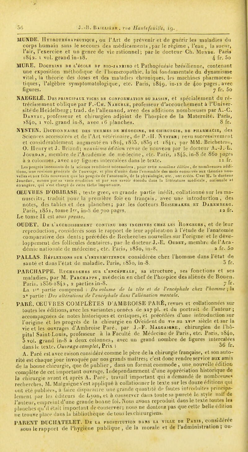 55 J.-Ii. ttiir.LitHK , rue Haiilefeuille, ig. MUNDE. rirnaoTniiR*PEUTiQDE, ou l'Art de prévenir el de guérir les maladies du corps Lumain snns le secours des médicamenls , par le régime , l'eau, la sueur, l'air, l'exercice et un genre de vie rationnel; par le docteur Ch. Munde. Paris i84ï- i vol. grand in-i8. 4 f- 5° MURE. DocTBiNE DE L'icoLE DF nio-iAKKiBo et Palhosénésle brésilienne, contenant une exposiliou méthodique de l'iKimœopathic, la loi fondamentale du dynamisme vital, la théorie des doses et des maladies chroniques, les machines pharmaceu- tiques, l'algèbre symplomalologique, elc. Paris, 18/19, 'n-i2 de 4oo pages. avec figures. 7 fr. 5o NAEGELÉ. Des PBiNciPAux VICES de confoumation do bassik, et spécialement du ré- trécissement oblique par F.-Cii. Naecblé, professeur d'accouchement à l'Univer- sité deHcidelberg ; trad. de l'allemand, avec des additions nombreuses par A.-G. Danyau, professeur et chirurgien adjoint de l'hospice de la Maternité. Paris, >84o, 1 vol. grand in-8, avec 16 planches. S fr. NYSTEN. DiCTiu»NAiRE des terues ue médecine, de chiburgie, de fhabuacie, des Sciences accessoires et de l'Art vétérinaire, de P.-II. Ntstbr; revu successivement et considérablement auf,'menlé en 1824, iSiS, iSSg et iS4t, par MM. Brichelean, O. llenryel J. Uriand; Ticuinànw éflilion revue de nouveau pur le docteur A.-J.-L. JounoAM, membre de l'Académie de méilecine, elc. Paris, i845,in-8de 860 pages à 2 colonnes, avec 107 (iguies iiilerralées dans le texte. 11 fr. Les progrùs încessanls de 1» science rendai'Mil nt*ces&:iirci, pour celle neuvième éùition , de nombreuses addi- tions, une rèvi*ioii génériilc de l'ouTrage. et pins d'unilt! d;ins ren.seiiible des mots consii^rés auî tLéories iiou- vcUeaetaiix t'iiits nuiiveiiiix que les progrès de l'anatoiuie, de la pliysiologie, etc., ont créés. C'est M* le docteur Jourdan, cunnu par sa vaste érudition et par son savoir élcudu dans la littérature médicale, nalionate et étrangère, qui s'est chargé de celte iâclîe imporlante, OEUVRES D'ORIBASB , fe<Lte grec, en grande partie inédit, collationné sur les ma- nusciits, traduit pour la première foi? en français, avec une introduction, des notes, des tables et des planches; par les docteurs Bussemareb et Dabeubebg. Paris, i85i, tome Ic', iii-H de 700 pages. ii fr. Le tome II est sous presse. OUDEÏ. De L AccaoïssEMENT con tihu des incisives chez les Romceobs , et de leur reproduction, rousidei és sous Ifl rapport de leur application à l'étude de l'analomie comparative des dents; précédés de Recherches nouvelles sur l'origine et le déve- loppement des follicules dentaires, par le docteur J.-E. Oudet, membre de l'Aca- démie nationale de médecine , elc. Paris, i85o, in-8. a fr. 5o PALLAS. Réflexions shb l'intermitibncb considérée chez l'homme dans l'état de santé et dans l'état de maladie. Paris, i83o, in-8. 5 fr. PARCHAPPE. Uecherches sdb l'encéphale, sa structure, ses fonctions et ses maladies, par M. Paechappb , médecin en chef de l'hospice des aliénés de Rouen. Paris, iS36-i842, 2 parties in-S. 7 fr. La i' p.irtie comprend : Du volume de la tête el de l'encéphale chez l'homme ; la 2' partie : Des altérations de l'encéphale dans l'aliénation mentale, PARÉ. CSEUVRES COMPLÈTES D'AMBROISE PAHÉ, revues et coUalionnées sur toutes les éditions, avec les variantes ; ornées de 317 pl. et du portrait de l'auleur ; accompagnées de notes historiques el critiques, el précédées d'une introduction sur l'origine et les progrès de la chirurgie en Occident du vie au xvi« .siècle et sur la vie et les ouvrages d'Ambroise Paré, par J.-F. Malgaioue, chirurgien de l'hô- pital Saint-Louis, professeur à la Faculté de Médecine de Paris, elc. Paris, i84o, 3 vol. grand in-8 à deux colonnes, avec un grand nombre de ligures intercalées dans le texte. Ouvrage complel, Prix ; 36 fr. A. Paré est avec raison considéré comme le père delà chirurgie française, et son auto- rité est chaque jour invoquée par nos grands maîlres; c'est donc rendre service aux amis de la bonne chirurgie, que de publier, dans un formai commode, une nouvelle édition complète de cet important ouvrage. Indépendamment d'une appréciation historique de la chirurgie avant el après A. Paré, travail important qui a demandé de nombreuse» recherches, M, Malsaigne s'est appliqué à collationner le texte sur les douze éditions qui ont été publiées, a Vaire ilispaïaiire une -raiide quantité de fautes infroduites principa- lement par le.^ éditeurs de Lyon, et à coii.server dans toulesa pureté le style naïf de l'aiiletif, empreint d'une grande bonne foi. Nous avons reproduit dans le texte toutes les j.lanches (pi'il était important de ciinseiver; nous ne doulouB pas que celte belle édilion ne trouve place dans la bibliothèque de tou.* les chirurgiens. PARE\T DUCUATELET. De la puostitution dans la ville de Pabis, considérée sous le rapport de l'hygiène publique, de la morale et de l'administration; ou-