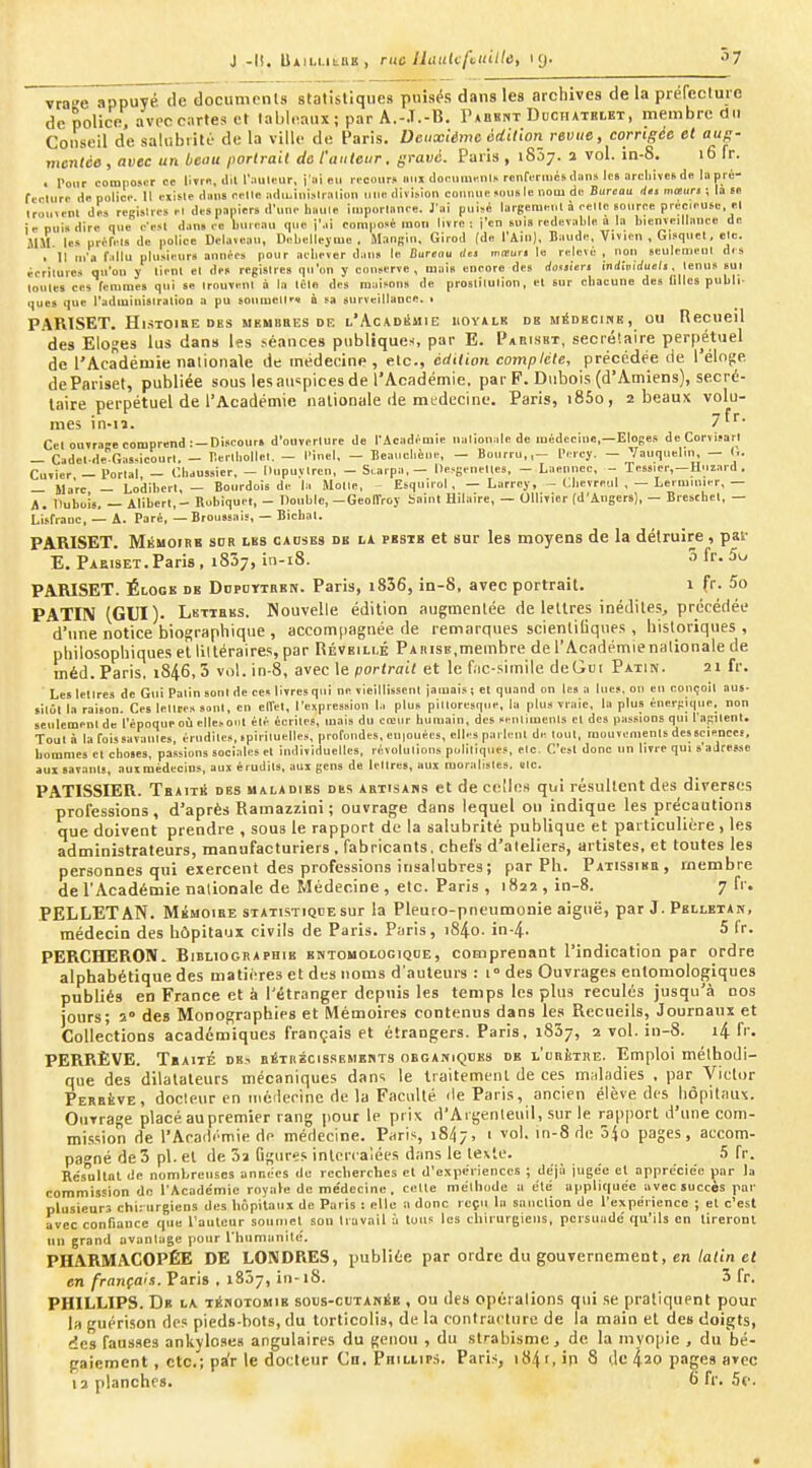 J -li. U*iui.itBE, rue llaukfvuillù, 19. 57 vra-'e appuyé de documents stalisllques puisés dans les archives de la prefecluic de police, avec cartes et tableaux ; par A.-J.-B. I'aekht Dcchatblbt, membre du Conseil de salubrité de la ville de Paris. Deuxième odilion revue, corrigée et aug- mentée , avec un beau portrait de l'auteur, gravé. Paris , 1807. î vol. in-8. 16 fr. . l>our composer ce IWr.i, dil l'iiulinir, j ai eu i vcniir» iinx doouinr.nl> mnri-riiics dan» If» orcliives du la pré- ftolurr di! police 11 cxisle dans relie adiuiiiislralion une divi>ion connue «uu« le nom du Burcou dti mauri ; la se irou.enl des regislies el des papiers d'une haule iuiporlance. J'ai puisé largemeiil à eelle source précM.uS(i el ie nui» dire que c'esl dan» ec liuicau que j'ai composé mou livre : j'en suis redevable a la bienveillance de MM les préfels de police Delaveau, Debellejiue . Manfiin, Girod (de l'Ain), Blinde, Vivien , Gisquet, elc. . 11 m'a f.illu plusieurs anm-rs pour aeliever dans le Bureou rfm mituri le relevé , non «eulcnienl des écrilurcs qu'on y lienl el des registres qu'on y conserve, mais encore des dossUrt induidueli. lenus sui loules ces lemmes qui se irouvenl à la léle des maisons de proslilulion, et sur cbacune des filles publi- ques que radiuinisiralioo a pu soumell'* Q sa surveillance, i PARTSET. Hl^TOIBE DBS MEMBRES DE L'AcADliMIE UOYALE DB MÉDBC1HK , OU ReCUCll des Eloges lus dans l»s ^éa^ce8 publiques par E. Pabisbt, secréiaire perpétuel de l'Académie nationale de médecine , etc., édition complète, précédée de l'éloge dePariset, publiée sous les atispices de l'Académie, par F. Dubois (d'Amiens), secré- taire perpétuel de l'Académie nationale de mtdecine. Paris, i85o, 2 beaux volu- mes in-n. 7fr. Cet ouvrage comprend: —Discours d'ouverture de l'Académie nationale de médecine,—Eloges deCorvisart — Cadel-de GaSHicourl. — llerlliollel, — l'inel. — Beaucl.ène, — Bourru,,— Peicy. — Vauqiielin, — (.. Cuvier — Portai — ('.haussier, — llupuïlrcu, - S. arpa,— llesgenettes, — Laenncc, - Tessier,—Huzard . — Marc — Lodibcrt, — Bourdois de la iUolle, Esquiiol , — Larrcy, ^ Cbevreul , — Lermiuier,— A. Dubois, — Alibcrl,- Robiquel, - Double,—GeolTroy Saint Hilaire, — Ollivier (d'Angers), — Bieschel, — LLsCraoc, — A. Paré, — Broussais, — Biclial. PARISET. Mkmoibb sob lbs oadses de la pbsib et sur les moyens de la détruire, pav E. Paeiset. Paris, iSôj, iii-i8. 5 fr. 5u PARISET. Éloge de Ddpottrbn. Paris, i856, in-8, avec portrait. 1 fr. 5o PATIN (GUI). Lbtihbs. Nouvelle édition augmentée de lettres inédites, précédée d'une notice biographique , accompagnée de remarques scientiliques , historiques , philosophiques el liltéraires, par Réveillé Paiiisb,membre de l'Academienalionale de méd. Paris. 1846,5 vol. in-8, avec le portrait et le f,ic-siinile deGoi Patin. 21 fr. Les lettres de Gui Patin sont de ces livres qui ne vieillissent jamais; et quand on les a lues, on en conçoit aus- sitôt la raison. Ces lettres sont, en clVel, l'expression l.i plus pittoresque, la plus vraie, la plus énergique, non seulement de l'époque où ellc-ont été écrites, mais du creur humain, des «enlimenls cl des passions qui ragllent. Tout à la fois savantes, crudités, ipitiluelles, profondes, en|Ouérs, elles parlent de tout, mouvements desscieoces, hommes el choses, passions sociales et individuelles, révolutions politiques, elc. C'est donc un livre qui s'adresse aux savants, auxmédecins, aux érudils, aux gens de lettres, aux moralistes, etc. PATISSIER. Tbaitis des maladies dks abtisaks et de celles qui résultent des diverses professions, d'après Ramazzioi ; ouvrage dans lequel ou indique les précautions que doivent prendre , sous le rapport de la salubrité publique et particulière , les administrateurs, manufacturiers , fabricants, chefs d'aleliers, artistes, et toutes les personnes qui exercent des professions insalubres; par Ph. Patissibe, membre de l'Académie nationale de Médecine , elc. Paris , 1822 , in-8. 7 fr. PELLETAN. Mémoire statistique sur la Pleuro-pneumonie aiguë, par J. Pbllbtan, médecin des hôpitaux civils de Paris. Paris, i84o. in-4. 5 fr. PERCHERON. Bibliographie ehtouologiqoe, comprenant l'indication par ordre alphabétique des matii'res et des noms d'auteurs : t» des Ouvrages enlomologiques publiés en France et à l'étranger depuis les temps les plus reculés jusqu'à nos jours; 2» des Monographies et Mémoires contenus dans les Recueils, Journaux et Collections académiques français et étrangers. Paris, 1837, 2 vol. in-8. i4 fr. PERRÈVE. TïAiTÉ DB.s RÉTRÉCISSEMENTS OBGANiQDKs DE l'cRiTUE. Emploi méthodi- que des dilatateurs mécaniques dans le traitement de ces maladies , par Victor Perrève, docipur en inéileoine de la Faculté de Paris, ancien élève des hôpitaux. Ouvrage placé au premier rang pour le prix d'Atgenleuil, sur le rapport d'une com- mi.'i.sion de l'Acadi'mie de médecine. Paris, 1847, 1 vol. in-8 de ô^o pages, accom- pagné de 3 pl. et de Sa figures inten alécs dans le texte. 5 fr. Résultai lie nombreuses anndcs de rcclierclies et d'expériences ; déjà jugée el appréciée par ta commission 'Je l'Académie royale de médecine, ccUe méthode a élé appliquée avec succès par plusieurs chirurgiens des hôpitaux de Paris : elle a donc reçu la sanction de l'expérience ; el c'est avec confiance que l'auleur sonincl son Itavail à tons les chirurgiens, persuadé qu'ils on lireronl nn grand avantage pour l'hnmanilé. PHARMACOPÉE DE LONDRES, publiée par ordre du gouvernement, en/afin et en français. Paris . iSôy, iti-i8. 3 fr. PHILLIPS. Db la ténotomie sous-cuTAniiE , ou de» opérations qui .se pratiquent pour la guérison de? pieds-bots, du torticolis, de la contracture de la main el de» doigts, des fausses ankvlose» angulaires du genou , du strabisme j de la inyo|iic , du bé- gaiement , etc.'; pa'r le docteur Cn. Phillips. Pari.s, i84t, in 8 de 420 pages avec