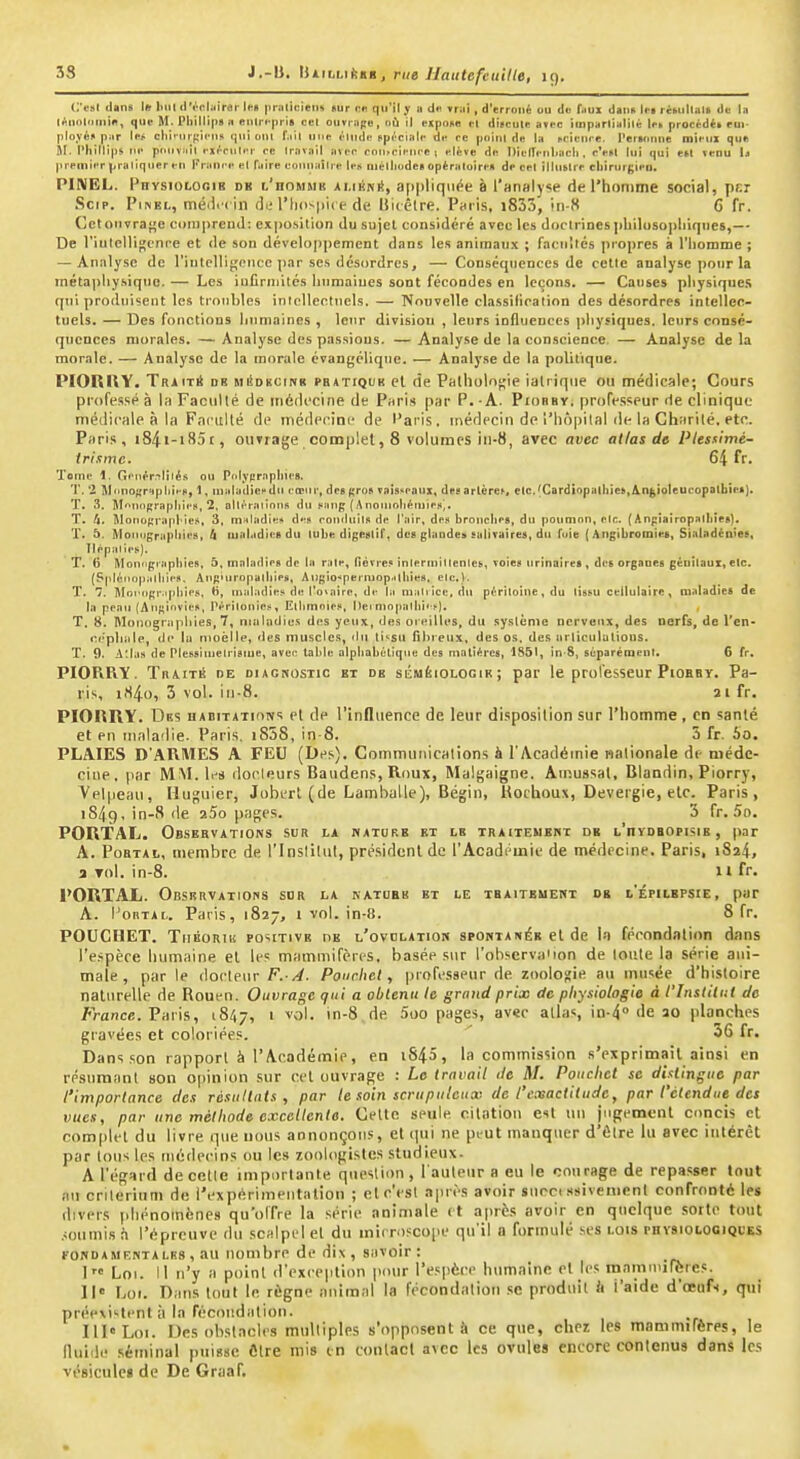 33 J.-ll. iiiii'bukst, rue llautefeuille, 19. C'f»! dans 1» liiil ilVcliiiror Im pniliiMetit «ur re. qu'il y ii d<i »riii , d'erroné ou do f^iui daiiR lu ri»ulliil> de la l^iiolniiiin, que M. Phillip» » eiitrfprl» cet ouvrage, où il expone M dii>cule avec imparlialité le» procédé» eui- plovéf par lef cliirurcieu» qui oui f.iil une elnde npéciale de ce poini de la M'ieuce. Perunuie mieui que M. l'illllips m' piHivail ei/-cnliT ce Iravail avec cnii.cienr-e ; élève de Dieirenliacli . c'e«l lui qui esl venu 1j premier praliquer eu France el Taire eounaître les uiélliodet opèraluire» de cet lllublre cli)rurf;ien. PINEL. PnvsiOLOoiB dk l'hommb amémî, a[)|)liqiiée à l'analyse de l'homme social, pr.r Scip. PiNEL, méili i in (li; l'iiospiie de Uiiclre. PhiIs, i833, iii-8 G fr. Cet ouvrage compreud; exposition du sujet considéré avec les doclrioesphilusopliiqnes,— De riulcHi);cnre et de son développement dans les animaux ; facultés propres à l'iiomme ; — Analyse de l'iulcUij^cMce par ses désordres, — Conséquences de cette analyse pour la inéta])liysiquc. — Les infirmités humaines sont fécondes en leçons. — Causes pliysiqucs qui produisent les troubles intellectuels. — Noovelle classification des désordres intellec- tuels, — Des fonctions liumaines , leur division , leurs influences physiques, leurs consé- quences morales. — Analyse des passions. — Analyse de la conscience, — Analyse de la morale. — Analyse de la morale cvangélique. — Analy.se de la politique. PIORHY. TRiiT* DR MéDHCiNR PB4TIQUK cl (ie Pathologie ialriqiie on médicale; Cours professé à la Faculté de médecine de PhpIs par P. -A. Piorby, professeur de clinique médicale à la Faculté de médecine de Paris, médecin de i'Iiôpilal de la Charité, etc. Paris, i84i-i85r, ouTrage complet, 8 volumes in-8, avec avec atlas de Plessimé- trisme. 64 fr. Tome 1. Genér.-^lilés ou Pulypraplnes. T. '2 Mnnocrapliiep, 1, maladiccdu cœur, desjtro» vaisseaux, deearlère^, etc.(Cardiopathies,Anjioleucopalbie»), T, 3. M'iuiipraplnes, 2, DUèraiinns du Haîtg (Anomoliéruie:.). T. 4. Monograpl-ieji, 3, maladiei* de» conduits de l'air, des bronches, du poumon, etc. (Anpiairopalhies). T. â. Aloniigraphies, h lualadieB du tube digeslil', des glandes salivaires, du fuie ( Angibromies, Sialadénies, Tlépaties). T. 6 Mon'igraphies, 5, maladies de la rate, lièvres intermittentes, voies urinaires , des orgaoeg génitaux, etc. (Splétiopalhies. Ang'uropathies, Augio^permop.tlhies, etc.). T. *>. Mni'ogr.qihies, H, maladies de l'ovaire, de la matrice, du péritoine, du tissu cellulaire , maladies de la peau (Aufîi'ivies, Pèrîtouies, Elhmoies, Dei ^)opalhi•-^). T. 8. Moiiograpliies, 7, nmiadics des yeux, des oreilles, du syslènie nerveux, des nerfs, de l'en- iN'pIialp, de lu nioèlle, des muscles, du ti>^sii fibreux, des os, des ttrliculutions. T. 9. A:las de Plessiinetrisme, avec tahle alphabétique des matières, 1851, in-8, séparétnent. 6 fr, PIORRY. TiiAiTÉ DE DiACNosiic ET DE sÉMÉioLGGtR ; par le professeur PiOBBY. Pa- ris, iH4o, 3 vol. in-S. 21 fr. PIORHY. Des nABiTATioivs el de l'influence de leur disposition sur l'homme, en sanlé et en maladie. Paris, i858, in-8, 3 fr. 5o. PLAIES D'ARMES A FEU (Des). Communications à l'Académie nationale de méde- cine, par MM. leij docleurs Baudens, Roux, Malgaigne. Ainussal, Blandin, Piorry, Velpeau, Huguier, Jobert (de Lamballe), Bégin, Hochoux, Devergie, etc. Paris, iSiig. in-8 de aSo pages, 3 fr, 5o. POR'TAL. Observations sur la nature et le traiteuehx de l'hyoeofisie , par A. PoBTAt, membre de l'instilul, président de l'Académie de médecine. Paris, 1824, a Toi, in-8, n fr. PORTAL. Observations sdr la natobb kt le tbaitbuewt og l'épilefsie, par A. l'oRTAi.. Paris, 1827, 1 vol. in-8. 8 fr, POUCHET. TiiBORiii POSITIVE OE l'ovdlation spontanée et de I-t fécondation dans l'espèce humaine el les mammifères, basée sur l'ohscrvaiion de loiUe la série ani- male , parle docteur F.-Pourhet, professeur de zoolof;ie au mtisëe d'histoire naturelle de Rouen. Ouvrage qui a obtenu le grand prix de physiologie à l'Institut de France. Vuns,, iSl^y, 1 vol, in-8 de 5oo pages, avec allas, in-4° de 20 planches gravées et coloriées. 36 fr. Dans son rapport à l'Académie, en iS45, la commission s'exprimait ainsi en résumanl son opinion sur cet ouvrage : Le travail île M. Pauchct se distingue par l'importance des résuiluts , par te soin scrupuleux de l'exactitude, par l'étendue des vues, par une méthode excellente. Celle seule citation esl un jugement concis cl complet du livre que nous annonçons, el qui ne peut manquer d'élre lu avec intérêt par lotis les médecins ou les zoologistes studieux. A l'égard de celle importante question , l'auteur a eu le courage de repasser tout ftti critérium de l'expérimenta lion ; el c'est .Tpii's avoir snrc. ssivenient confronté les tlivers phénomènes qu'offre la série animale (t après avoir en quelque sorte tout .ioumis h l'épreuve du scalpel el du mit ro?co|ie qu'il a formulé ses lois phvsiolooiqkks roNDAMF.NTALRS, au iionibrc de dix, savoir: 1 Lot. 11 n'y a point d'exception pour l'espèce humaine et Jes mamniilètes. 11° Loi. Dans loul le règne animal la fécondation se produit à l'aide d'oeufs, qui préevi'-lentîi la récor.dation. Ill«Loi. Des obstacles mulliples s'opposent à ce que, chez les mammifères, le lluide séminal puisse Cire mis in contact avec les ovules encore contenus dans les vésicule» de De Graaf.