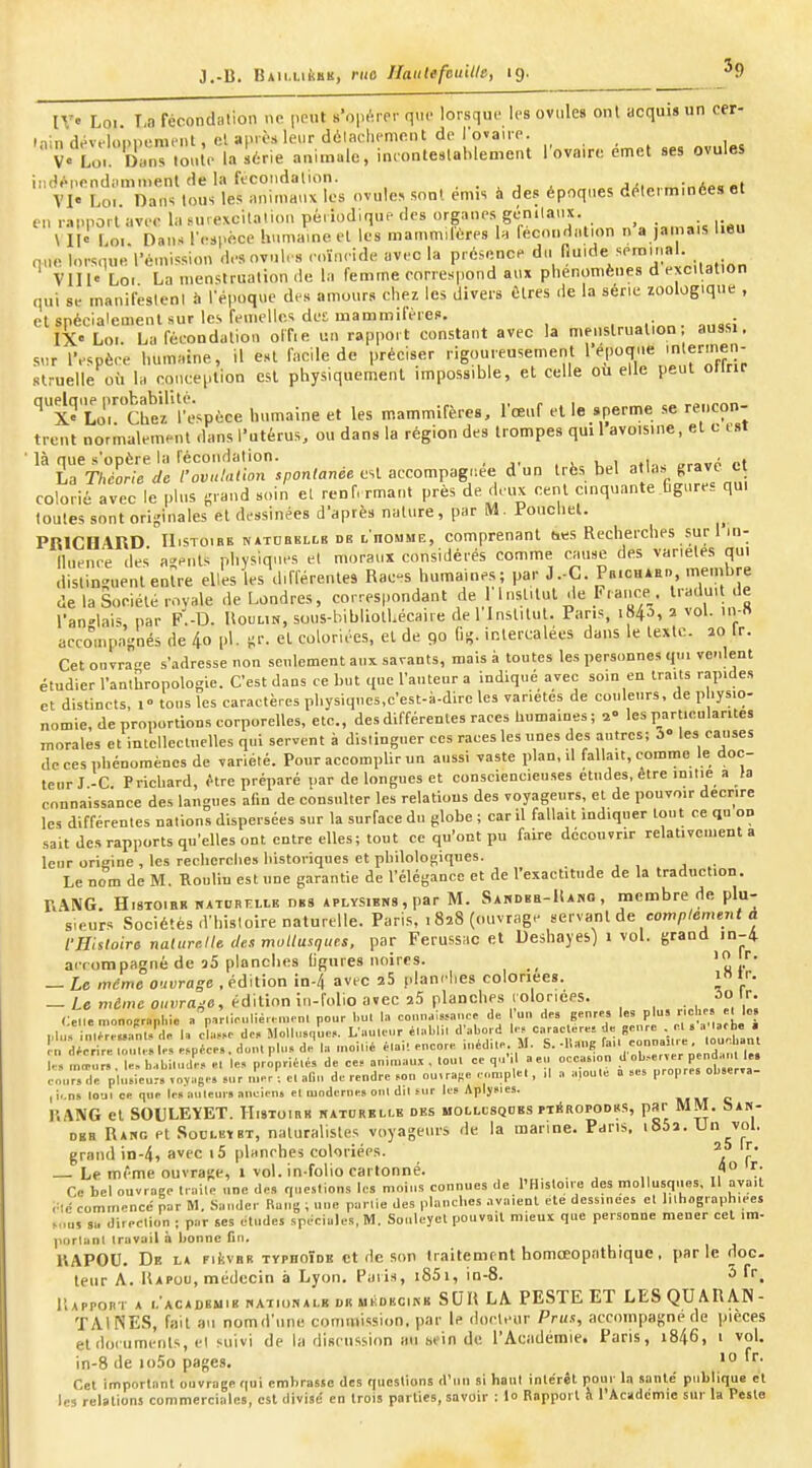 ij IV Loi. T,a fécondalion ne peut s'opérer que lorsque les ovules onl acquis un cer- iiiiidév,-loi)pemfiit, cl après leur dôlaohcmont de l'ovaire. ... ,^ V« Lo. Dans .onlr- la it-rie animale, inconte.lahlement l'ovaire émet ses ovules u'énendiimmenl (le la fécondalion. . . x . .«.îi». «t VI« Loi. Dan'; tous les animaux les ovule.» sont emis à des époques déterminées et en rapport avec la furexcitalion périodique des organes gcnilanx. ^ \ II« Loi Dans rcspé.ce humaine et les mammilères la fécondation n a jamais lieu nue lorsque rémission des ovul. s eoïn. ide ave la présence du . „ VII 1« Loi La menstruation ,1e la femme correspond aux phénomènes d excitation qui s. manifeslenl i. l'époque des amours chez les divers ûlres de la série zoologique , cl spécialement sur les femelles des mammifères. . a.msi IX« Loi. La fécondation offie un rapport constant avec la menstruation aussi, sur l'espèce humaine, il est facile de préciser rigoureusement 1 *'P<T''e e^'^- slruelle où la coi.ceplion est physiquement impossible, et celle ou elle peut otlrir '''x-LrCheÎ'î'espèee humaine et les mammifères, lœuf elle sperme se rencon- trent normalement dans l'utérus, ou dans la région des trompes qm 1 avoisine, et c est là que s'opère la fécondalion. , . 1,= KoI «rave et La Théorie de fovulnlion spontanée est accompagnée d un très bel atla» «■'ave c colorié avec le plus «rand soin el renfermant près de deux cent cinquante figures qui toutes sont originales et dessinées d'après nature, par IVJ. Voucliel. PRICOARD IIisToiBE NATDEKiLB DE LHOMME, Comprenant (i«s Recherches sur 1 in- lluenee des a-ents physiques el moraux considérés comme cause des variétés qui dislinsuentenîre elles les différentes Rac-s humaines; par J.-G. P«ichaed menjbre de la Société royale de Londres, correspondant de 1 1 nsUtul de Frauce_. traduit de l'anglais, par F.-D. Uoulin, sous-bibliolLécaire de 1 Institut. Pans, 184^, 2 vol. in-» accompaiînés de 4o pl. ii''. el coloriées, el de 90 H- intercalées dans le texte. 20 Ir. Cet ouvrage s'adresse non seulement aux savants, mais à toutes les personnes qt.i venlent étudier l'anthropologie. C'est dans ce but que l'auteur a indiqué avec som en traits rapides et distincts, 1° tous les caractères pliysiques.c'est-à-dlre les variétés de couleurs, de p lysio- m.n,ie, de proportions corporelles, etc., des différentes races liun^aines; 1' les particularités morales et intelleclnelles qui servent à distinguer ces races les unes des autres; 3» les causes de ces phénomènes de variété. Pour accomplir un aussi vaste plan, il fallait, comme le doc- teur J -C Prichard, être préparé par de longues et consciencieu.ses études, être initie a fa connaissance des langues alin de consnlter les relations des voyageurs, et de pouvoir décrire le., différentes nations dispersées sur la surface du globe ; car il fallait indiquer tout ce qu on sait des rapports qu'elles ont entre elles; tout ce qu'ont pu faire découvrir relativement a leur origine, les recherche» historiques et philologiques. , , , , ■ Le nom de M. Boulin est une garantie de l'élégance et de l'exactitude de la traduction. r..\NG. H18T01HR KATDBitLLE DBS APLYS1BI.8, par M. SAHDBB-HANO , mcoibre de plu- sieurs Sociétés d'histoire naturelle. Paris, 1 828 (ouvrage servant de com/>/cment a vnhtoira naturelle dea mollusques, par Ferussac et Ueshayes) 1 vol. grand in-4 accompagné de 35 planches ligures noires. _ Le même ouvrage , édition in-4 avec 25 olanelies coloriées. i ir. — Le mdmc o.,i;rfl„-6, édition in-folio avec 25 planches loloriees. ûo I- (:e„.n,on„î:n,pl>io »''p,r,i.ulié,..,nrnl pour l.ul In co„„a;,,anc. <le 1 un de. genre, P^-^l;, J^J? plus in,fre«anl..le U ch,..e de. Mollusque,.. L'aulcr él,.l.l.. d abord l« carac ere= ^'^^Z^' \orû'i !■„ décrire lo.ue, le., espèce,, dont plu» de la moilié élall encore u.éd.le M. »•-'^f^'7°°'? ' X,. lëi I.-, mo-ur, le, b..l,itu..le... el le, propriélés de ce! aniraaui , lout ce q.i'.l a eu occasion d ob.-ener pendaul le» enur dë plusieu;, loyage, .ur L^. e, aOu de rendre son ou,ra,e eon.ple. , il a a.ou.e a ses propre, ob.er.a- |i.,n5 lO'Jl ce que le» auteur, ancien» el moderne» oui dil sur les Apljnes. »» o l'.ANG el SOULEïET. Histoirr haturblle des MObLtSQDBS pt^ropooks, par MM. bAK- DEH Rahg et SocLBtsT, naturalistes voyageurs de la marine. Pans. i85î. Un vol. grand in-4, avec 15 planches coloriées. i V — Le même ouvrage, 1 vol. in-folio cartonné. . f° ^; Ce belouvroge traite une de., questions les moins connues de l'Histoire des mollusques, 11 avait rlc commence par M, Sander Rang ; «ne partie des planches .ivaienl ete dessinées et lilhographiees »„U5 su direction ; par ses études spéciales, M. Souleyet pouv^iit mieux que personne mener cet im- portant travail à honne fin. IIAPOU. De l» FitvBR TYPHOÏDB ct de SOU traitement homœopathique, parle doc. leur A. Uapou, médecin a Lyon. Paiis, i85i, in-8. 5 fr^ liAPPORl- A l.'ACADBMia NATIONALE DR MKORCINB SUH LA PESTE ET LES QUARAN- TAl NES, fait au nomd'une commission, par le docteur Prus, accompagné de pièces et doiuments, el suivi de la discussion au sein de l'Académie. Paris, i846, i vol. in-8 de io5o pages. Cet important ouvrage qui embrasse des questions d'un si haut inle'rêt pour la santé publique et les relations commerciales, est divisé en trois parties, savoir : lo Rapport fi l'Acadcmic sur la Pesta