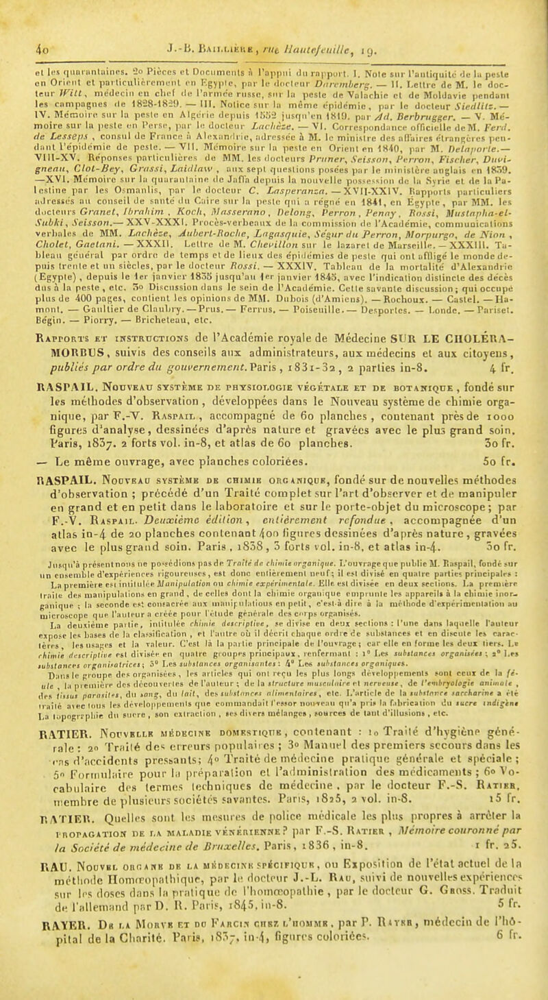 el U-s qunrnnliiines. 2o Pièces et DociimeiUs h l'oppiii ilii rnppiiit. I. Noie sur l'antiquité Je la pcile on Orient et porliculiciement en Kgypic, pnr le .Ir.ripni- Diinmberg. — 11. Lettre de M. le doc- teur Witt, médecin eu chef île l'iirmee russe, sur lu peste de Volachie cl de Moldavie pendant les ciimpagues de 1828-18-29.-111. Nolice sur la même épidémie, par le docteur i'i«//i<s.— IV. Méir.uire sur la pesic en Algérie depuis lîifja jusqu'en 1810. par/^(/. Berbriigger. — V. Mé- moire sur la jiesle en l'erse, par le docicur Lachèze. — Vl. Correspondance officielle dcM. Ferd. lie Lesseps , consul de France à Alexandrie, adressée à M. le minisire des allaires étrangères pen- dant l'e'pidémie de pcsle. — Vil. Mémoire sur la pesle eu Orient en 1840, par M. nelnjiorle.— VlII-XV. Réponses particulières de MM. les docteurs Primer, .Vei.t.fo;i,/'erroii, Fischer, Diivi- gnenu, Clot-Bey, Grrissi, LnUIlnw , aux sept queslions posées par le luiuislcre anglais en 18ô9. —XVI. Mémoire sur lu quaraulnine <le JafTa depuis la nouvelle possession de la Syrie et de la Pa- leslinepar les Osmanlis, par le docteur C. jtniperanin. — XVII-XXlV. Rapports parliculicrs adressés ou conseil de santé du Caire sur la pesle qui a régné eu 1841, en Egypte, par MM. les ioMars Grand, Ibrahim . Koch, jVasserano, Detong, Perron , Penay. Rnxsi, tUislapha-el- Subki, Seisson.— XXV-XXXI. Piocès-vcrbenux de la commission de l'Acadcniie, commuoicalions verbales de MM. Lachèze, Auberl-Roche, Lagnsqiiie, Se'gur du Perron, Morpurgn, de Nion , Cholet, Gaclani. —XXXII. Lettre de M. Chei'illon sur le lazarel de Marseille. - XXXIII. Ta- bleau général par ordre de temps et de lieux des épidémies de pesle qui ont affligé le monde de- puis Ireule et un siècles, par le docteur /îojji.— XXXIV. Tableau de la mortalité d'Alexandrie (Egypte), depuis le 1er janvier 183S jusqu'au fer janvier 1843, avec l'indication dislincte des décès dus à la peste , etc. 5o Discussion ilans le sein de l'Académie. Celle savante discussion ; qui occupé plus de 400 pages, conlieut les opinions de MSI. Dubois (d'Amiens).—Rochoux. — Castel. — I4a- mont. — Gaultier de Claubry. — Prus.— Ferrus. — Poiseuille.— Desporlcs. — bonde. —Parisel. Bégtn. — Piori-y. — Bricheteau, etc. Rapports et instructions de l'Académie royale de Médecine SUR LE CIIOLÉUA- MOUBUS, suivis des conseils aux administrateurs, aux médecins et aux citoyens, publiés par ordre du gouvernement.Paris, i83i-32, 2 parties in-8. 4 fr. RASPAIL. NonvKAU système de phtsiot.ogie végétale et de botanique , fondé sur les mélliodes d'observation , développées dans le Nouveau système de chimie orga- nique, par F.-V. Raspail , accompagné de 60 planches, contenant prèsde 1000 figures d'analy.se, dessinées d'après nature et gravées avec le plus grand soin. Paris, 1837. 2 forts vol. in-8, et atlas de 60 planches. 3o fr. — Le môme ouvrage, avec planches coloriées. 5o fr. RASPAIL. NoDVBAD svsTKMB DE cBiuiE oi!c ANiQUB, foudé sur dC nouvcllcs méthodcs d'observation ; précédé d'un Traité complet sur l'art d'observer et de manipuler en grand et en petit dans le laboratoire et sur le porte-objet du microscope; par F.-V. Raspail. Deuxième édition, entièrement refondue, accompagnée d'un atlas in-4 de 20 planches contenant 4or> figures dessinées d'après nature , gravées avec le plus grand soin. Paris , i838, 3 forts vol. in-8, et atlas in-4. 3o fr. Jusqu'à présent nous ne possédions pas de Traité de- cliimie arganitjtie, î.'ouvrnpe que publie M. Raspail, fondé sur un ensemble d'expèrii'[U'es ligoureuses, est donc enliciement neuf; il esl divisé en qualre parties principales : La première esiiniilulée AI (iiiipu/ntion ou c/i/ki/c ex/)erimcn(fl/«. Elle esl divisée en deux stclions. La première Iraîle des mauipulalious en grand , de celles dont la chimie orf;auique eoiptunle les appareils à la chiniie inor- ganique ; la seconde es' consacrée aux uiauipnlalious en pelil, c'esl-à dire à la méthode d'expérimeulalion au microseopc que Tailleur a créée poiu- l'élude généi-ale des crps crpanisés, La deu.xième partie, inlitiilèe chimie itctrriptive, se divise en deux scelions ; l'une dans laquelle l'auteur expose les hases de la classilicaLion , el l'autre où il déeril chaque oidre de sidislauces el en discute les carae- lère» les nsaf;es et la valeirr. G'esl là lapai lie principale de l'ouvrage; car elle en forme les deux tiers. Le rhimie lii^scriplive esl divisée en quatre groopes principaux, lenfernianl ; l Les subttances organitret ; s Les juljj/onrej orgnnifalricet; 5 Les sultsinnces organisantes : 4 Les iii/i.ïf(i(irfi organiguc&. Bans le groupe des orf;:inisées , les arlieles qui oui l ecu les plus longs développements son! ceux de la fe- ule la pienlière des découvei les del'nuleur; de la sfrirclurff iiiHicii/dire (-1 iicrueiuf, de t'emlirjolog'ie ûnitnole , des tintui parasil'S, du »o»^, du tait, àa- sulistavces nlinienlnires, elc. L'arlieie de la tiihstnree forrhorine a élè irnîlé avec Ions les déveloiipenrenls rpie coirrniandail l'essor iiou've.ui qu'a pi is la fibricaliou du luere indigène La tapogrrpliie du snere , son exlraelion , les divers mélanges , sources de tant d'illusions , elc. RATIER. Noi'VBLLR MiiDKCiNE DOMBSTiQUE, contcuant : loTrailé d'hygiène géné- rale : 2 Triiilé de^ erreurs popiilaii es ; 3o Manuel des premiers secours dans les l'ns rr.'iccidents pressants; 4° Traité de inéiiccine pratique générale et spéciale; 50 ForiiHiliiire pour hi |)rpparal;on et l'ailminislralion des médicaments ; 6» Vo- cabulaire des termes lecbniqucs de médctine , par le docteur F.-S. Ratibb, membre de plusieurs sociétés savantes. Pans, 183.% 2 vol. in-8. i5 fr. RATIEH. Quelles sont les mesures de police médicale les plus propres à arrêter la i noPAGATiON DE i.A MALADIE vénÉaiENKEp.iT F.-S. Ratier , Mémoire couronné par la Société de médecine de Bruxelles. Paris, t836 , in-8. i fr. aS. RAU. NouviiL oncAKK DE LA M i! D BciMi ,';pic iPiQu K, OU Rxposilion de l'état actuel delà métiiode linmiropalbiquc, par le docteur J.-L. Rau, suivi de nouvelles expériences sur li's doses dans la pralique do l'bomœopaliiie , par le docteur G. Gaoss. Traduit de l'allemand par D. R. Paris, 184.5. in-8. 5 fr. RAYER. Da la Morve et do Farcis cnsî! l'hommb. par P. RtvKH, médecin de l'Iiô- plla! de la Cliarité. Paris, iS^;, in-4, figures coloriées. 6 fr.