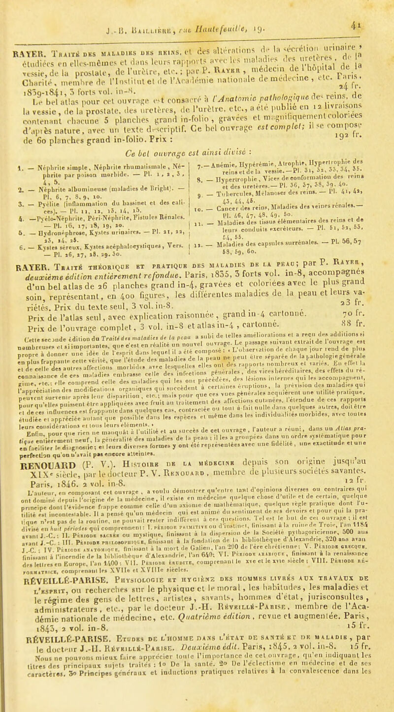RAÏEU. Traité BKS ma.ad.hs oks «k.ns. K >^•■7'''^'V T ^r^ itmliées en ellos-mômes et .hms leurs rar,,,<nU «v...- les '«'f,'''^ ; a vessie, de la prostate, de ru.Mre, ete. ; p;,r P. UAYcn , médecm de 1 hoi al de Cli»rité, memhrede l'inslil.u el .le l'An-lémie naliomde de medeeine , .U. t^.ms. ?rSlla'ï;i.'^;v;„e e.t cnnsaer. à /•^«a'-^/'«'^^;^^;7-''^ la vessie , de la prostate, des molères, de. l'urètre, etc., a ele publie eontenant rhacune 5 planches ^rand in-folio , grav.es ^^S-'-'-^^^^'^iX d'ap.ès nature, avec ur, texte descriptif. Ce bel ouvrage est compte!; il se '«'P°^.*; de 6o planches grand in-folio. Prix : 9 Ce bel oiivra/iB est ainsi divisé : ,.-Animie. Ilypérémii., Alropliif, Ilyperl,o|.l.k d« rein»tl.kl;. ,essie.-PI. 3., 5j, .).J, o4, 55. 8 - Ilyperlrophie , Vicef de eonCol inalion des l ein. el de» i.rflire».— Pl. 5C. 5?, 38, 09 «o. Tnl)crciiles, MéLinciseï des reins. — l'I. 4i> 4a, 43, 44,4i' . , , Cancer île» reins,Maladies de» \einPS rénales.— 1. — Niplirile simple. Néphrite rliumalismale , Né- pbrile par poison inerbidc. — Pl. 1, s , 5 , 4,5. 2. — Nèpbrilc albumineuse (maladies de Lrîglit). — PI, 6, 7. 8, 9, jo. 3. — Pyclile (indauimalion du bassinel et des cali- â. -Pv^^ij^pblU'pf Népi,;^^ _ jii;j;^^;^^;t,J^:,fL„„ire.de»rein.e. de 5. -„,:^rl;L.'e:^;,èr„„aire.._Pl.,.,», \ ''^ \urs^eondui,. e.cré.eurs. _ P.. S.,B03. 6. - KvMU'steÛ;, Kystes acépbalocystique., Vers. , ... - Maladlei des capsules surrénales. - Pl. 56, 5, ■—Pl. 16, 17, î6, 29.50. ' 68, 69, t)0. R\YER. Tbaité thkoeiqok et pbatiquk des maladies du la peao; par P. RAyRn , 'deuxième édition entièrement refondue. Paris, i835, Sforts vol. in-8, accompagne» d'un bel atlas de î6 planches grand in-4, gravées et coloriées avec le plus grand soin, représentant, en 400 figures, les différentes maladies de la peau et leurs va. riété's. Prix du texte seul, 3 vol. iii-8. , Prix de l'atlas seul, avec explication raisonnée , grand in-/, carlon.ic. 70 fr. Prix de l'ouvrage complet, 3 vol. in-8 et atlas in-4 , cartonne. «S Ir. Crlle.ecjnde édilioodu TraWd.. maladie, de la peau a subi de telles améliorations el a reçu de, add.l.on»s. Lellesecjnae taiiiouuu iiu.i .,„ „„„vi.! nuvrace. Le passace 5ui?anl ex r.iit de 1 oujraae est ««,nl,r*.ti«pR .'I si imoorlantes. que c est en réalité un nouvel ou^Lifec. ^ , , i nomliriusPf .1 silinporiduit», jj. i..„„.| ;| ., coniDOsé : . L 11 bservalion de cliaqne ]Our rend de plu» eTpYnrata:t;:H%^tit utd:raL'di^^ ne peut ..re ...parée de la palbolo.iegénérale :rj^«U;'rl,resaffec,io;,^n,or„i„.. J^quidles .^s^u, de.;^,.-- ..«nnt'i^v'inrp lie cps iilit atliftf t'nibrasse celle des inl«-clions j^eiitriiics , u i ^ , Hr:il!:':-n,prend celle des t.dadies ,ui m,nrauVMeo semé re appliquée, a^ecIVui Ir.ilenrent des arfeefuus cut.nees, I eler^due de ces rapport. ^. wës inOuencese 1 frapm,m nnelques cas, contraclée ou tout à fait nul e daus quelque, autre», do.te r. é!udie> e, pprSe Itau^q, possible dans les espèces et n,ëme dans les ,ud,«,dn es morbtdes, avec toute. 'T^nrlou; qir :i:n'~q,:^:TÎ;:;n,é e, au suecè» de cet ouvrage , rauteur a réu,^ . dans .r, A„as .ra- enliérer^em nèuî, b péué«lil« des maladies de I., peau , il le, a firoupée* dans nu ordre sy.lematique pou r énrâeiUler rdT.BÔos.i;; e. leur, diverse, forme, y ont été représentées avec une l.dcl.te, une exacl.tude e.uue perftclion qu'on n'avait p». encore alteiote». ^ RENOLARD (P. V.). HisTOing de la médecine de|iuis .son orijime jusq» au Xl.X' siècle, par le docteur P. V. Renouaud . membre de plusieurs sociétés savantes, Paris. i8â6. 2 vol. in-8. ^, . . ^. .'^ L'auleur, en composant cet ouvrape , a voulu démontrer qu'entre l.-iut d opm.ou, diverses ou contraire, qu. ont dominé depuis l'origine de la médecine, il existe en médecine quelque cbose d unie e de certain, quelque principe dont l'évidence frappe comme celle d'un axiome de matliémalique, quelque règle pratique dont 1 u- filité elt inconlestable. Il a pensé qu'un médecin qui est animé du seutimenl de ses devoir, et pour qui la pra- lique n'est pas de la routine, ne pouvait rester indillèrenl à ces questions. I el est le but de çei onyra,.e ; 1 es divisé en h„i, période, qui comprennent : I. eiaioue r»,M,T,vK ou d'insliuel, bnissanl a la ruine.le Troie, 1 an 1184 avanlJ.-C; II. Ptii.ooE ,.r.»è. ou mystique. Unissant à la dispersion de la Société pylbasoriciemie, oOO an, avant J.-C. : III. PàsloDB e,iM.o»o,M.iQi,B, nui,saut à la fondation de la bibbolbeque d .ilexaudric, 3i0 ans aval, J C ■ IV PfmoDr. «s.T0.i.-,eR, Dnlssanl à la mort de Galieu. l'.m ÎUO de I ère cbrélienne; V. PF.niooi. eiecQuii. r,nl,«nl à l'incendie de la bibliothèque d'Alexandrie, l'an 640; VI. P.:n,oo« «RiBiQce , finissant a la reua.ssnuce de, lettre, en Europe, l'an «00: VII. Ptnioiia ÉauulTi!, comprenani le xve el le ivle siècle i VIII. Pan.ODB nE- FOUiuTmcK, comprenani le, XVlIe et XVIlIe siècles. RÉVEILLÉ-PARISE. Puysiologie et nyr.iiîKS des iioumes livrés aux tbavadx de l'kspbit, ou recherches snr le physique et le moral, les habitudes, les maladies et le régime des gens de letttes, arlislei, s.iviiiits, hommes d'état, jurisconsultes, administrateurs, etc., par le docteur J.-II. Rèveilliï-Pabise . membre de l'Aca- démie nationale de médecine, etc. Quatrième édition, revue el augmenlée. Paris, 1845, î vol. in-8. >5 IV. RÉVEILLÉ-PARISE. Etudes de l'homme dajis l'iîtat de santiS bc dk maladie, par le doctHiir J.-II. RÉvEiLti-PARisE. Deuxième édil. Paris, :845, 2 vol. iti-8. i5 fr. Nous ne pouvons mieux faire apprécier loulc l'importance du cet ouvrage, qu'en indiquant li'S litres des principaux snjel.s traites :1o De la snnle. 2» Do récleclisme .mi niejecino et doses caractères. 3o Principes gcnérmix et inductions pratiques relatives i la convalescence dans les