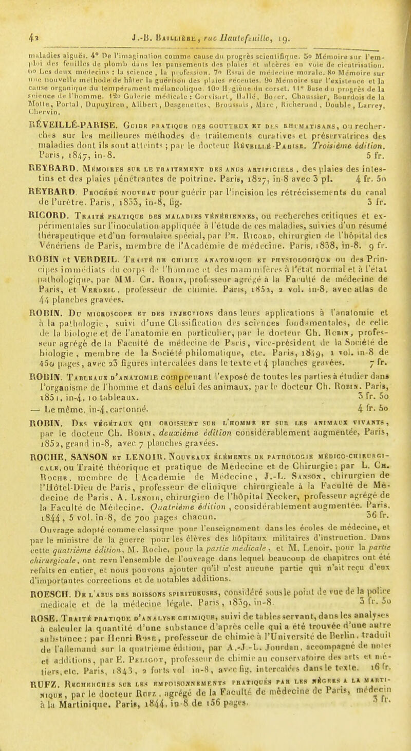 maladies aiguës. 4° He rimaginnlion commu cause du progrès scienliriquc. 5o Mémoire sur Tem- ]ilui dt'S feuilles de plomb dans les punsemenls dps plaies et ulcères en voie de cirulrisulioii. iio Les deux me'Iecins : liJ science , lu pi ufi.'ssiun. 7 lîssai de mcilerine morale. 80 Mémoire sur uiu; nouvelle melliude de hâter la guérisou des plaies rncmiles. 9» Mémoire sur l'existence et la cuiisc (iryanif[ue au tempérumeul melunculiqne. 10 M . giène du corset. 1 l** Base d n pni[>rès de la .iiMHnce de riiomme. 12o Galerie me'diciile i Cnrvisurl, U.ille. Bover. Chaussier, Buitrdois de la Molle, Porlal , Dupuylren , Aliheil, Du.sgenelles, Brouss.iis , Marc, Hichcrund , Double, Larrey, <-^liervin. RÉVEILLÉ-PAÏUSE. GuiDR PIIATIQUB DES r.OUTTIÎUX KT DtS EHl MATISAHS, OWreclllT. (lus sur li s meilleures niélhodes d • Iruilcincnls ciirativei el prési-rviitrires des maladies dont ils sont alti ints ; par le diu'tcur lliSrEiLi.ii Faiiise. Troisième édition. Pijris, 1847, 5 fr. REYfîARD. MiiHOiEES si'R le tbaitrmbnt des ancts ABTIFICIEL9 . dc plaies des inies- tins et des plaies pénétrantes de poitrine. Paris, 1827, in-8 avec 3 pl. 4 fr- 5o REYBARn. Procédé nodvead pour guérir par l'incision les rétrécissements du canal de l'urètre. Paris, iSôS, iri-8, lig. 3 l'r. RICORD. Traite pkatiqije des maladies viSniSbiehkes, ou recherches critiques et ex- périinenlales sur l'inociilalion appliquée à l'étude de ces maladies, suivies d'un résumé tliéra|)eutique eld'un (brniulaire. s|iécial, par Ph. Ricobd, cliirurfçien de. l'hôpital des Vénériens de Paris, membre de l'Académie de médecine. Paris. i838, in-8. 9 fr. ROBIN et VEUDEIL. TRAiTit de chimie anatomiqoe kt phv.siolociqok ou des Prin- ii|ies imméilials du corps li- rinnuiiie et des maiiiinil'ère.s à l'état normal el à l'élat |ialliol(igiqiip, par MM. Ch. Robi.\, profe.sspiir agrégé à la Faï uUé de médecine de Paris, et VEBDBit,, professeur de chimie. Pans, l'iSi, 2 vol. in-8, avec allas de 44 planches gravt'es. ROBIN. Du MiCHOscops ht des injections dans leurs applications à l'analomie et à la pa'.hologie , suivi d'une Cl-ssiQcalion des scii nces fondHinentales, de celle de la liicdogie el de l'analomie en particulier, par le dncleur Ch. Rcbin, profes- seur agrégé delà Faculté de médecine de Paris, vice-président de la Sociélé de biologie , membre de la Suciélé philomulique, elc. Paris, 1849, ' '^ '^^ -iSo pages, avec 23 figures interculées dans le texte et 4 planches gravées. 7 fr. ROBIN. Tableaux d'anatomie comprenant l'exposé de toutes les parties à étudier dans l'organisme de l'homme et dans celui des animaux, par le docteur Ch. Robin. Paris, i85 1, in-4, 10 tableaux. 5 fr. 5o — Le même, in-4, cartonné. 4 'r- 5o ROBIN. Des végi!tacx qui cboissemt .ses l'homme et scb les animai'X vivants, par le docteur Ch. Robin, deuxième édition considérablement augmentée, Paris, 1862, grand in-8, avec 7 planches gravées. ROCHE, SANSON et LENOIR. Nouvradx éléments de patholooib mSdico-chirurci- cale, ou Trailé théorique et pratique de Médecine et de Chirurgie; par L. Ch. TiocuB. membre de l'Académie de Médecine, 3 .-L. San.son , chirurgien de riIôtel-Dieu de Paris, professeur de clinique chirurgicale à la Faculté de Mé- decine de Paris. A. Lenoiu, chirurgien de l'hôpilal Kccker, professeur agrégé de la Faculté de Méilecine. Quatrième éililion , considérablement augmentée. Pans. 1844 f 5 vol. in-8, de 700 pages chacun. 56 fr. Ouvrage adoi)ié comme classique pour l'euseigneinent dans les écoles de médeciue, et par le ministre de la guerre poar les élèves des hôpitaux militaires d'instructioa. Dans celle quatrième édition, M. Roche, pour la partie médical,;, et M. Lcnoir, pour la partie chirurgicale, ont revu l'ensemble de l'ouvrage dans lequel beaucoup de chapitres ont clé refaits en entier, et nous pouvons ajouter qu'il u'csl aucune partie qui n'ait reçu d'eus d'iinporlantcs corrections et de notables additions. ROESCH. De l'abus des boissons spieitususes, consiiléré sous le point de vue de la police médicale el de la médecine légale. Paris, iBSg, in-8. 5 fr. 5o ROSE. Tbaitiï pratiqde d'analyse chimique, suivi de tables servant, dans les analyses à calculer la quantité d'une substance d'après celle quia été trouvée d'une autre substance; par Henri R-jse, professeur de chimie à l'Université de Rerliii. traduit de rallemiiiid sur la qualrieiiie édition, par A.-.T.-L. .Tourdan, accompaenc de nnle» et a;|diliiins, par K. Pelioot, professeur de chimie au conservatoire des arts el nié- lier.s.Plc. Paris, i84'i, 2 forts vol in-8, av.-c fig. inlcrcalcis danslc texte. 16 fr. RUFZ. Rechekchls sur les rmpoi.so.xnkments pratiqués par les nicRES a la mabti- NiQUE, par le docteur Rnr/. , agrégé de la Faculté, de médecine de Pans, médecin à la Martinique. Paris, i844. io-8 de i56 pages. •