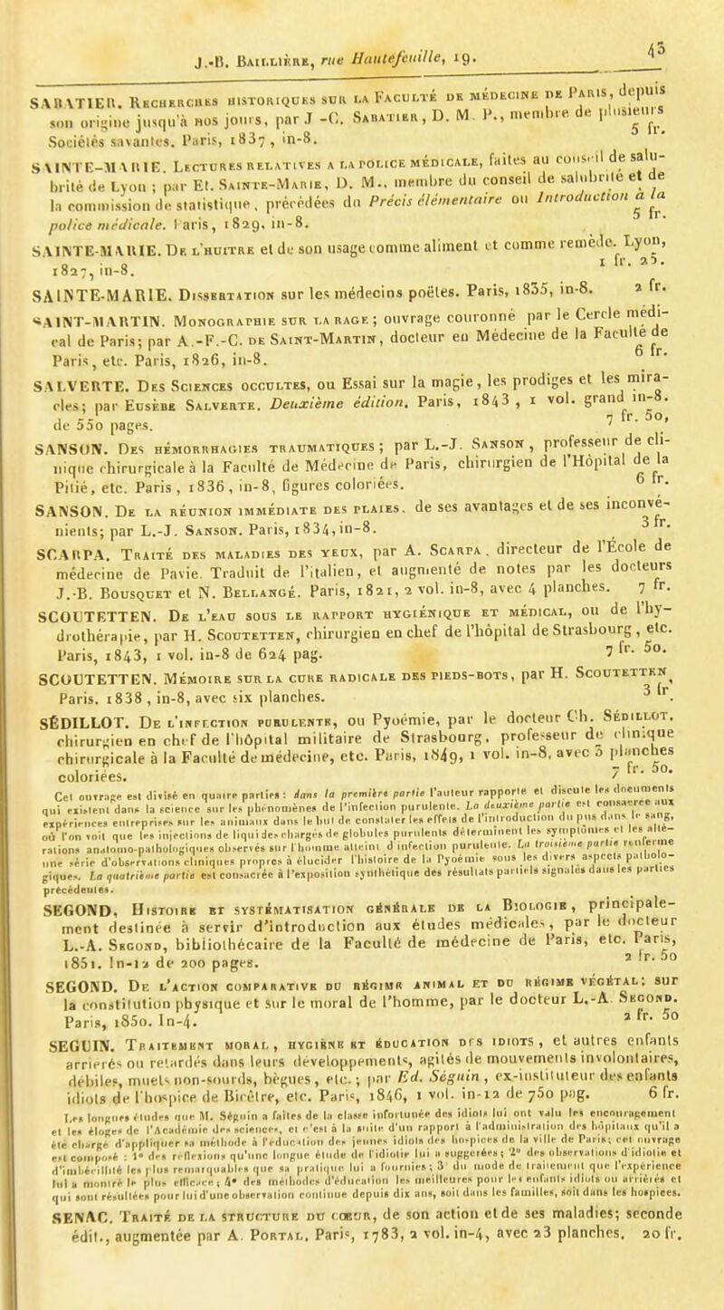 J.-B. BAII.L1KRE, me Haute/ciiille, 19. SABATIEU. RKCHERCUi^a misto,uqcks sn« la Facuf-té dk MÉDtcmu de Pak.s, depuis 5on origine jusqu'à nos jours, par J -0. Sabat.ek, D. M. P., men.b.e de pluMeu.s SociélPS sn\auk'S. Paris, 1837, in-8. S VI!VrE-M \HIE Lectures RELATIVES a i.aror.icE médicale, faites au consril de salu- brité de Lyou ; par E(. Sainte-Ma.ie, D. M., membre du conseil de salubrile et de In commission de sialistiMue. prérédécs dn Précis clén,en,alre 0.1 Introduction a la police rucclicale. l aris, 1829, in-8. SMIMTE-MMUE.Df. lbuitre et de son usage comme aliment vX comme remède. Lyon, 1827, iu-8. SAINTE-MARIE. Dissertation sur les médecins poêles. Paris, i835, in-8. 2 fr. «ilNT-MAUTIN. MoNOGRArBiE sdr i.a rage ; onvriige couronné par le Cercle médi- rai de Paris; par A.-F.-C. de Saint-Martin, docteur eu Médecine de la Facult^e de Paris, etc. Paris, 1826, in-8. SALVEUTE. Des Sciemces occultes, ou Essai sur la magie, les prodiges et l^s iira- rles; par Edsèbe Salverte. Deuxième édition. Paris, i843 , i vol. grand in-8. d- - 7 ir. 50j c 330 pages. ' SANSON. Des hémorrhac.ies traumatiquks ; par L,-J. Sanson , professeur de cli- nique chirurgicale à la Faculté de Médecine de Paris, chmirgien de I Hôpital de la Pilié, etc. Paris , i836, iu-8, figures coloriées.  SANSON. De la réunion immédiate des plaies, de ses avanlascs et de ses inconvé- nienls; par L.-J. Sansok. Paris, i834,in-8. 3 r. SCAUPA. Traité des maladies des yeux, par A. Scarpa . directeur de l'École de médecine de Pavie. Traduit de l'italien, et augmenté de notes par les docteurs J.-B. Bousquet et N. Bellangé. Paris, 1821, 2 vol. in-8, avec 4 planches. 7 SCOUTETTEN. De l'eau sous le kapport hygiénique et médical, ou de 1 hy- drothérapie, par H. Scoutettek, chirurgien en chef de l'hôpital de Strasbourg , etc. Paris, 1843, I vol. in-8 de 624 pag. 7 f'- SCOUTETTEN. Mémoire sur la cure radicale des pieds-bots, par H. Scoutettkn Paris. i838 , in-8, avec six planches. ^ SÉDILLOT. De t'iNPrcTiON purulente, ou Pyoémie, par le docteur Ch. Sédillot. rhirurjiiea en ch. f de l liôpilal militaire de Strasbourg, professeur de clinique ehinirgicale à la Faculté de médecine, etc. Paris, i«49. > '8. ' C [''g^^ coloriées, ' Cel ootr.!.- esl di.i»é en qu.i.rn porlie.: rfaiiJ ta premitri partie Tailleur rappnrie el (liscule li-, <lnciinient» qui Mi,leul dan> la tcieuic sur le» ub. noD.èno» de l'infec.iun purulenle. La J.uliè./ie payl.e eM .-ou.acr eipfririices enlrpprisp» Mir le, aniuw.ui dans le l.ut de con.laler les effels de I inli oduclion du pus d.ius I.- 8an„, où ron .oit que le. iuieclinn» de liqui de, eliargés de globules puruleni» délei uuuenl le, «yn.pluuie» el les nlle- rnlion» anHloiuo.palhoIngiq.ie, ol.,er«és sur l l,...ume allelu. d infeeliuu puruleiile. L.i lro,......« pari,, ru.lei ine une ,érie d'obsertal.ons eluiiques propres à élucider l lii.loire de h. Pjoém.e sous les divers nspecis palliolo- gique,. ta qnatrii.i.e partie «l consacrée à l'ejposiliou sjiill.ëlique de. rèsullals paMiel» signale» dau» le» partie» precédeule*. SECOND, Histoire et systématisation cinÉRALE de la Biologie, principale- ment Heslinée ii servir d'introdiiclion aux éludes médicale-., par le docteur L.-A. Second, bibiiolhécaiie de la Faculté de médecine de Pans, etc. 1 ans, i85i. In-ia de 200 pages. ' °° SECOND. De l'action comparative du niioisiii animjl et du riSbime véoStal; sur la cnnstilution physique et sur le moral de l'homme, par le docteur L.-A. Secobd. Pari.s, i85o. In-4. » ^° SEGUIN. TnAiTKUKnT mobal, hycibne et éducation dfs idiots, el autres enfants arriérés ou re'.iirdcs dans leurs développements agités de mouvemeiils involonlaiie.', débiles, mueU non-soiird», bègues, etc.; par Ed. Séguin, ex-iiisliluleur des enfants idiols de l'ho-^pice de Bicéire, etc. Pari», i8/,G, i vol. in-12 de 760 p»g. 6 fr. I,rs louLMie» <lude» fine M. Sé(iuin a fnile» de la classe iurorlunée de» idiol» lui ont ïjIu lei encour«(;emcnl el le» *loRe< de l'Acadèiuie de» science., el e'cfl à la «uile d'un rapport à l'adniinislraliuu des hopilaiix qu'il a èlc cli.irRé d'appliquer >a niéliiode à l'educ .liou des jeune» idiol» des luj-piee» de la ville de Pan»; eel i.uvraRe est composé : 1 de» ri llexiuns qu'une longue élude de Tidiolie lui a supRerée»! '2 de» observalions d idiolie el d'iilibéeillilé le.l lu» remarquable» que sa praliqiie lui a fournie»; 3 du mode de Maiieuieiil que l'expérience lui a nionlré le plu» elllcee, i» de» inélliode» d'éduealion le» meilleure» pour 1-) eiifani» idiol» on arrié.é» el qui »onl résultée» pour lui d'une oli»er»alion eonlinue depui» dix an», »oil dan» les fauiille», »oil dans le» hospice». SENAC. Traité de la structure du coeur, de son action elde ses maladies; seconde édii., augmentée par A. Portal. Pari», 1783, 2 vol, in-4, avec 23 planches. 20 IV.