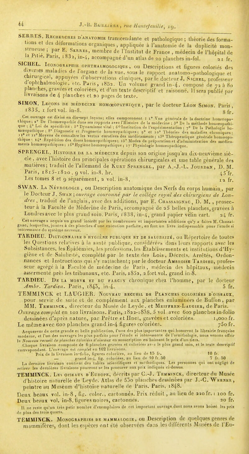 J.-Ii. ISaii.i.ibiie, rue Haiilefeiiilie, jg. SERRES. Rechkuches danatomie transcendante et pathologique; théorie des forma- tions et des déformations organiques, appliquée à l'auatomie de la duplicité mon- stiueNse ; par E. Serres, membre de l'Institut de France , médecin de l'hôpital de la Pilie. Pans, 1832, in-4, accompagné d'un allas de 20 planches in-fol. 21 fr. SICHEL. IcoMonApiiiE opiithalmologique , ou Descriptions et Ggures colories des aiyer.-es maladies de l'organe di- la vue. sous le rapport anatoino-paihologique et ctiirurgical, appujees d'observations cliniques, parle docteur J. Sichel, profes'ieur dophlhalmologie, < tc. Pans, iH52. Un volume grand in-4. composé de 71 à 80 plam hes, gravées et colonées, et d'un texte descriptif et raisonné. 11 sera publié par livraisons de 4 planches et 20 pnges de texte. SIMON. Leçons de médecike homoeopathique , par le docteur Léon Simon. Paris, i835. I fort vol. in-8. g f^ CetouTj-aRO <^»l dÎTisé en dii-sepl Irçoiis; elles compreiinenl : l° Vue géni-rale de la doclrine l.omœopa- llnque; 3 De 1 liomnDopallj.e dans ses rapporls a»ee l'IliMoirc de la médecine ; 5» De h œélliode houiœopallii- qne ; 4 Loi de ïpécilii ilé ; 6° Dynamisme vilal ; 6° Inslilulion de rexpirimenlalion ; 7» De la Palholo-ie lio- niœopalliique ; 8» Diagnoslic el l'.o-noslic liomtropalliiquc» ; 9» el 10» Tliéoiics di-s maladies cUioniques: I I el 11 Moyens de connailie les veiln» curalives des médicaments; l5» Tliérapeulique générale homcropa. Iliique ; i4« Képélilion des doses homocopallriques; li Slodes de préparalion el d'adminislralion de» médica- ments liomœopalliiqnesi 16» Hygiène liomœopalliique ; 17 • Pliysiologie liomœopalljique. SPREIVGEL. Histoire de la médecine depuis son origine jusqu'au dix-neuvième siè- cle , avec l'histoire des principales opérations chirurgicales et une table générale des matières; traduit de l'allemand de Kurt Sprengel, par A.-J.-L. Jourdan , D. M. Paris, 1815-1820. 9 vol. in-8. br. 45'fr. Les tomes 8 et g séparément, 2 vol. in-8. 12 fr. SWAN. La Névrologie , ou Description anatomique des Nerfs du corps humain, par le Docteur J. Swan ; ouvrage couronné par le collège royal des chirurgiens de Lon- dres , traduit de l'anglais, avec des additions, par E. Cuassaighac, D. M. , prosec- teur à la Faculté de Médecine de Paris, accompagné de 23 belles planches, gravées à Londresavcc le plus grand soin. Paris, 1838, in-4, grand papier vélin cart. 24 fr. Cet ouvrage a acquis nn grand intérêl par les nombreuses el importantes additions qu'y a faites M. Cliassai. filiac, lesquelles, joinles à des planclics d'iMifi exêculion parfaite, enfoui un livre indispensable pour l'étude si inlêressanle du sysièine nerveut. TARDIEU. DicTioKNAiBE D'HyciÈriE publique et de siLUBRiTii, ou Répertoire de toutes les Questions rela'ives à la suinté [lublique, coiisidérëp» dans li'urs rapports avec les Subsistances, les Épidémies, les professions, les Élablisscments et institutions d'Hy- giène et de Salubrité, complété par le texte des Lois , Décrets. Arrêtés, Ordon- nances et Instructions qui s'y rattachent; par le docteur Ambroise Tardieu, profes- seur agrégé à la Fiicidlé de inédeiinede Paris, médecin des hôpitaux, médecin assermenté près les tribunaux, etc. Paris, iS52, 2 fort vol. grand in 8. TARDIEU. De la morve et dd farci\ chronique chez l'homme, par le docteur Ambr. Tardieu. Paris, t843, in-4. 5 fr. TEMMINCK et LAUGIER. Nouveau becdeil db Planches coloriées o'oisbadx, pour servir de suite el de complément aitx planches enlumi nées de Buffon , par MM. Temmirck, directeur du Musée de Leyde. et Meiffben-Ladgieb, de Paris. Ouvrage complet en 102 livraisons. Paris, 1822-18S8, 5 vol. avec 600 planches in-folio dessinées d'après nature, par Prêtre et Ilnel, gravées et coloriées. 1,000 fr. Le mênie avec 600 planches grand in-4 figures coloriée.=. 760 fr. Acquéreur de cette grande el belle pulilicalion, l'une des plus itiiporlantes qui lionorent la librairie française moderne, et l'un des ouvrages les plus parfaits pour l'élude si inlêressanle de l'ornilbotogie, nous venons offrir le Nouveau recueil de iiloitcltex coloriées d'oiseaux en souscription en baissant le prix d'un tiers. Cliaque livraison composée de 0 planclies gravées et culoriées av- e le plus grand soin, et le texte descriptif correspondant. L'ouvrage e^t complet en 102 livraisons. Prix de la livraison in-fulio, ligures coloriées, au lieu de 15 fr. 10 fr. — grand in-4, t'B- cnloi iées, au lieu de 10 fr-50 7 fr. 50 La dernière livraison conlient des tables scionliliques el mi lbodiques. Les personnes qui ont négligé de retirer les dernières lirraisons pourront se les procurer aux prix indiqués ci-dessus. TEMMINCK.. Les oiskadx d'Euhopb, décrits par C-J. Temminck, direcleurdu Musée d'hi.'-toire nultirelle de Lcydc. Atl.ns de 5jo planches dessinées par J.-C. Wkrnbr, peintre au Muséum d'hisloiie naturelle de Paris. Paris. iS48- Deux beaux vol. in-S, fi^. colnr., cartonnéF. Prix réduit , au lieu de aaofr. : loo fr. Deux beaux vol. in-8. figures noires, cartonnés. 20 fr. Il ne reslc qu'un très petit nombre d'eieniplaiies de cel important ouvrage dont nous avons baissé les prix de plus des trois quarts. TEUMINCK. MoNOGRAPHiKs de mimualgc.ie, ou Description de quelques genres de niammifère.s dont les espèces ont été observées dans les différents Musées de l'Eu-
