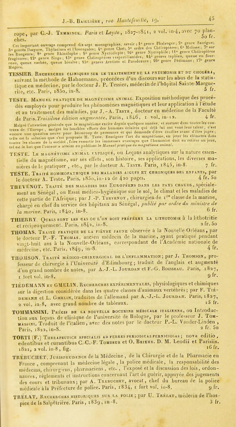 J.-B. IjAiu-iiinK , ri/e lluiiUfnulle, iç). i-ope, par C.-J. Temuinck.. Paris el Leyde, 1827-1841, 2 vol. in-4,yve(: 7° P^J^J ches. . ' 01 in.porun. ouTr.ge comprend dix-sepl n>onoerapl,i«, iaxcir , 1» eenr- PhaUnger; 2 genre ««rr.gue; 3» genre. Da.ynre, Thjlaeine. el l'ba.cogale.: 4° genre Cbal; & ordre d.» Cl.e.ropleres; b' Mo o«e; 7» >ur le,^Kongeur.r 8» genre llhinolopbe ; <> genre Njcloeleple ; 10 genre Njelopb.le; 1^ gen.e (.bel.op ère» W ,ore.; l'i» genre Singe ; 13 genre Cbéiroplére, ve.perlilionid,., 14 genre, lap nen, qnene en fonr^ re»u, queie eachée, queue bivalve; 15 genres Arcliele el Paradoxure ; Ib genre Ped.mauc ; 17 genre Mégère. TESSIER Recherches cliniques sub le tbaitkment dk ia pnebmonib et du CHOLia*, suivant la mévhoiie de llalineinan.i. précédées d'un discours sur les abus de la slalis- lique en médecine, par le docteur J. P. Tessier, médecin de l'hôpUal Sainle-Marsue- rile, etc. Paris, iS.'io, in-S. ^ TESTE. Makuel PRATlQOE de magnétisme animal. Exposition mélhodique des procé- dés employés pour produire les phénomènes magnétiques et leur application à l'étude el an traitement des maladies, par J. - A. Teste , docteur en médecine de la Faculté de Vav'is.Troisièine édition uugmeiiiée. Paris, i&i6, i vol. in-i2. 4 fr. Malrc l'allenlion générale nue le raagnéli.sme eicile depuis quelques années, el surloul dans loute! les con- trée, de l'liurope malgré les louables elVorls des hommes éclairés qui déjà lui onl voue leur laleni, c esl encore une que^Ilion neuve pour beaucoup de personnes el qui demande delre élnd.ée avant delre jugée ; 1-lle est 1 1 «ululion que s'e.«l proposée M. Teste. Enseigner l'art du magnétiirae, en |eler les élément, dans luutes le. cla~ses de la «ociélé , f.iire reasoitir les immenses avantages que rbumanité doit en retirer un jour, lel est le but que l'auteur a atteint en publiant le Manuel pratique du mo-iietijine animal. TESTE. Le magnétisme ANisiAi. fxpliqué, ou Leçons analytiques sur la nalure essen- tielle du magnétisme, sur ses effets, son histoire, ses applications, les diverses ma- nièies de le pratiquer , etc., par le docteur A. Teste. Paris, 1845, in-8. 7 fr. TESTE, TbAITÉ HOMOEOPATHtQBE DBS MALADIES AIGOFS ET CHRONIQUES DES ENFANTS, par le docteur A. Teste. Paris, i85o,in-ia de 4^0 pages. 4 fr. 5o THEVENOT. Traité des maladies des Européens dans les pays chauds, spéciale- ment au Sénégal , ou Essai médico-hygiénique sur le sol, le climat et les maladies de cette partie de l'Afrique; par J.-P. Tdevenot , chirurgien de i''' classe de la marine, chargé en chef du service des hôpitaux au Sénégal, publié par ordre du ministre de la marine. Paris, 1840, in-8. 6 fr. THIERRY. Qdelssont lhs cas ou l'on doit PBÉFiiaKR la lithotomie à la lithotritie et récijjroquemeDl. Paris, 1842, iii-8. 2 fr. 5o THOMAS. Traité pratique de la FiivRE jaune observée à la Nouvelle-Orléans, par le docteur P.-F. Thomas, ancien médecin de la marine, ayant pratiqué pendant vin't huit ans à la Nouvelle-Orléans, correspondant de l'Académie nationale de médecine, etc. Paris, 1849, in-8. 4 fr. TnO.USON. Traité médico-chirdrgical de l'inflammation; par J. Thomson, pro- fesseur de chirurgie à l'Université d'Edimbourg; traduit de l'anglais el augmenté d'un grand nombre de notes, par A.-J.-L. Jourdan et F.-G. Boisseau. Paris, 1827, 1 tort vol. in-8. 9 f- TIÉDEMANN et GMELIN. Recherches expérimentales, physiologiques et chimiques sur la digestion considérée dans les quatre classes d'animaux vertébrés; par F. Tié- demann et L. G.MEL1N, traduites de l'allemand par A.-J.-L. Jourdan. Pans, 1827, 2 vol. in-8, avec grand nombre de tableaux. i5 fr. TOMMASSIM. Précis de la nouvelle doctrine urioicALK italienne, ou Introduc- tion aux leçons de clinique de l'université de Bologne, par le professeur J. Tou- MAssiNi. Traduit de l'ilalien, arec des notes par le docteur P.-L. Vander-Lindea , Paris, 1822, in-8. 2 fr. 5o TORTI (F.) Therapeutice specialis ad ferres pebiodicas peeniciosas ; nova editio , edentibus et curanlibuo C.-C.-F. Toubbdr et O. Bbixhk. D. M. Leodii et Parisiis. 1821, 2 vol. in-8, fig. '6fr. TRÉBIJCIIET. Jurisprudence de la Médecine , de la Chirurgie et de la Pharmacie en France , comprenant la médecine légale , la police médicale, la responsabilité des médecins, cbiiurgeiis, pharmaciens, etc. , l'exposé et la discussion des lois , ordon- nances, règlements et instructious concernant l'art de guérir, appuyée des jugements des cours et tribunaux; par A. Trebuchet, avocat, chef du bureau de la police médicale àla Préfecture de police. Paris, i834, i fort vol. iii-8. 9 fr. TRÉLAT. Kecuerches historiques sur la foi.ie; par U. Trélat, médecin de l'hos- pice de la Salpftlrière. Paris, 1839, in-8. 3 Ir.