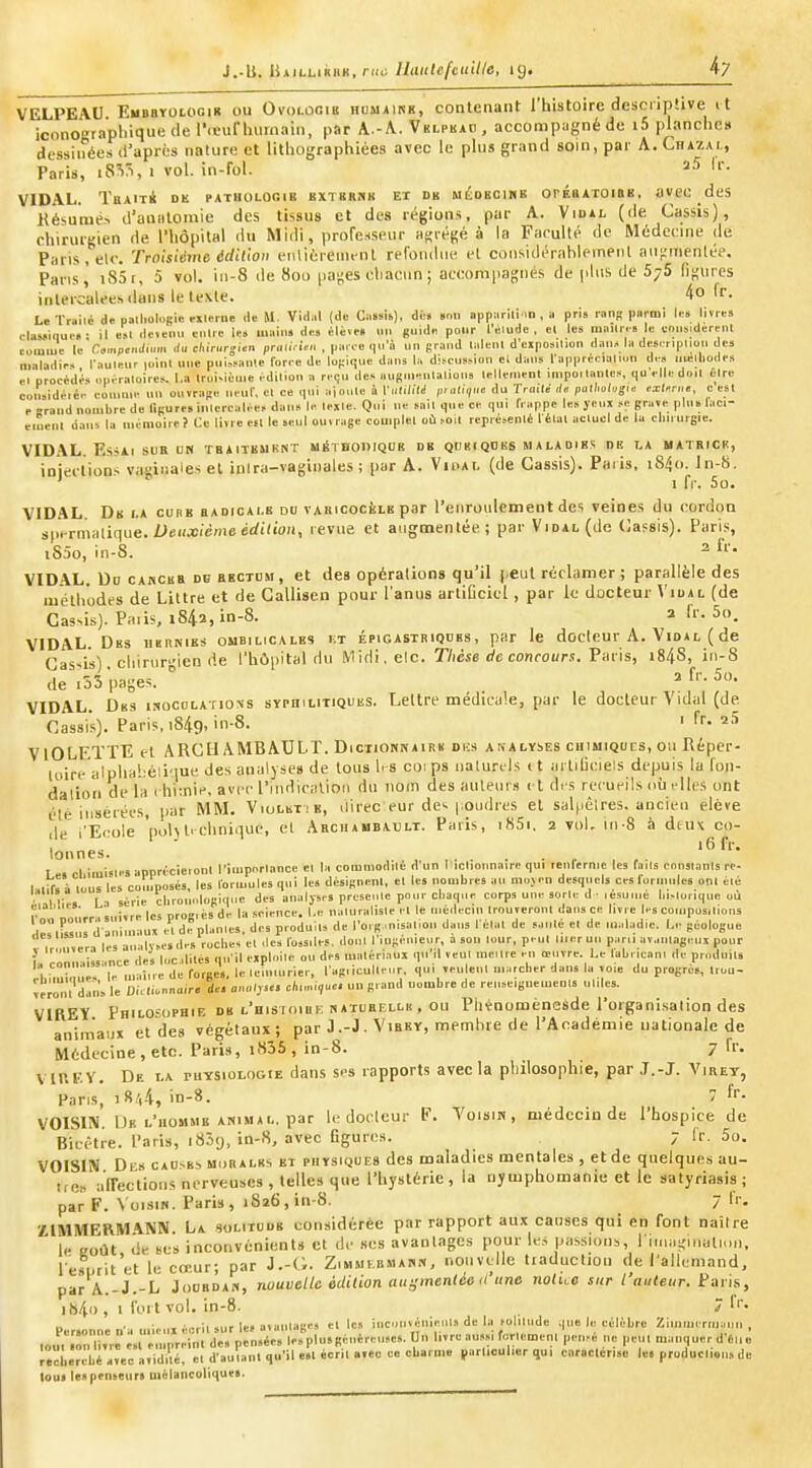VELPEAU EuBSTOtOGiR ou Ovolûoib hdmairh, contenant l'histoire descriptive it iconOTaphiquo de r<cunimnain, par \.-A.. Vklpkap, accompagné du i5 planche» dessinées d'après nature et llthographiées avec le plus grand soin, par A. Chazai,, Paris, i8Vi, I vol. in-fol. ^5 Ir. VIDAL. TaAiT* dk pathologie KXTBBrcK ET DK MÉDKCiMK orÉuATOiBK, avcc des Késumé^ d'unalomie des tissus et des régions, par A. Viual (de Ca.ssis), chirurgien de l'hôpital du Midi, prorenseur afjrégé à la Faculté de Médecine de Paris, etc. Troisième édition enlièreim'nl refondue el considérablemeiil auf;irienlér. Paris^ i85r, 5 vol. in-8 de 8oo pa^es chacun ; accompagnés de plus de 5^5 lif^ures intercalées dans le texte. 4o fr. L» Tmilé de pall.ologie eilerne .le M. Vidal (de Caïsis), di« »nii apparili iD , u pris r,ins piirmi le» livres claMique. • il esl deiemi enUe le» uiuins de» élève» un guide pour l'élude, el les miiUr.» le enus.derenl eoiuuie le Cimpendùm du cl^irurgun pni.iViivi , parée qu'à un graud laleul d'eipos.Uon daus la deei ripliou de» maladies l'auleur loinl une puisi-aule forée de lo(:ique dan» la di.>cu»,-ion el dans l'apprceialiun de» uuîlhodp.s el procè'déi ouéraloire». I.a Iroi-ièuie édition n reçu de» auBUieutalioiis lellemenl impoi lanles, qu'elle doil elre colisidéiée couiuie un ouvrage ueuf, el ce qui ajoule à Vntililé piatique du Tro.le ,/« palhahgu exUrne, c est P -rand nombre de figure, iulercalée» don» le texte. Qui ne sait que ee qui frappe le» jeux »e grave plu» lac- eiuenl dans la mémoire? Ce livre efl le seul ouvrage complet oùhoit repré>enlé félal aclucl de la chirurgie. VID.\L. Es-lll SUR UN THAITEURNT MÉTDOniQUIi DK QD H ( QD BS M A LA DI B; DE LA MATRICR, injeclions vaginales el inlra-vaginales ; par A. Viual (de Cassis). Paris. iS/jo. ln-8. 1 fr. So. VIDAL. Dk la curb badicale du vAiiicociiLE par l'eiiroulcment des veines du cordon s(ii-rmalique. iJeKXienicfirfi'io», revue et augmentée; par Vidal (de Cassis). Paris, iS5o, in-8. 2 iV. VIDAL. Ud CAKCsa dh bbctdm , et des opérations qu'il peut réclamer ; parallèle des méthodes de Littre et de Callisen pour l'anus arliCcicl , par le docteur Vidal (de Ca3^is). Paiis, i842,in-8. a fr. 5o. VIDAL. Dbs iikrnies ombilicales v.t épigastriqdes , par le docteur A. Vidal ( de Gas-is) chinir-ien lie l'hôpital du Midi.elc. Thèse de concours. Vm-'is, i84S, in-S de .53 pages.  =» f' -5. VIDAL. Des isocolatiovs syphilitiques. Lettre médicale, pur le docteur Vidal (de. Cassis). Paris, i8/t9. in-S- ' ''^ VIOLETTE el ARCIl AMBAULT. Dictionnaire dks analyses chimiqucs, ou Réper- loire'aîphaî.éli'iue des analyses de lotis h s coips naturels ( t arliiiciels depuis la fon- dation de la i hiini.', avec l'indication du nom des auteurs et di s recueils où i-lles ont été iiisétées, par MM. Violbtie, direc eur de>. |,oudres et sal|iêlres. ancien élève de l'Ecole 'pol\Il clinique, el Archambaclt. Paris, i85i, 2 voL in-8 à diux co- lonnes. ■ . I rl imisie» -iprirécieronl l'importance et la comniodilé d'un liiclionnaire qui lenlernic les fails eonslanis rc- I .irVi tous les co.uposés, les formules qui les désignent, el les nombres au moven desquels ces formules onl été ■ Vu;,. I n série cbronologiilue des analyses prusei.le pour chaque corps une sorte d ■ lesuuié h.,loriqu<! UÙ p',■„ .„:,,„ les progicsde la science. I.e ualuralisle el le médecin Irouveronl dans ce livre les compositions lêrii«i,j d aniinaux el de piaules, des produils de l'org misal,011 dans l étal de sauté el de maladie. Le géologue Tir iiveri les analy»e,de» roches el .les fossiles, doul ringémc.ir a son tour, peut mer uu par.i avantageux pour f .„„,...Ù, ince des I..C dites q.i'il eipl.iile ou des matériaux qu il veut meure en œuv re. Le labricani de produit» ehm,î.i.',es'le maiire de forges, le leiumrier, l'ag,iculle.ir, qui Teulenl marcher dans la toi. du progrès, Irou- verô I dan'» le DiVli.nnnir. de. an„lyu. c/ii,„i,«e. un grand nombre de renseiguemenls utiles. ViaEÏ Philosophie de l'hisioiuf, natuhixlk , ou Phïnoménesde l'organisation des animaux et des végétaux; par J .-J • Vibky, membre de l'Académie nationale de Médecine, etc. Paris, i835, in-8. 7 fr. VIKEY. De I.A ruYSioLOGiE dans ses rapports avec la philosophie, par J.-J. Viret, Paris, i8a4, in-^. 7 f''- VOISIN. De l'homme ANIMAL, par le docteur F. Voisin, médecin de l'hospice de Bicètre. Paris, iSî'J, in-S, avec figuixs. 7 Ir. 5o. VOISIN Di s caosbs morales et physiques des maladies mentales , et de quelques au- tre» airections nerveuses , telles que l'hystérie , la nymphomanie et le satyriasis ; par F. \ oism. Paris, 1S26, in-8. 7 fr. ÏIMMERMANN. La solitude considérée par rapport aux causes qui en font naître le eoût de ses inconvénients et de ses avanlagcs piDur le.s passions, l iiiiagiimli.ui, l'efnrit'et le cœur; par J.-G. Zimmebmann, noiivt^lle traduction de l'allemand, par A.-J.-L Joubdan, nouvelle édilion augmenlée iCune nolue sur l'auteur. Paris, i84o , 1 fort vol. in-8. 7 'i'- Personne n'a mie.ix écrit sur le, avanlage, el le, inc.Mivénieiil.i de la -olilude |ue h; célèbre Zinimermaiin , l„uV.ônTT, e.l empreint de» pensées lesplusgéuèreuses. Un livre aussi fortemenl pen.-e ne peut manquer d'6,,„ rêcuêrcbé avec avidité, cl d'autant qu'il e.l écrit avec ce charme particulier qui caraclonsc le, producli.ii. de loui te, penseur» luélancolique».