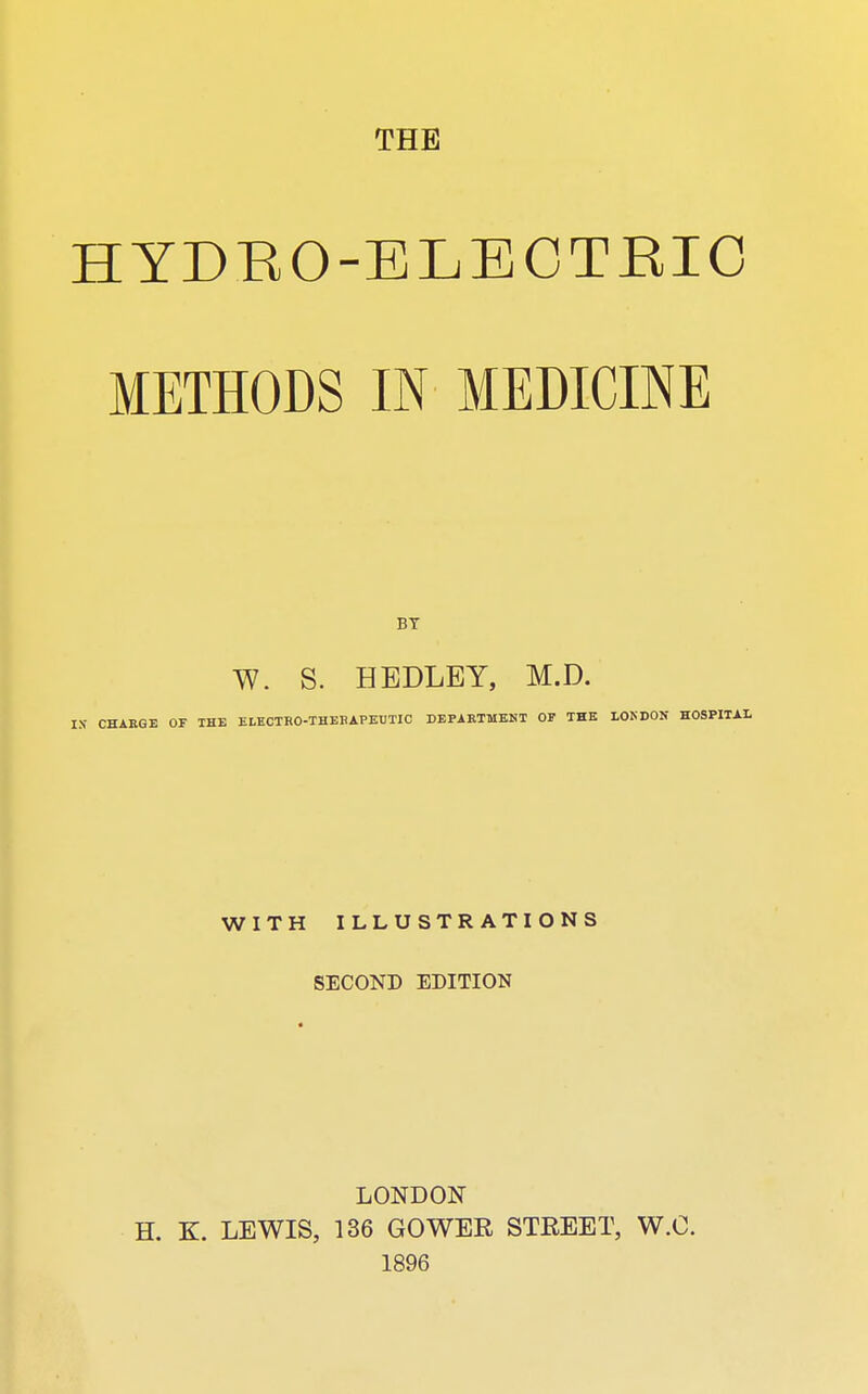 THE HYDRO-ELECTEIO METHODS IN MEDICINE BY W. S. HEDLEY, M.D. IX CHARGE OF THE ELECTRO-THERAPEUTIC DEPARTMENT OF THE LONDON HOSPITAL WITH ILLUSTRATIONS SECOND EDITION LONDON H. K. LEWIS, 136 GOWER STREET, W.O. 1896