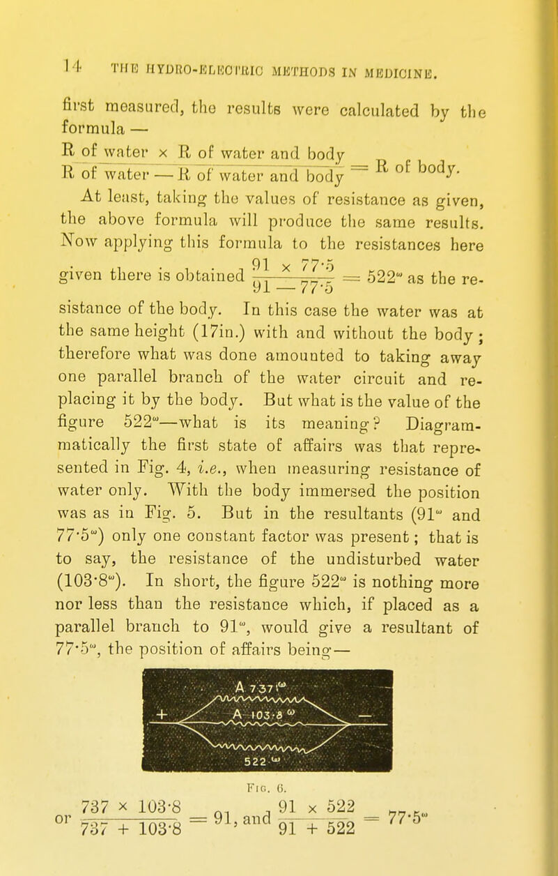 first measured, the results were calculated by the formula — R of water x R of water and body R of water — R of water and body = R of body- At least, taking the values of resistance as given, the above formula will produce the same results. Now applying this formula to the resistances here 91 x 77* j given there is obtained '— —- = 522u as the re- yi — 7ro sistance of the body. In this case the water was at the same height (17in.) with and without the body; therefore what was done amounted to taking away one parallel branch of the water circuit and re- placing it by the body. But what is the value of the figure 522—what is its meaning? Diagrara- matically the first state of affairs was that repre- sented in Fig. 4, i.e., when measuring resistance of water only. With the body immersed the position was as in Fig. 5. But in the resultants (91w and 77*5) only one constant factor was present; that is to say, the resistance of the undisturbed water (103'8W). In short, the figure 522 is nothing more nor less than the resistance which, if placed as a parallel branch to 91, would give a resultant of 77'5W, the position of affairs being— + % A 7-37'.w - 5 22 ^ Fig. (i. 737 x 103-8 m , 91 or .—= 91, and 522 737 + 103'8 91 + 522 = 77-5
