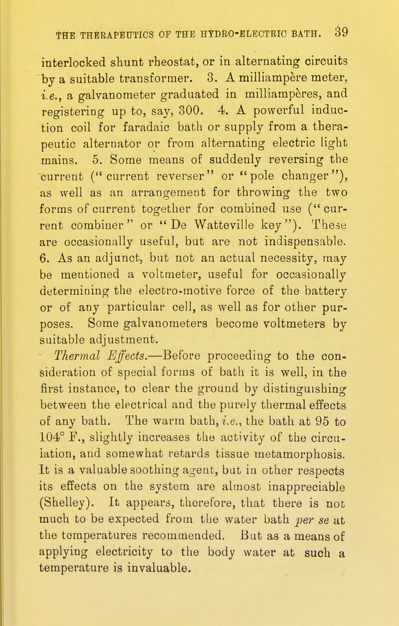 interlocked shunt rheostat, or in alternating circuits by a suitable transformer. 3. A milliampere meter, i.e., a galvanometer graduated in inilliainperes, and registering up to, say, 300. 4. A powerful induc- tion coil for faradaic bath or supply from a thera- peutic alternator or from alternating electric light mains. 5. Some means of suddenly reversing the current (current reverser or pole changer), as well as an arrangement for throwing the two forms of current together for combined use ( cur- rent combiner or  De Watteville key). These are occasionally useful, but are not indispensable. 6. As an adjunct, but not an actual necessity, may be mentioned a voltmeter, useful for occasionally determining the electro-motive force of the battery or of any particular cell, as well as for other pur- poses. Some galvanometers become voltmeters by suitable adjustment. Thermal Effects.—Before proceeding to the con- sideration of special forms of bath it is well, in the first instance, to clear the ground by distinguishing between the electrical and the purely thermal effects of any bath. The warm bath, i.e., the bath at 95 to 104° F., slightly increases the activity of the circu- lation, and somewhat retards tissue metamorphosis. It is a valuable soothing agent, but in other respects its effects on the system are almost inappreciable (Shelley). It appears, therefore, that there is not much to be expected from the water bath per se at the temperatures recommended. But as a means of applying electricity to the body water at such a temperature is invaluable.