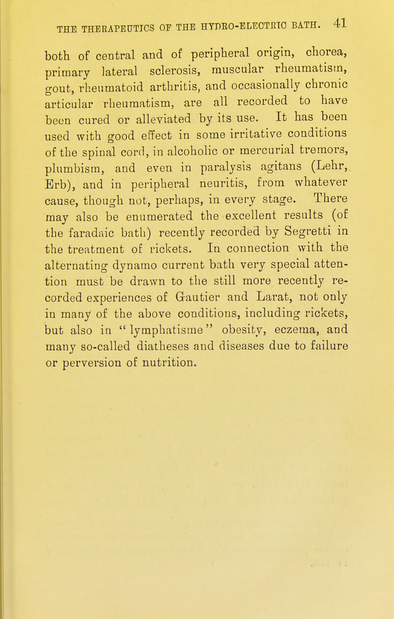 both of central and of peripheral origin, chorea, primary lateral sclerosis, muscular rheumatism, gout, rheumatoid arthritis, and occasionally chronic articular rheumatism, are all recorded to have been cured or alleviated by its use. It has been used with good effect in some irritative conditions of the spinal cord, in alcoholic or mercurial tremors, plumbism, and even in paralysis agitans (Lehr, Erb), and in peripheral neuritis, from whatever cause, though not, perhaps, in every stage. There may also be enumerated the excellent results (of the faradaic bath) recently recorded by Segrefcti in the treatment of rickets. In connection with the alternating dynamo current bath very special atten- tion must be drawn to the still more recently re- corded experiences of Grautier and Larat, not only in many of the above conditions, including rickets, but also in  lymphatisme obesity, eczema, and many so-called diatheses and diseases due to failure or perversion of nutrition.