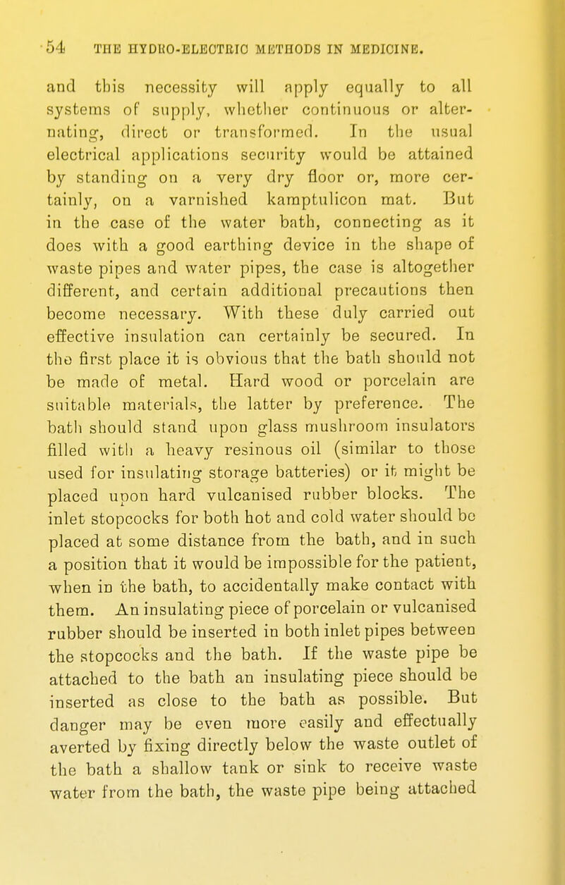 and tins necessity will apply equally to all systems of supply, whether continuous or alter- nating, direct or transformed. In the usual electrical applications security would be attained by standing on a very dry floor or, more cer- tainly, on a varnished kamptulicon mat. But in the case of the water bath, connecting as it does with a good earthing device in the shape of waste pipes and water pipes, the case is altogether different, and certain additional precautions then become necessary. With these duly carried out effective insulation can certainly be secured. In the first place it is obvious that the bath should not be made of metal. Hard wood or porcelain are suitable materials, the latter by preference. The bath should stand upon glass mushroom insulators filled with a heavy resinous oil (similar to those used for insulating storage batteries) or it might be placed upon hard vulcanised rubber blocks. The inlet stopcocks for both hot and cold water should be placed at some distance from the bath, and in such a position that it would be impossible for the patient, when in the bath, to accidentally make contact with them. An insulating piece of porcelain or vulcanised rubber should be inserted in both inlet pipes between the stopcocks and the bath. If the waste pipe be attached to the bath an insulating piece should be inserted as close to the bath as possible. But danger may be even more easily and effectually averted by fixing directly below the waste outlet of the bath a shallow tank or sink to receive waste water from the bath, the waste pipe being attached