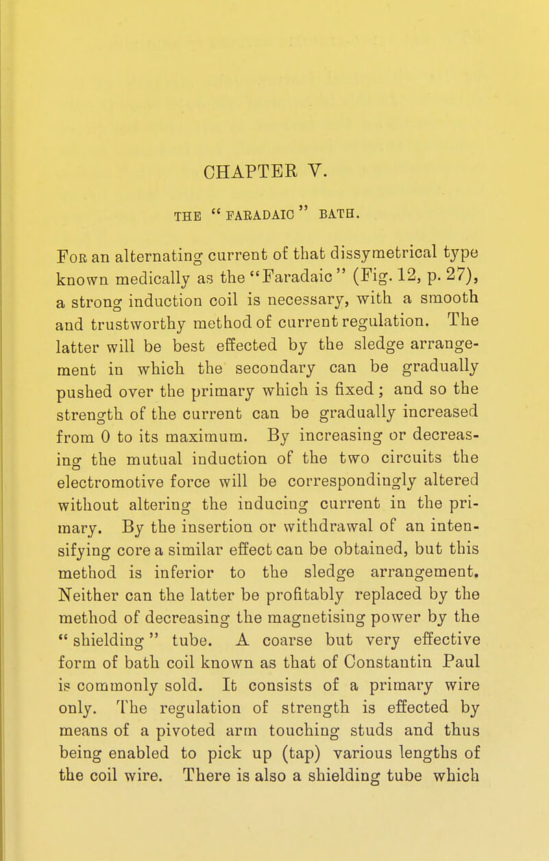 CHAPTER Y. THE  FARADAIC  BATH. For an alternating current of that dissymetrical type known medically as the Faradaic (Fig. 12, p. 27), a strong induction coil is necessary, with a smooth and trustworthy method of current regulation. The latter will be best effected by the sledge arrange- ment in which the secondary can be gradually pushed over the primary which is fixed; and so the strength of the current can be gradually increased from 0 to its maximum. By increasing or decreas- ing the mutual induction of the two circuits the electromotive force will be correspondingly altered without altering the inducing current in the pri- mary. By the insertion or withdrawal of an inten- sifying core a similar effect can be obtained, but this method is inferior to the sledge arrangement. Neither can the latter be profitably replaced by the method of decreasing the magnetising power by the  shielding tube. A coarse but very effective form of bath coil known as that of Constantin Paul is commonly sold. It consists of a primary wire only. The regulation of strength is effected by means of a pivoted arm touching studs and thus being enabled to pick up (tap) various lengths of the coil wire. There is also a shielding tube which