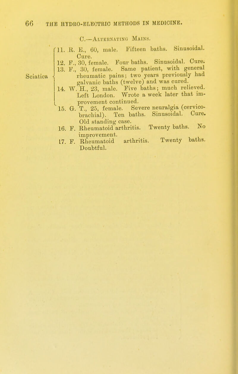 (')(') THE HYDItO-IOLKtJTHIO MKTHODS IN MEDICINE. 12. 13. C.—Ai;rni(NATiN(i Mains. 11. It. B., 60, male. Fifteen baths. Sinusoidal. Cure. F., 30, female. Four baths. Sinusoidal. Cure. L<\, 30, female. Same patient, with general Sciatiea \ rheumatic pains; two years previously had galvanic baths (twelve) and was cured. 14. W. H., 23, male. Five baths; much relieved. Left London. Wrote a week later that im- provement continued. 15. G. T., 25, female. Severe neuralgia (cervico- brachial). Ten baths. Sinusoidal. Cure. Old standing case. Rheumatoid arthritis. Twenty baths. No improvement. Rheumatoid arthritis. Twenty baths. Doubtful. 16. L7. F. F.