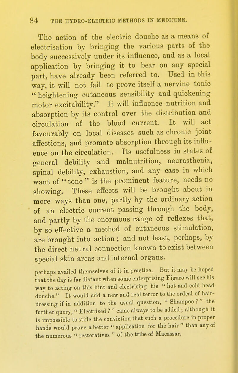 The action of the electric douche as a means of electrisation by bringing the various parts of the body successively under its influence, and as a local application by bringing it to bear on any special part, have already been referred to. Used in this way, it will not fail to prove itself a nervine tonic  heightening cutaneous sensibility and quickening motor excitability. It will influence nutrition and absorption by its control over the distribution and circulation of the blood current. It will act favourably on local diseases such as chronic joint affections, and promote absorption through its influ- ence on the circulation. Its usefulness in states of general debility and malnutrition, neurasthenia, spinal debility, exhaustion, and any case in which want of  tone  is the prominent feature, needs no showing. These effects will be brought about in more ways than one, partly by the ordinary action ' of an electric current passing through the body, and partly by the enormous range of reflexes that, by so effective a method of cutaneous stimulation, are brought into action ; and not least, perhaps, by the direct neural connection known to exist between special skin areas and internal organs. perhaps availed themselves of it in practice. But it maj be hoped that the day is far distant when some enterprising Figaro will see his way to acting on this hint and electrising his  hot and cold head douche. It would add a new and real terror to the ordeal of hair- dressing if in addition to the usual question,  Shampoo ?  the further query,  Electrised ?  came always to be added ; although it is impossible to stifle the conviction that such a procedure in proper hands would prove a better  application for the hair  than any of the numerous  restoratives  of the tribe of Macassar.