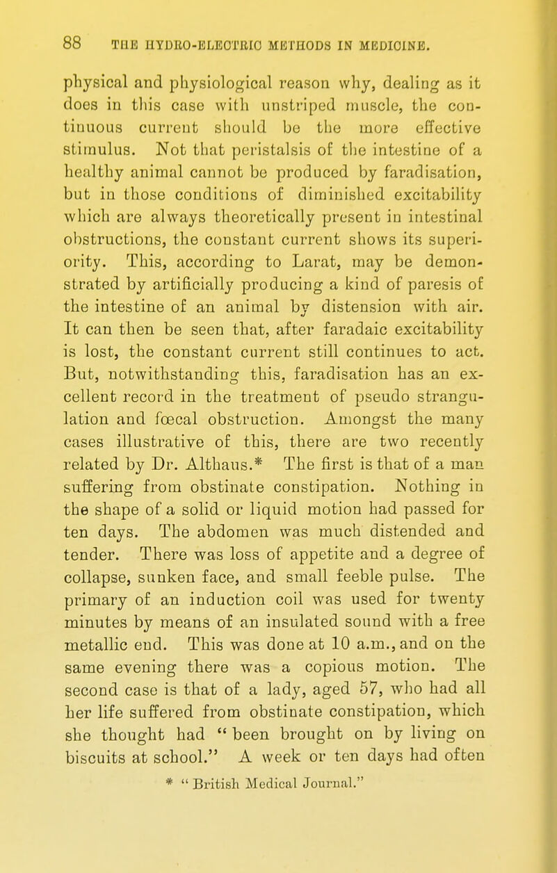 physical and physiological reason why, dealing as it does in this case with unstriped muscle, the con- tinuous current should be the more effective stimulus. Not that peristalsis of the intestine of a healthy animal cannot be produced by faradisation, but in those conditions of diminished excitability which are always theoretically present in intestinal obstructions, the constant current shows its superi- ority. This, according to Larat, may be demon- strated by artificially producing a kind of paresis of the intestine of an animal by distension with air. It can then be seen that, after faradaic excitability is lost, the constant current still continues to act. But, notwithstanding this, faradisation has an ex- cellent record in the treatment of pseudo strangu- lation and fcecal obstruction. Amongst the many cases illustrative of this, there are two recently related by Dr. Althaus.* The first is that of a man suffering from obstinate constipation. Nothing in the shape of a solid or liquid motion had passed for ten days. The abdomen was much distended and tender. There was loss of appetite and a degree of collapse, sunken face, and small feeble pulse. The primary of an induction coil was used for twenty minutes by means of an insulated sound with a free metallic end. This was done at 10 a.m., and on the same evening there was a copious motion. The second case is that of a lady, aged 57, who had all her life suffered from obstinate constipation, which she thought had  been brought on by living on biscuits at school. A week or ten days had often *  British Medical Journal.