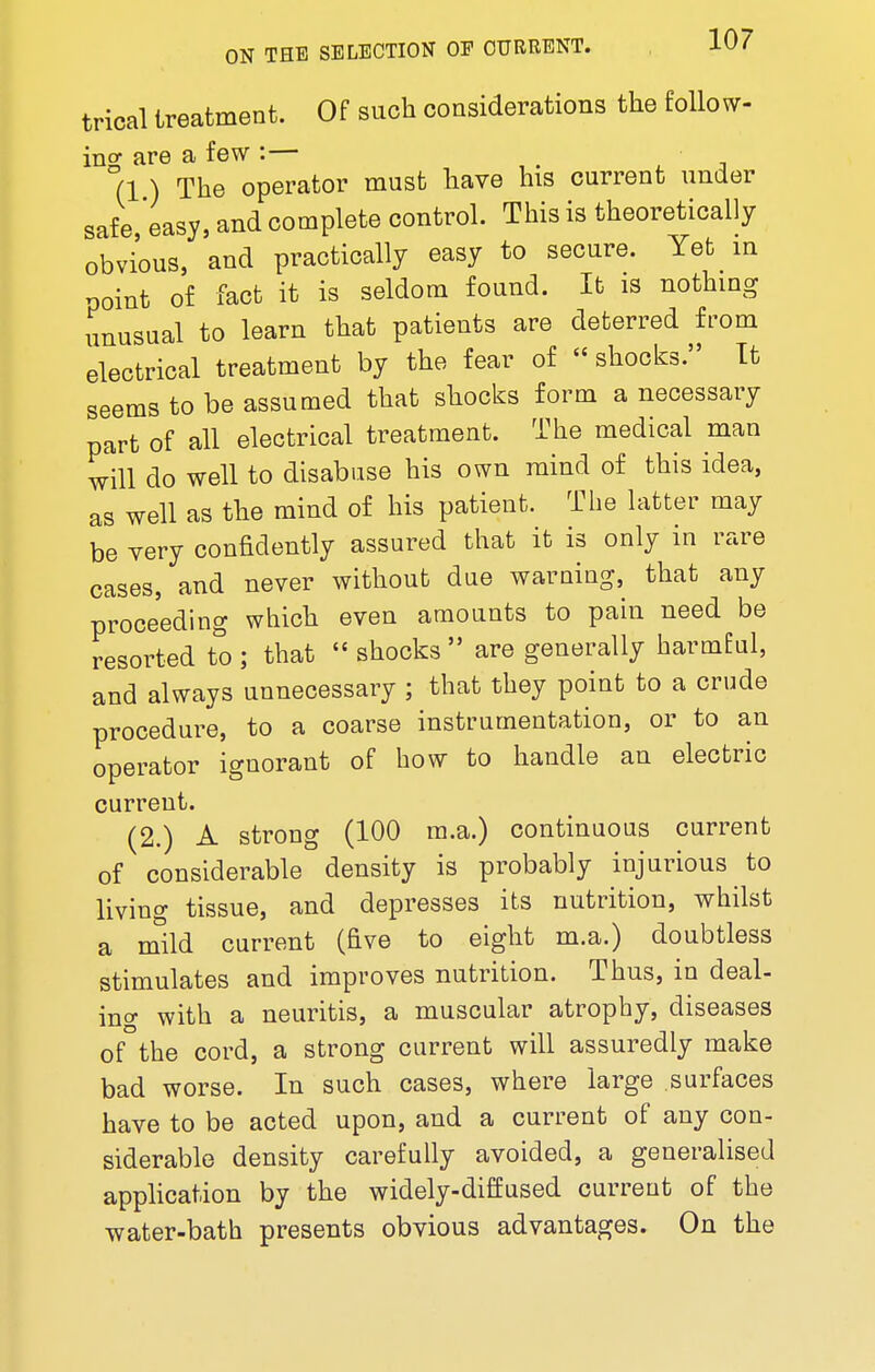 trical treatment. Of such considerations the follow- ing are a few :— • (1 ) The operator must have his current under safe easy, and complete control. This is theoretically obvious, and practically easy to secure. Yet in point of fact it is seldom found. It is nothing unusual to learn that patients are deterred from electrical treatment by the fear of  shocks. It seems to be assumed that shocks form a necessary part of all electrical treatment. The medical man will do well to disabuse his own mind of this idea, as well as the mind of his patient. The latter may be very confidently assured that it is only in rare cases, and never without due warning, that any proceeding which even amounts to pain need be resorted to ; that  shocks  are generally harmful, and always unnecessary ; that they point to a crude procedure, to a coarse instrumentation, or to an operator ignorant of how to handle an electric current. (2.) A strong (100 m.a.) continuous current of considerable density is probably injurious to living tissue, and depresses its nutrition, whilst a mild current (five to eight m.a.) doubtless stimulates and improves nutrition. Thus, in deal- ing with a neuritis, a muscular atrophy, diseases of the cord, a strong current will assuredly make bad worse. In such cases, where large surfaces have to be acted upon, and a current of any con- siderable density carefully avoided, a generalised application by the widely-diffused current of the water-bath presents obvious advantages. On the