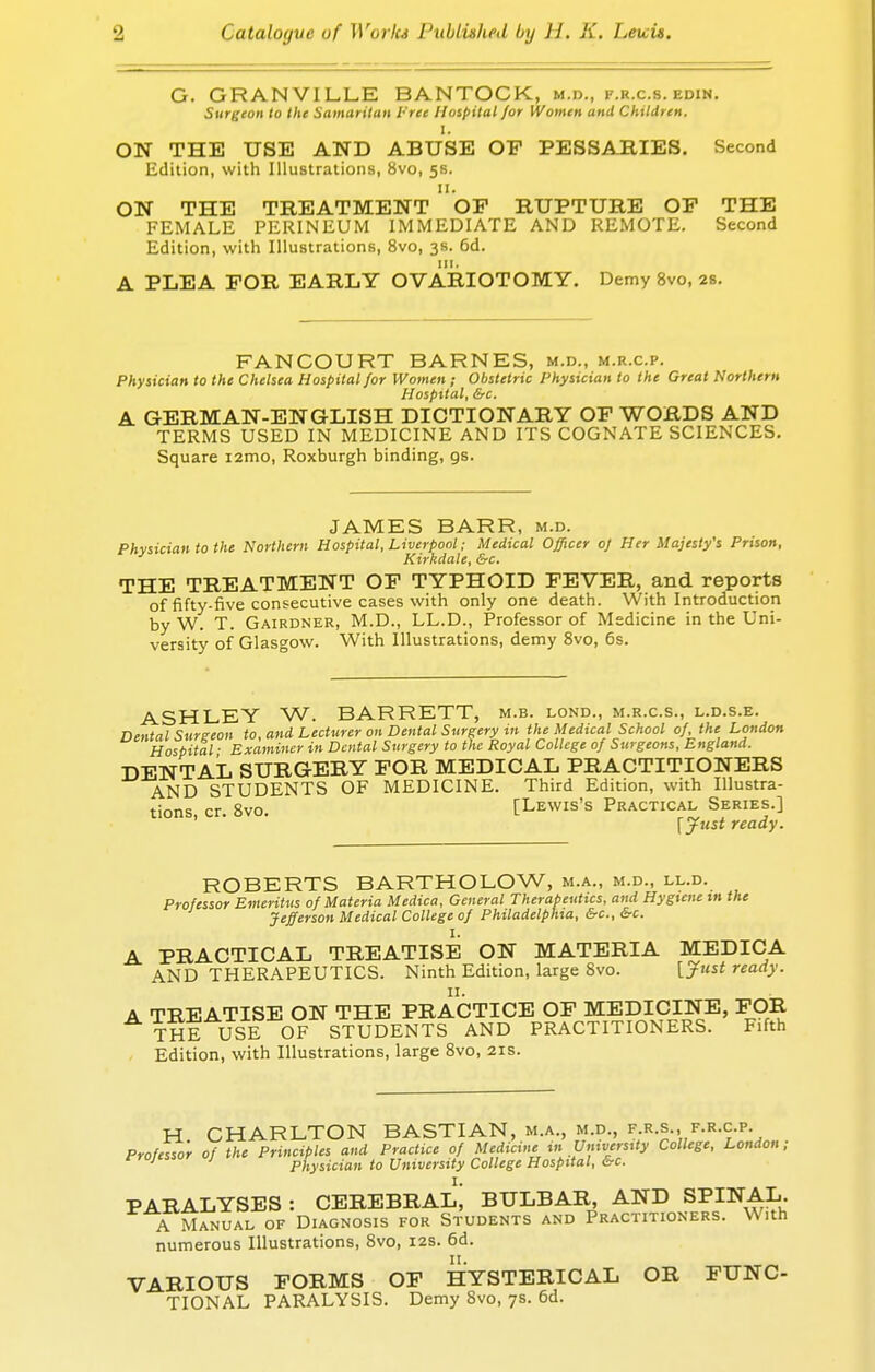 G. GRANVILLE BANTOCK, m.d., f.r.c.s. edin. Surgeon to the Samaritan t ree Hospital/or Women and Children. ON THE USE AND ABUSE OP PESSARIES. Second Edition, with Illustrations, 8vo, 58. 11. ON THE TREATMENT OP RUPTURE OF THE FEMALE PERINEUM IMMEDIATE AND REMOTE. Second Edition, with Illustrations, 8vo, 3s. 6d. A PLEA FOR EARLY OVARIOTOMY. Demy 8vo, 2s. FANCOURT BARNES, m.d., m.r.c.p. Physician to the Chelsea Hospital for Women ; Obstetric Physician to the Great Northern Hospital, Src. A GERMAN-ENGLISH DICTIONARY OF WORDS AND TERMS USED IN MEDICINE AND ITS COGNATE SCIENCES. Square i2mo, Roxburgh binding, gs. JAMES BARR, m.d. Physician to the Northern Hospital, Liverpool; Medical Officer oj Her Majesty's Prison, Kirkdale, &c. THE TREATMENT OF TYPHOID FEVER, and reports of fifty-five consecutive cases with only one death. With Introduction by W. T. Gairdner, M.D., LL.D., Professor of Medicine in the Uni- versity of Glasgow. With Illustrations, demy 8vo, 6s. ASHLEY W. BARRETT, m.b. lond., m.r.cs., l.d.s.e. Dental Surgeon to and Lecturer on Dental Surgery in the Medical School of, the London Hospital ■ Examiner in Dental Surgery to the Royal College of Surgeons, England. DENTAL SURGERY FOR MEDICAL PRACTITIONERS AND STUDENTS OF MEDICINE. Third Edition, with Illustra- tions cr. 8vo. [Lewis's Practical Series.] ' ' ' [Just ready. ROBERTS BARTHOLOW, m.a., m.d., ll.d. Professor Emeritus of Materia Medico, General Therapeutics, and Hygiene in the Jefferson Medical College of Philadelphia, &c, &c. A PRACTICAL TREATISE ON MATERIA MEDICA AND THERAPEUTICS. Ninth Edition, large 8vo. [Just ready. A TREATISE ON THE PRACTICE OF MEDICINE, FOR THE USE OF STUDENTS AND PRACTITIONERS. Fifth Edition, with Illustrations, large 8vo, 21s. H CHARLTON BASTIAN, m.a., m.d., f.r.s., f.r.c.p. Professor of the Principles and Practice of Medicine in University College, London; ^ ' ' Physician to University College Hospital, Src. PARALYSES : CEREBRAL; BULBAR, AND SPINAL. A Manual of Diagnosis for Students and Practitioners. With numerous Illustrations, 8vo, 12s. 6d. 11. VARIOUS FORMS OF HYSTERICAL OR FUNC- TIONAL PARALYSIS. Demy 8vo, 7s. 6d.