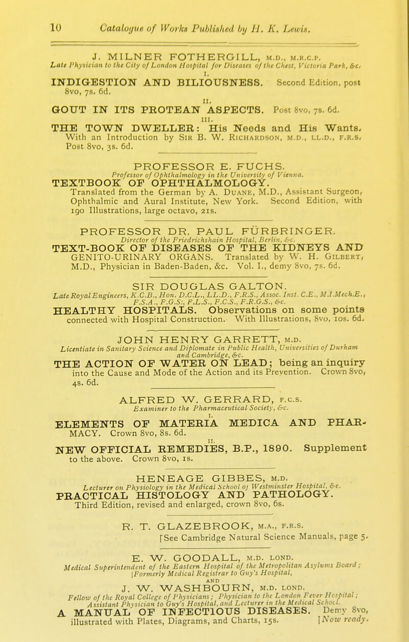 J. MILNER FOTHERGILL, m.d., m.r.c.p. Late Physician to the City of London Hospital for Diseases of the Chest, Victona Park, &c. I. INDIGESTION AND BILIOUSNESS. Second Edition, post 8vo, 7s. 6d. 11. GOUT IN ITS PROTEAN ASPECTS. Post 8vo, 7s. 6d. in. THE TOWN DWELLER: His Needs and His Wants. With an Introduction by Sir B. W. Richardson, m.d., ll.d., f.r.s. Post 8vo, 3s. 6d. PROFESSOR E. FUCHS. Professor of Ophthalmology in the University of Vienna. TEXTBOOK OP OPHTHALMOLOGY. Translated from the German by A. Duane, M.D., Assistant Surgeon, Ophthalmic and Aural Institute, New York. Second Edition, with igo Illustrations, large octavo, 21s. PROFESSOR DR. PAUL FURBRINGER. Director of the Friedrichshain Hospital, Berlin, &c. text-book: op diseases op the kidneys and GENITO-URINARY ORGANS. Translated by W. H. Gilbert, M.D., Physician in Baden-Baden, &c. Vol. L, demy 8vo, 7s. 6d. SIR DOUGLAS GALTON. Late Royal Engineers, K.C.B., Hon. D.C.L., LL.D., F.R.S., Assoc. Hist. C.E., M.I.Mech.E., F.S.A., F.G.S:, F.L.S., F.C.S., F.R.G.S., be. HEALTHY HOSPITALS. Observations on some points connected with Hospital Construction. With Illustrations, 8vo, 10s. 6d. JOHN HENRY GARRETT, m.d. Licentiate in Sanitary Science and Diplomate in Public Health, Universities of Durham and Cambridge, &c. THE ACTION OP WATER ON LEAD; being an inquiry into the Cause and Mode of the Action and its Prevention. Crown 8vo, 4s. 6d. ALFRED W. GERRARD, f.c.s. Examiner to the Pharmaceutical Society, &c. ELEMENTS OP MATERIA MEDICA AND PHAR- MACY. Crown 8vo, 8s. 6d. NEW OFFICIAL REMEDIES, B.P., 1890. Supplement to the above. Crown 8vo, is. HENEAGE GIBBES, m.d. Lecturer on Physiology in the Medical School oj Westminster Hospital. &c. PRACTICAL HISTOLOGY AND PATHOLOGY. Third Edition, revised and enlarged, crown 8vo, 6s. R. T. GLAZEBROOK, m.a., f.r.s. [See Cambridge Natural Science Manuals, page 5. E. W. GOODALL, m.d. lond. Medical Superintendent of the Eastern Hospital of the Metropolitan Asylums Beard ; {Formerly Medical Registrar to Guy's Hospital, J. W. WASHBOURN, m.d. lond. Fellow of the Royal College of Physicians ; Physician to the London Fever Hopttal ; Assistant Physician to Guy's Hospital, and Lecturer in the Medical Schocl. A MANUAL OF INFECTIOUS DISEASES. Demy 8vo, illustrated with Plates, Diagrams, and Charts, 15s. \Now ready.