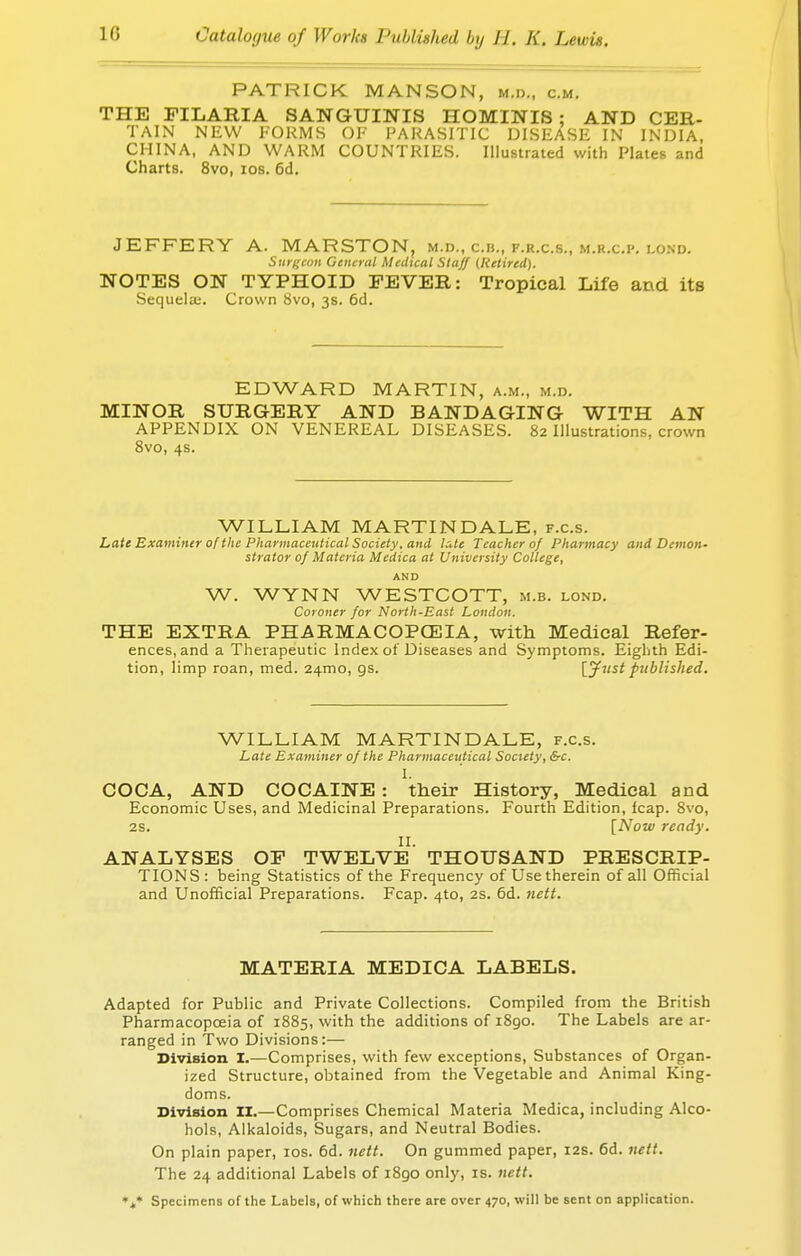 PATRICK MANSON, m.d., cm. THE FILARIA SANGUINIS HOMINIS : AND CER- TAIN NEW FORMS OF PARASITIC DISEASE IN INDIA, CHINA, AND WARM COUNTRIES. Illustrated with Plates and Charts. 8vo, ios. 6d. JEFFERY A. MARSTON, m.d., c.b., f.r.c.s., m.r.c.]'. lond. Surgeon General Medical Staff (Retired). NOTES ON TYPHOID FEVER: Tropical Life and its Sequela;. Crown 8vo, 3s. 6d. EDWARD MARTIN, a.m., m.d. MINOR SURGERY AND BANDAGING WITH AN APPENDIX ON VENEREAL DISEASES. 82 Illustrations, crown 8vo, 4s. WILLIAM MARTIN DALE, f.c.s. Late Examiner of the Pharmaceutical Society, and UUe Teacher of Pharmacy and Demon- strator of Materia Medica at University College, AND W. WYNN WESTCOTT, m.b. lond. Coroner for North-East London. THE EXTRA PHARMACOPCEIA, with Medical Refer- ences, and a Therapeutic Index of Diseases and Symptoms. Eighth Edi- tion, limp roan, med. 241110, gs. [Just published. WILLIAM MARTIN DALE, f.c.s. Late Examiner of the Pharmaceutical Society, &c. I. COCA, AND COCAINE: their History, Medical and Economic Uses, and Medicinal Preparations. Fourth Edition, leap. 8vo, 2S. [Now ready. II. ANALYSES OF TWELVE THOUSAND PRESCRIP- TIONS: being Statistics of the Frequency of Use therein of all Official and Unofficial Preparations. Fcap. 4to, 2S. 6d. nett. MATERIA MEDICA LABELS. Adapted for Public and Private Collections. Compiled from the British Pharmacopoeia of 1885, with the additions of 1890. The Labels are ar- ranged in Two Divisions:— Division I.—Comprises, with few exceptions, Substances of Organ- ized Structure, obtained from the Vegetable and Animal King- doms. Division II.—Comprises Chemical Materia Medica, including Alco- hols, Alkaloids, Sugars, and Neutral Bodies. On plain paper, ios. 6d. nett. On gummed paper, 12s. 6d. nett. The 24 additional Labels of i8go only, is. nett. %* Specimens of the Labels, of which there are over 470, will be sent on application.