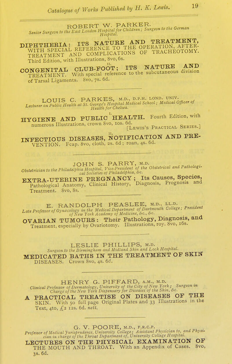 ROBERT W. PARKER. diphtheria: i™ ~f™T„^pE^^1SrIE& S^t|PeXandF!5mpl?cTa?.S5sE of tracheotomy. Third Edition, with Illustrations, Svo, 6s. ^nnvrr-FTSTTTAL CLUB-FOOT; ITS NATURE AND C°TREATME1& With special reference to the subcutaneous d.vis.on of Tarsal Ligaments. Svo, 7s. 6d. t riTTTS H PARKES, m.d., d.p.h. lond. univ. atsL^or:sHo\PUal Medical School; Medical Officer of Health jor Lheisea. HYGIENE AND PUBLIC HEALTH. Fourth Edition, with numerous Illustrations, crown Svo, 10s. INFECTIOUS DISEASES, NOTIFICATION AND PRE- VENTION. Fcap. 8vo, cloth, 2s. 6d ; roan, 4s. Od. Obstetrician to the PhUadlpM^fspitfl, n^MeJt\fJhc Obstetrical and Pathologi- ^° cal Societies oj Philadelphia, &c. -PXTRA-UTERINE PREGNANCY ; Its Causes, Species, EXp™TogYcal Anatomy, Clinical History, Diagnosis, Prognos.s and Treatment. Svo, Ss. E RANDOLPH PEASLEE, m.d., ll.d. Late Professor of Gynecology in the Medical Department of Dartmouth College; President of New York Academy oj Medicine, &c, ire. OVARIAN TUMOURS : Their Pathology, Diagnosis, and Treatment, especially by Ovariotomy. Illustrations, roy. 8vo, 10s. LESLIE PHILLIPS, m.d. Surgeon to the Birmingham and Midland Skin and Lock Hospital. MEDICATED BATHS IN THE TREATMENT OF SKIN DISEASES. Crown 8vo, 4s. 6d. HENRY G. PIFFARD, a.m., m.d. Clinical Professor of Dermatology, University of the City of New York ; Surgeon m Charge of the New York Dispensary for Diseases of the Skin, &c. A PRACTICAL TREATISE ON DISEASES OF THE SKIN. With 50 full page Original Plates and 33 Illustrations in the Text, 4to, £2 12s. 6d. nett. G. V. POORE, m.d., f.r.c.p. . Professor of Medical Jurisprudence, University College; Assistant Physician to, and Physi- cian in charge of the Throat Department of, University College Hospital. LECTURES ON THE PHYSICAL EXAMINATION OF THE MOUTH AND THROAT. With an Appendix of Cases. 8vo, 3s. 6d.