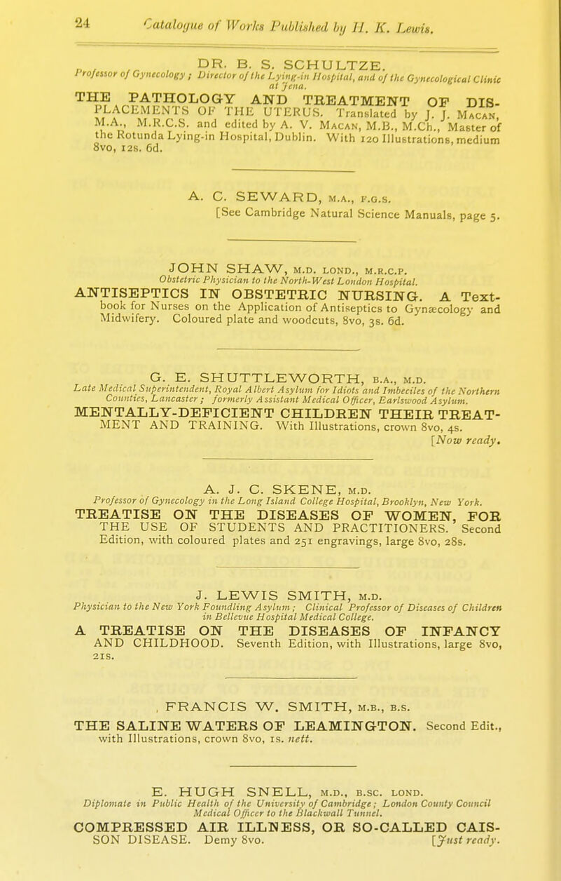 p , ., DR. B. S. SCHULTZE. / rofessor of Gynecology ; Director of the Lying-in Hospital, and of the Gynecological Clinic at 'Jena. THE PATHOLOGY AND TREATMENT OP DIS- l^Ch^V[H °F THE UTERUS. Translated by J. J. Macan, M.A. M.R.C.S. and edited by A. V. Macan, M.B., M.Ch., Master of the Rotunda Lying-in Hospital, Dublin. With 120 Illustrations, medium 8vo, 12s. 6d. C. SEWARD, m.a., i-.g.s. [See Cambridge Natural Science Manuals, page 5. JOHN SHAW, M.D. LOND., M.R.C.P. Obstetric Physician to the North-West London Hospital. ANTISEPTICS IN OBSTETRIC NURSING. A Text- book for Nurses on the Application of Antiseptics to Gynecology and Midwifery. Coloured plate and woodcuts, 8vo, 3s. 6d. G. E. SHUTTLE WORTH, b.a., m.d. Late Medical Superintendent, Royal Albert Asylum for Idiots and Imbeciles of the Northern Counties, Lancaster ; formerly Assistant Medical Officer, Earlswood Asylum. MENTALLY-DEFICIENT CHILDREN THEIR TREAT- MENT AND TRAINING. With Illustrations, crown 8vo, 4s. [Now ready. A. J. C. SKENE, m.d. Professor of Gynecology in the Long Island College Hospital, Brooklyn, New York. TREATISE ON THE DISEASES OP WOMEN, POR THE USE OF STUDENTS AND PRACTITIONERS. Second Edition, with coloured plates and 251 engravings, large 8vo, 28s. J. LEWIS SMITH, m.d. Physician to the New York Foundling Asylum; Clinical Professor of Diseases of Children in Bellevue Hospital Medical College. A TREATISE ON THE DISEASES OP INFANCY AND CHILDHOOD. Seventh Edition, with Illustrations, large 8vo, 21s. . FRANCIS W. SMITH, m.b., b.s. THE SALINE WATERS OF LEAMINGTON. Second Edit., with Illustrations, crown 8vo, is. nett. E. HUGH SNELL, m.d., b.sc. lond. Diplomate in Public Health of the University of Cambridge; London County Council Medical Officer to the Blackwall Tunnel. COMPRESSED AIR ILLNESS, OR SO-CALLED CAIS- SON DISEASE. DemySvo. [Just ready.