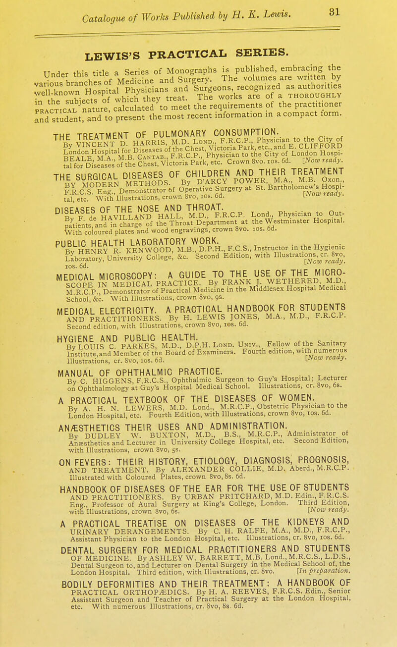 LEWIS'S PRACTICAL SERIES. Under this title a Series of Monographs is published, embracing the various branches of Medicine and Surgery. The volumes are written by well Sown Hospital Physicians and Surgeons, recognized asauthont.es r he subjects of which they treat. The works are of a thoroughly practicIl? nature, calculated to meet the requirements of the practitioner and student! and to present the most recent information in a compact form. THF TREATMENT OF PULMONARY CONSUMPTION. T By VINCENT D HARRIS, M.D. Lond., F.R.C.P Physician to the Oty of faFtoKses o1? i?; Ches Victoria Park, e/c. Crown 8vo. ios. 6d. [Nor, ready. thf QiiRRir.AL DISEASES OF CHILDREN AND THEIR TREATMENT BY MODERN METHODS By D'ARCY POWER Mi, M.B Oxon., RR.C S En^Demonstrator of Operative Surgery at St. Bartholomew sHosm- tal etc. With Illustrations, crown 8vo, 10s. 6d. V^ow ready. DISEASES OF THE NOSE AND THROAT. ^ q^ ?aytieFnts,\nHd1nVchaLrgeNof t^Throa'1 Department at the Westminster Hospital. With coloured plates and wood engravings, crown 8vo. 10s. 6d. PUBLIC HEALTH LABORATORY WORK. . . . Bv HENRY R. KENWOOD, M.B., D.P.H., F.C.S., Instructor in the Hygienic Laboratory,University College; ftc Second Edition, with Illustrations^^ 8vo. ios. 6d. MEDICAL MICROSCOPY: A GUIDE TO THE USE OF THE MICRO- SCOPE IN MEDICAL PRACTICE. By FRANK J WETHERED M.D M R.C P., Demonstrator of Practical Medicine in the Middlesex Hospital Medical School, &c. With Illustrations, crown 8vo, os. MEDICAL ELECTRICITY. A PRACTICAL HANDBOOK FOR STUDENTS AND PRACTITIONERS. By H. LEWIS JONES, M.A., M.D., F.R.C.P. Second edition, with Illustrations, crown 8vo, ios. 6d. HYGIENE AND PUBLIC HEALTH. Bv LOUIS C PARKES, M.D., D.P.H. Lond. Univ., Fellow of the Sanitary Institute.and Member of the Board of Examiners. Fourth edition, with numerous Illustrations, cr. 8vo, ios. 6d. iN™ ready- MANUAL OF OPHTHALMIC PRACTICE. Bv C HIGGENS F R.C.S., Ophthalmic Surgeon to Guys Hospital; Lecturer on Ophthalmology at Guy's Hospital Medical School. Illustrations, cr. 8vo, 6s. A PRACTICAL TEXTBOOK OF THE DISEASES OF WOMEN. By A H N LEWERS, M.D. Lond., M.R.C.P., Obstetric Physician to the London Hospital, etc. Fourth Edition, with Illustrations, crown 8vo, ios. 6d. AN/ESTHETICS THEIR USES AND ADMINISTRATION. By DUDLEY W. BUXTON, M.D., B.S., M.R.C.P., Administrator of Anaesthetics and Lecturer in University College Hospital, etc. Second Edition, with Illustrations, crown 8vo, 5s. ON FEVERS: THEIR HISTORY, ETIOLOGY, DIAGNOSIS, PROGNOSIS, AND TREATMENT. By ALEXANDER COLLIE, M.D. Aberd., M.R.C.P. Illustrated with Coloured Plates, crown 8vo,8s. 6d. HANDBOOK OF DISEASES OF THE EAR FOR THE USE OF STUDENTS AND PRACTITIONERS. By URBAN PRITCHARD, M.D. Edin., F.R.C.S. Eng., Professor of Aural Surgery at King's College, London. Third Edition, with Illustrations, crown 8vo, 6s. [Now ready. A PRACTICAL TREATISE ON DISEASES OF THE KIDNEYS AND URINARY DERANGEMENTS. By C. H. RALFE, M.A., M.D., F.R.C.P., Assistant Physician to the London Hospital, etc. Illustrations, cr. 8vo, ios. 6d. DENTAL SURGERY FOR MEDICAL PRACTITIONERS AND STUDENTS OF MEDICINE. Bv ASHLEY W. BARRETT, M.B. Lond., M.R.C.S., L.D.S., Dental Surgeon to, and Lecturer on Dental Surgery in the Medical School of, the London Hospital. Third edition, with Illustrations, cr. 8vo. [In preparation. BODILY DEFORMITIES AND THEIR TREATMENT: A HANDBOOK OF PRACTICAL ORTHOPAEDICS. By H. A. REEVES, F.R.C.S. Edin., Senior Assistant Surgeon and Teacher of Practical Surgery at the London Hospital, etc. With numerous Illustrations, cr. 8vo, 8s. 6d.