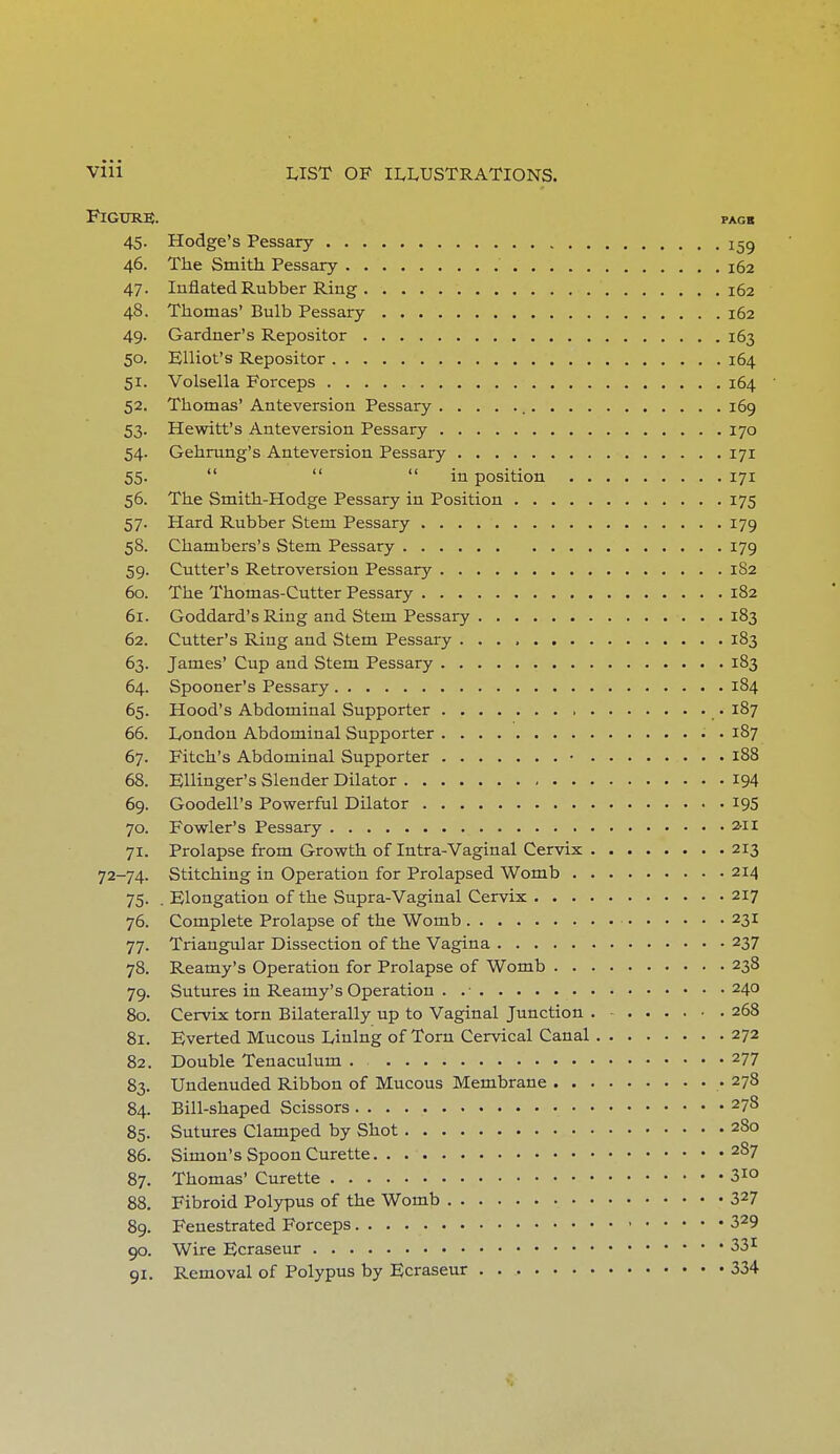Figure;. pagb 45. Hodge's Pessary !59 46. The Smith Pessary 162 47. Inflated Rubber Ring 162 48. Thomas' Bulb Pessary 162 49. Gardner's Repositor 163 50. Elliot's Repositor 164 51. Volsella Forceps 164 52. Thomas' Anteversion Pessary 169 53. Hewitt's Anteversion Pessary 170 54. Gehrung's Anteversion Pessary 171 55.    in position 171 56. The Smith-Hodge Pessary in Position 175 57. Hard Rubber Stem Pessary 179 58. Chambers's Stem Pessary 179 59. Cutter's Retroversion Pessary 182 60. The Thomas-Cutter Pessary 182 61. Goddard's Ring and Stem Pessary 183 62. Cutter's Ring and Stem Pessary 183 63. James' Cup and Stem Pessary 183 64. Spooner's Pessary 184 65. Hood's Abdominal Supporter 187 66. London Abdominal Supporter 187 67. Fitch's Abdominal Supporter • 188 68. Ellinger's Slender Dilator 194 69. Goodell's Powerful Dilator 195 70. Fowler's Pessary 2-11 71. Prolapse from Growth of Intra-Vaginal Cervix 213 72-74. Stitching in Operation for Prolapsed Womb 214 75. . Elongation of the Supra-Vaginal Cervix 217 76. Complete Prolapse of the Womb 231 77. Triangular Dissection of the Vagina 237 78. Reamy's Operation for Prolapse of Womb 238 79. Sutures in Reamy's Operation . .• 240 80. Cervix torn Bilaterally up to Vaginal Junction . 268 81. Everted Mucous Lining of Torn Cervical Canal 272 82. Double Tenaculum . 277 83. Undenuded Ribbon of Mucous Membrane .278 84. Bill-shaped Scissors 278 85. Sutures Clamped by Shot 280 86. Simon's Spoon Curette a87 87. Thomas' Curette 3M 88. Fibroid Polypus of the Womb 327 89. Fenestrated Forceps 329 90. Wire Ecraseur 331 91. Removal of Polypus by Ecraseur 334