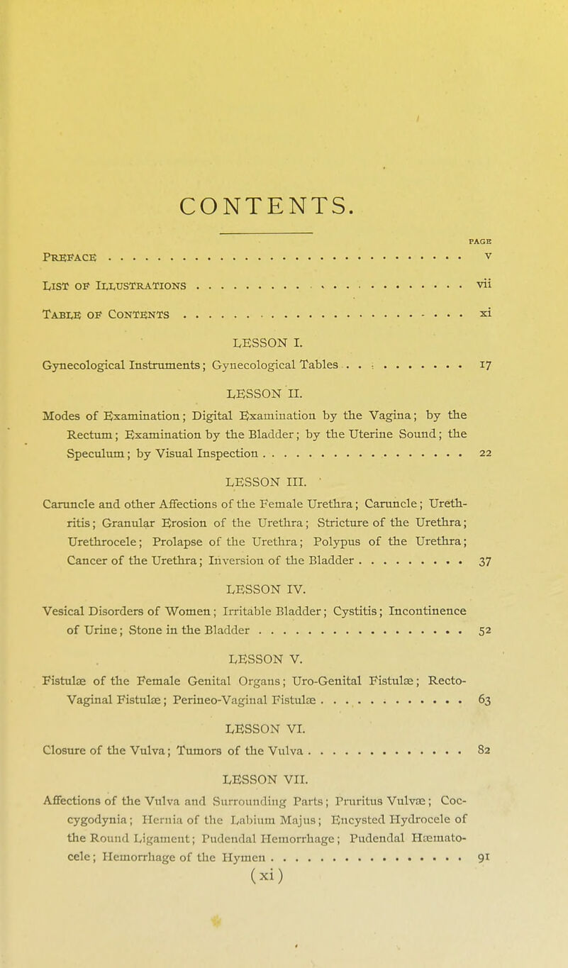 CONTENTS. PAGE Preface v List of Illustrations vii Table of Contents xi LESSON I. Gynecological Instruments; Gynecological Tables . . : 17 LESSON II. Modes of Examination; Digital Examination by the Vagina; by the Rectum; Examination by the Bladder; by the Uterine Sound; the Speculum; by Visual Inspection 22 LESSON in. ' Caruncle and other Affections of the Female Urethra; Caruncle; Ureth- ritis ; Granular Erosion of the Urethra; Stricture of the Urethra; Urethrocele; Prolapse of the Urethra; Polypus of the Urethra; Cancer of the Urethra; Inversion of the Bladder 37 LESSON IV. Vesical Disorders of Women; Irritable Bladder; Cystitis; Incontinence of Urine; Stone in the Bladder 52 LESSON V. Fistulae of the Female Genital Organs; Uro-Genital Fistulas; Recto- Vaginal Fistulse; Perineo-Vagiual Fistulae 63 LESSON VI. Closure of the Vulva; Tumors of the Vulva 82 LESSON VII. Affections of the Vulva and Surrounding Parts; Pruritus Vulvas; Coc- cygodynia; Hernia of the Labium Majus; Encysted Hydrocele of the Round Ligament; Pudendal Hemorrhage; Pudendal Htemato- cele; Hemorrhage of the Hymen 91