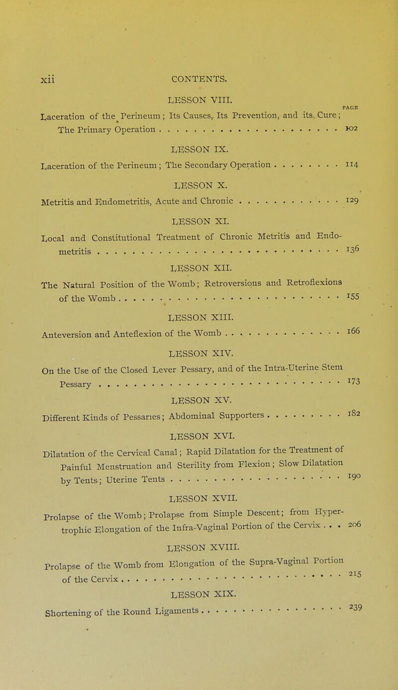 LESSON VIII. PAGIt Laceration of the Perineum ; Its Causes,. Its Prevention, and its Cure; The Primary Operation K>2 LESSON IX. Laceration of the Perineum; The Secondary Operation 114 LESSON X. Metritis and Endometritis, Acute and Chronic 129 LESSON XL Local and Constitutional Treatment of Chronic Metritis and Endo- metritis J36 LESSON XII. The Natural Position of the Womb; Retroversions and Retroflexions of the Womb x55 LESSON XIII. Anteversion and Anteflexion of the Womb J66 LESSON XIV. On the Use of the Closed Lever Pessary, and of the Intra-Uterine Stem Pessary LESSON XV. Different Kinds of Pessaries; Abdominal Supporters 1S2 LESSON XVI. Dilatation of the Cervical Canal; Rapid Dilatation for the Treatment of Painful Menstruation and Sterility from Flexion; Slow Dilatation by Tents; Uterine Tents 190 LESSON XVII. Prolapse of the Womb; Prolapse from Simple Descent; from Hyper- trophic Elongation of the Infra-Vaginal Portion of the Cervix ... 206 LESSON XVIII. Prolapse of the Womb from Elongation of the Supra-Vaginal Portion . 215 of the Cervix LESSON XIX. Shortening of the Round Ligaments 239