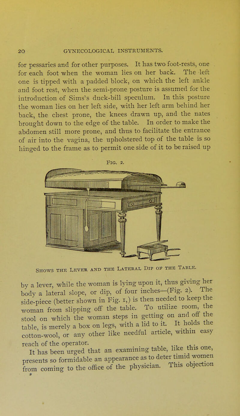 for pessaries and for other purposes. It has two foot-rests, one for each foot when the woman lies on her back. The left one is tipped with a padded block, on which the left ankle and foot rest, when the semi-prone posture is assumed for the introduction of Sims's duck-bill speculum. In this posture the woman lies on her left side, with her left arm behind her back, the chest prone, the knees drawn up, and the nates brought down to the edge of the table. In order to make the abdomen still more prone, and thus to facilitate the entrance of air into the vagina, the upholstered top of the table is so hinged to the frame as to permit one side of it to be raised up Fig. 2. Shows the Lever and the Lateral Dip op the Table. by a lever, while the woman is lying upon it, thus giving her body a lateral slope, or dip, of four inches—(Fig. 2). The side-piece (better shown in Fig. 1,) is then needed to keep the woman from slipping off the table. To utilize room the stool on which the woman steps in getting on and off the table, is merely a box on legs, with a lid to it. It holds the cotton-wool, or any other like needful article, within easy reach of the operator. It has been urged that an examining table, like this one, presents so formidable an appearance as to deter timid women from coming to the office of the physician. This objection