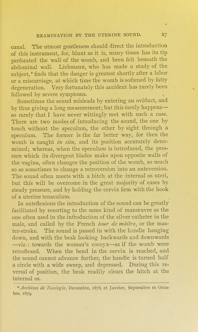 canal. The utmost gentleness should direct the introduction of this instrument, for, blunt as it is, many times has its tip perforated the wall of the womb, and been felt beneath the abdominal wall. Ljebmann, who has made a study of the subject,* finds that the danger is greatest shortly after a labor or a miscarriage, at which time the womb is softened by fatty degeneration. Very fortunately this accident has rarely been followed by severe symptoms. Sometimes the sound misleads by entering an oviduct, and by thus giving a long measurement; but this rarely happens— so rarely that I have never wittingly met with such a case. There are two modes of introducing the sound, the one by touch without the speculum, the other by sight through a speculum. The former is the far better way, for then the womb is caught in situ, and its position accurately deter- mined ; whereas, when the speculum is introduced, the pres- sure which its divergent blades make upon opposite walls of the vagina, often changes the position of the womb, so much so as sometimes to change a retroversion into an anteversion. The sound often meets with a hitch at the internal os uteri, but this will be overcome in the great majority of cases by steady pressure, and by holding the cervix firm with the hook of a uterine tenaculum. In anteflexions the introduction of the sound can be greatly facilitated by resorting to the same kind of manoeuvre as the one often used in the introduction of the silver catheter in the male, and called by the French tour de maitre, or the mas- ter-stroke. The sound is passed in with the handle hanging down, and with the beak looking backwards and downwards —viz.: towards the woman's coccyx—as if the womb were retroflexed. When the bend in the cervix is reached, and the sound cannot advance further, the handle is turned half a circle with a wide sweep, and depressed. During this re- versal of position, the beak readily clears the hitch at the internal os. * Archives de Tocologie, Decerubre, 1878, et Janvier, Septeinbre et Oclo- bre, 1879.