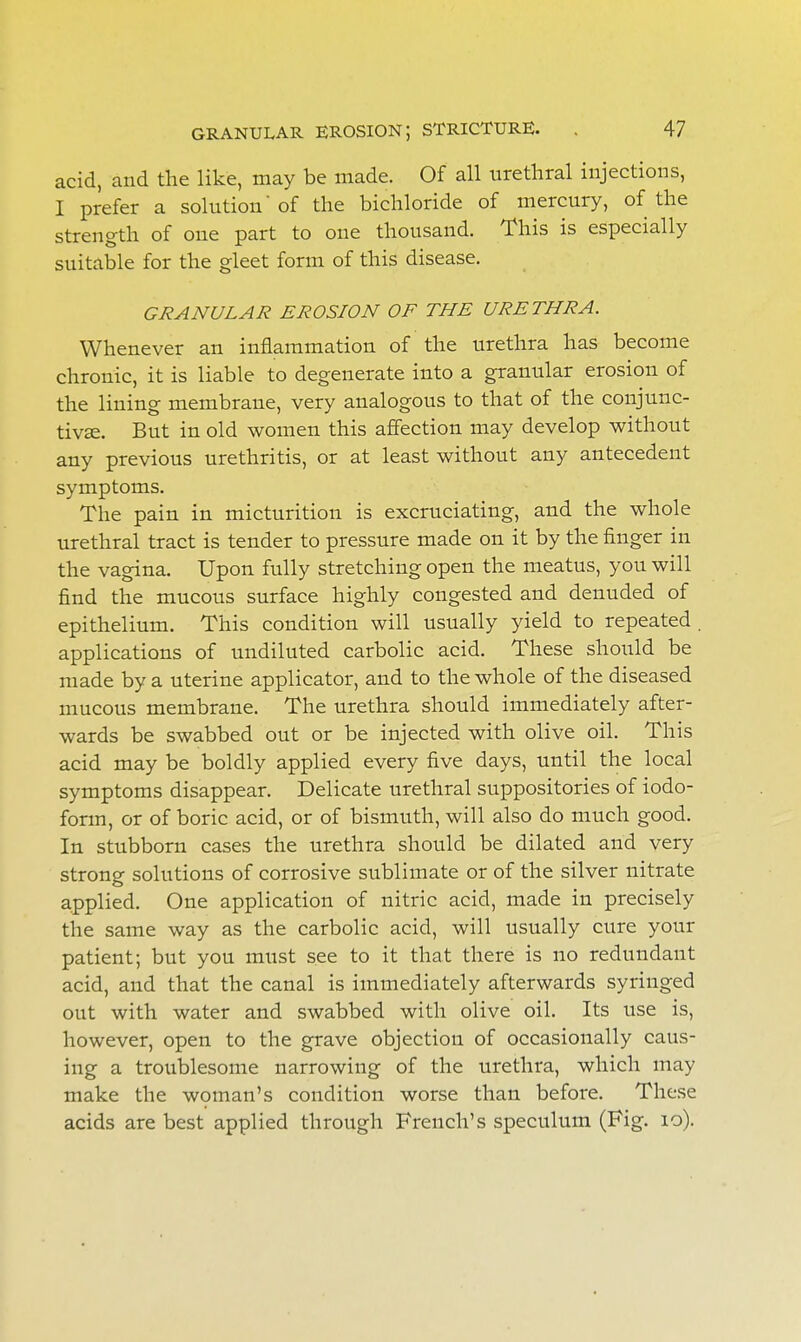 acid, and the like, may be made. Of all urethral injections, I prefer a solution'of the bichloride of mercury, of the strength of one part to one thousand. This is especially suitable for the gleet form of this disease. GRANULAR EROSION OF THE URETHRA. Whenever an inflammation of the urethra has become chronic, it is liable to degenerate into a granular erosion of the lining membrane, very analogous to that of the conjunc- tivas. But in old women this affection may develop without any previous urethritis, or at least without any antecedent symptoms. The pain in micturition is excruciating, and the whole urethral tract is tender to pressure made on it by the finger in the vagina. Upon fully stretching open the meatus, you will find the mucous surface highly congested and denuded of epithelium. This condition will usually yield to repeated applications of undiluted carbolic acid. These should be made by a uterine applicator, and to the whole of the diseased mucous membrane. The urethra should immediately after- wards be swabbed out or be injected with olive oil. This acid may be boldly applied every five days, until the local symptoms disappear. Delicate urethral suppositories of iodo- form, or of boric acid, or of bismuth, will also do much good. In stubborn cases the urethra should be dilated and very strong solutions of corrosive sublimate or of the silver nitrate applied. One application of nitric acid, made in precisely the same way as the carbolic acid, will usually cure your patient; but you must see to it that there is no redundant acid, and that the canal is immediately afterwards syringed out with water and swabbed with olive oil. Its use is, however, open to the grave objection of occasionally caus- ing a troublesome narrowing of the urethra, which may make the woman's condition worse than before. These acids are best applied through French's speculum (Fig. 10).