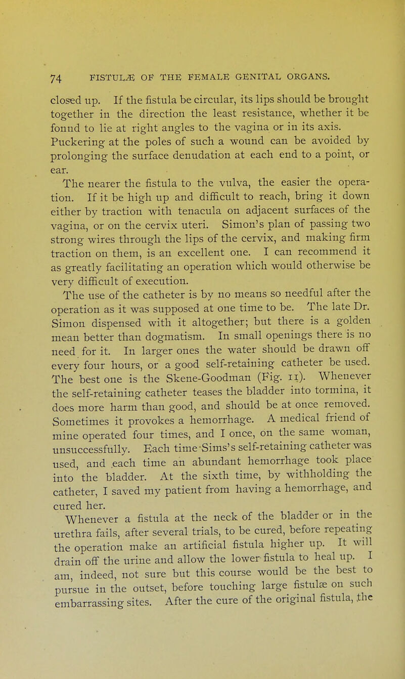 closed up. If the fistula be circular, its lips should be brought together in the direction the least resistance, whether it be fonnd to lie at right angles to the vagina or in its axis. Puckering at the poles of such a wound can be avoided by prolonging the surface denudation at each end to a point, or ear. The nearer the fistula to the vulva, the easier the opera- tion. If it be high up and difficult to reach, bring it down either by traction with tenacula on adjacent surfaces of the vagina, or on the cervix uteri. Simon's plan of passing two strong wires through the lips of the cervix, and making firm traction on them, is an excellent one. I can recommend it as greatly facilitating an operation which would otherwise be very difficult of execution. The use of the catheter is by no means so needful after the operation as it was supposed at one time to be. The late Dr. Simon dispensed with it altogether; but there is a golden mean better than dogmatism. In small openings there is no need for it. In larger ones the water should be drawn off every four hours, or a good self-retaining catheter be used. The best one is the Skene-Goodman (Fig. 11). Whenever the self-retaining catheter teases the bladder into tormina, it does more harm than good, and should be at once removed. Sometimes it provokes a hemorrhage. A medical friend of mine operated four times, and I once, on the same woman, unsuccessfully. Each time -Sims' s self-retaining catheter was used, and each time an abundant hemorrhage took place into the bladder. At the sixth time, by withholding the catheter, I saved my patient from having a hemorrhage, and cured her. Whenever a fistula at the neck of the bladder or m the urethra fails, after several trials, to be cured, before repeating the operation make an artificial fistula higher up. It will drain off the urine and allow the lower fistula to heal up. I am, indeed, not sure but this course would be the best to pursue in the outset, before touching large fistulas on such embarrassing sites. After the cure of the original fistula, the