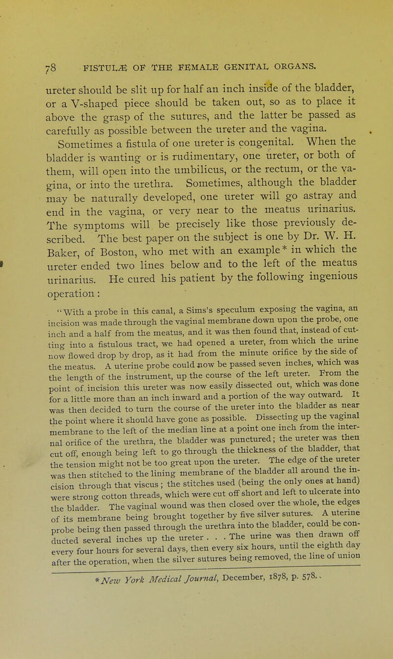 ureter should be slit up for half an inch inside of the bladder, or a V-shaped piece should be taken out, so as to place it above the grasp of the sutures, and the latter be passed as carefully as possible between the ureter and the vagina. Sometimes a fistula of one ureter is congenital. When the bladder is wanting or is rudimentary, one ureter, or both of them, will open into the umbilicus, or the rectum, or the va- gina, or into the urethra. Sometimes, although the bladder may be naturally developed, one ureter will go astray and end in the vagina, or very near to the meatus urinarius. The symptoms will be precisely like those previously de- scribed. The best paper on the subject is one by Dr. W. H. Baker, of Boston, who met with an example* in which the ureter ended two lines below and to the left of the meatus urinarius. He cured his patient by the following ingenious operation: With a probe in this canal, a Sims's speculum exposing the vagina, an incision was made through the vaginal membrane down upon the probe, one inch and a half from the meatus, and it was then found that, instead of cut- ting into a fistulous tract, we had opened a ureter, from which the unne now flowed drop by drop, as it had from the minute orifice by the side of the meatus. A uterine probe could now be passed seven inches, which was the length of the instrument, up the course of the left ureter. From the point of incision this ureter was now easily dissected out, which was done for a little more than an inch inward and a portion of the way outward. It was then decided to turn the course of the ureter into the bladder as near the point where it should have gone as possible. Dissecting up the vaginal membrane to the left of the median line at a point one inch from the inter- nal orifice of the urethra, the bladder was punctured; the ureter was then cut off, enough being left to go through the thickness of the bladder, that the tension might not be too great upon the ureter. The edge of the ureter was then stitched to the lining membrane of the bladder all around the in- cision through that viscus ; the stitches used (being the only ones at hand) were strong cotton threads, which were cut off short and left to ulcerate into the bladder The vaginal wound was then closed over the whole, the edges of its membrane being brought together by five silver sutures. A utenne probe being then passed through the urethra into the bladder, could be con- ducted several inches up the ureter ... The urine was then drawn off every four hours for several days, then every six hours, unti the eighth day after the operation, when the silver sutures being removed, the line of union * New York Medical Journal, December, 1878, p. 578. -