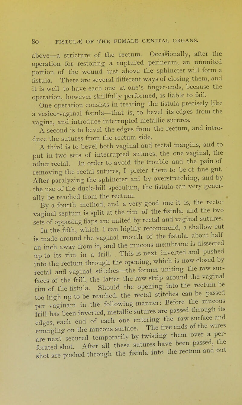 above—a stricture of the rectum. Occasionally, after the operation for restoring a ruptured perineum, an ununited portion of the wound iust above the sphincter will form a fistula. There are several different ways of closing them, and it is well to have each one at one's finger-ends, because the operation, however skillfully performed, is liable to fail. One operation consists in treating the fistula precisely like a vesico-vaginal fistula—that is, to bevel its edges from the vagina, and introduce interrupted metallic sutures. A second is to bevel the edges from the rectum, and intro- duce the sutures from the rectum side. A third is to bevel both vaginal and rectal margins, and to put in two sets of interrupted sutures, the one vaginal, the other rectal. In order to avoid the trouble and the pain of removing the rectal sutures, I prefer them to be of fine gut. After paralyzing the sphincter ani by overstretching, and by the use of the duck-bill speculum, the fistula can very gener- ally be reached from the rectum. By a fourth method, and a very good one it is, the recto- vaginal septum is split at the rim of the fistula, and the two sets of opposing flaps are united by rectal and vaginal sutures. In the fifth, which I can highly recommend, a shallow cut is made around the vaginal mouth of the fistula, about half an inch away from it, and the mucous membrane is dissected up to its rim in a frill. This is next inverted and pushed into the rectum through the opening, which is now closed by rectal and vaginal stitches—the former uniting the raw sur- faces of the frill, the latter the raw strip around the vaginal rim of the fistula. Should the opening into the rectum be too hi-h up to be reached, the rectal stitches can be passed per vaginam in the following manner: Before the mucous frill has been inverted, metallic sutures are passed through its edo-es, each end of each one entering the raw surface and emerging on the mucous surface. The free ends of the wires are next secured temporarily by twisting them over a per- forated shot. After all these sutures have been passed the shot are pushed through the fistula into the rectum and out