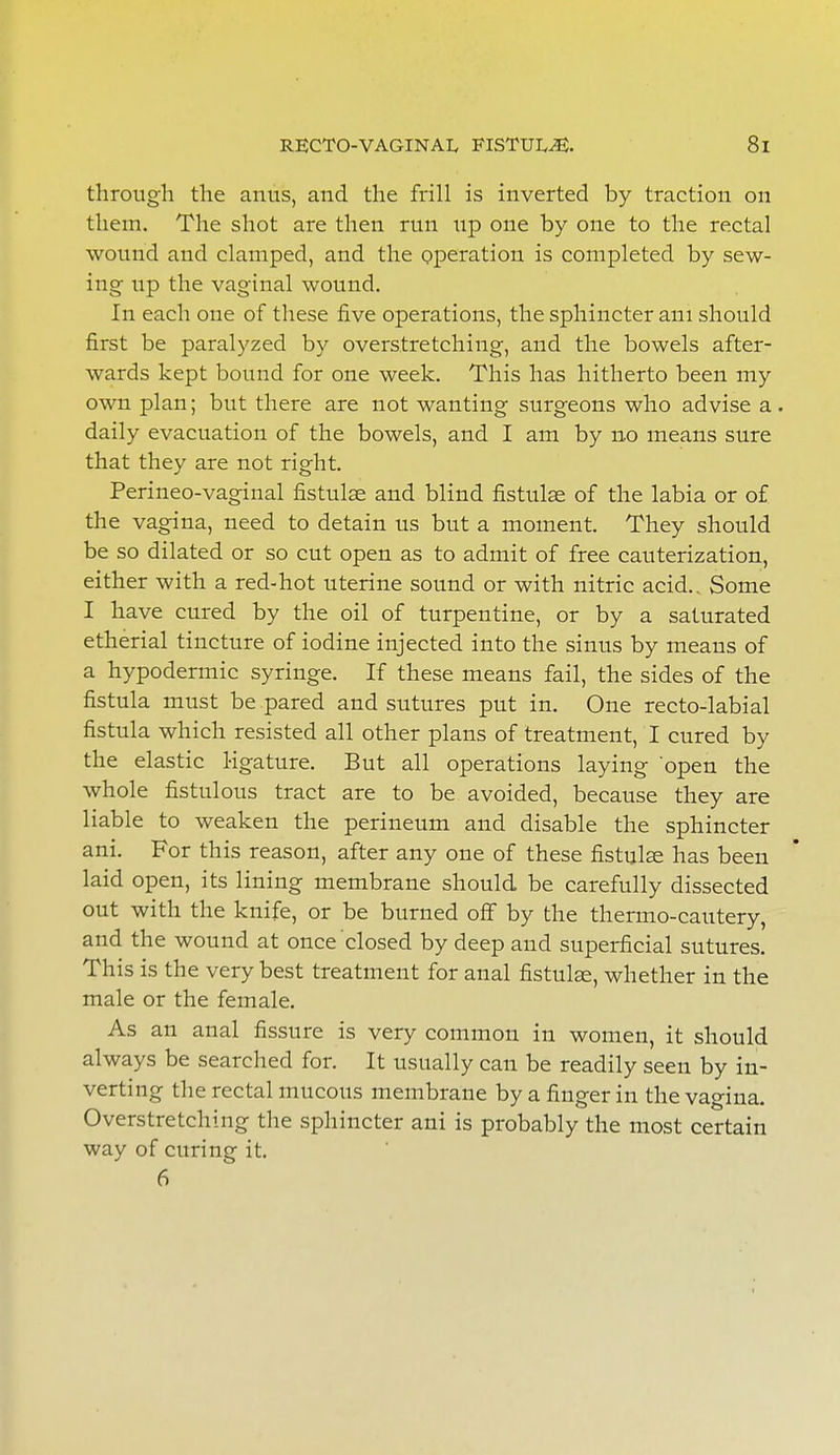 through the anus, and the frill is inverted by traction on them. The shot are then run tip one by one to the rectal wound and clamped, and the operation is completed by sew- ing- up the vaginal wound. In each one of these five operations, the sphincter am should first be paralyzed by overstretching, and the bowels after- wards kept bound for one week. This has hitherto been my own plan; but there are not wanting surgeons who advise a . daily evacuation of the bowels, and I am by no means sure that they are not right. Perineo-vaginal fistulse and blind fistulse of the labia or of the vagina, need to detain us but a moment. They should be so dilated or so cut open as to admit of free cauterization, either with a red-hot uterine sound or with nitric acid.. Some I have cured by the oil of turpentine, or by a saturated etherial tincture of iodine injected into the sinus by means of a hypodermic syringe. If these means fail, the sides of the fistula must be pared and sutures put in. One recto-labial fistula which resisted all other plans of treatment, I cured by the elastic ligature. But all operations laying open the whole fistulous tract are to be avoided, because they are liable to weaken the perineum and disable the sphincter ani. For this reason, after any one of these fistulse has been laid open, its lining membrane should be carefully dissected out with the knife, or be burned off by the thermo-cautery, and the wound at once closed by deep and superficial sutures. This is the very best treatment for anal fistulse, whether in the male or the female. As an anal fissure is very common in women, it should always be searched for. It usually can be readily seen by in- verting the rectal mucous membrane by a finger in the vagina. Overstretching the sphincter ani is probably the most certain way of curing it. 6